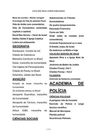 LISTA DOS MEUS LIVROS PUBLICADOS
[ 144 ]
Maria de Lourdes – Mulher coragem
Cronologia da Vida do apóstolo Paulo
Vida de Antão com comentários
Vida de Constantino comentada
capítulo a capítulo
David Ben-Gurion – Herói de Israel
Galileu Galilei X Igreja Católica
Lutero era antissemita
GEOGRAFIA
Araraquara, morada do sol
Cidade de Catanduva
Balneário Camboriú no Brasil
Dubai, maravilha da humanidade
Vila Inglesa de Paranapiacaba
Cidade de Paraty no Brasil
Holambra, cidade das flores
AVIAÇÃO
Aviação de Israel, maravilha da
humanidade
Os acidentes aéreos no Brasil
Aeroporto Guarulhos, maravilha
da humanidade
Aeroporto de Tel-Aviv, maravilha
da humanidade
Airbus A380, maravilha da
humanidade
CIÊNCIAS SOCIAIS
Sobrevivendo no Trânsito
Acumuladores
Os quatro temperamentos
Educação Financeira
Como ser feliz
Onde estão as moedas [com
comentários]
Controle Populacional ou o caos
O Estado Judeu de Israel
Os beduínos na Bíblia e hoje
COLEÇÃO SERVOS DE DEUS
Apóstolo Rina e a Igreja Bola de
Neve
Jerônimo de Belém da Judéia
Charles Finney –Vol 1
Charles Finney – Vol 2
FILOSOFIA
Anticristo de Nietzsche comentado
ACADEMIA DE
POLÍCIA
CIÊNCIAS POLICIAIS
A perigosa vida de travestis
Escrivão de Polícia é cargo
técnico científico
Manual de Necropsia
Plantão policial
Ocorrências Policiais
 