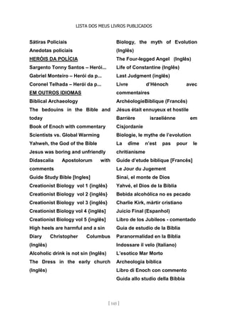 LISTA DOS MEUS LIVROS PUBLICADOS
[ 145 ]
Sátiras Policiais
Anedotas policiais
HERÓIS DA POLÍCIA
Sargento Tonny Santos – Herói...
Gabriel Monteiro – Herói da p...
Coronel Telhada – Herói da p...
EM OUTROS IDIOMAS
Biblical Archaeology
The bedouins in the Bible and
today
Book of Enoch with commentary
Scientists vs. Global Warming
Yahweh, the God of the Bible
Jesus was boring and unfriendly
Didascalia Apostolorum with
comments
Guide Study Bible [Ingles]
Creationist Biology vol 1 {inglês}
Creationist Biology vol 2 {inglês}
Creationist Biology vol 3 {inglês}
Creationist Biology vol 4 {inglês]
Creationist Biology vol 5 {inglês]
High heels are harmful and a sin
Diary Christopher Columbus
(Inglês)
Alcoholic drink is not sin (Inglês)
The Dress in the early church
(Inglês)
Biology, the myth of Evolution
(Inglês)
The Four-legged Angel (Inglês)
Life of Constantine (Inglês)
Last Judgment (inglês)
Livre d’Hénoch avec
commentaires
ArchéologieBiblique (Francês)
Jésus était ennuyeux et hostile
Barrière israeliénne em
Cisjordanie
Biologie, le mythe de l’evolution
La dîme n’est pas pour le
chritianisme
Guide d’etude biblique [Francês]
Le Jour du Jugement
Sinaí, el monte de Dios
Yahvé, el Dios de la Biblia
Bebida alcohólica no es pecado
Charlie Kirk, mártir cristiano
Juicio Final (Espanhol)
Libro de los Jubileos - comentado
Guia de estudio de la Biblia
Paranormalidad en la Biblia
Indossare il velo (Italiano)
L’esotico Mar Morto
Archeologia bíblica
Libro di Enoch con commento
Guida allo studio della Bibbia
 