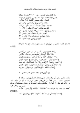 ‫مقدس‬ ‫کتاب‬ ‫مطالعه‬ ‫راهنمای‬- ‫والدم‬
‫ی‬
‫ر‬
‫موتا‬
‫د‬
‫س‬‫ز‬‫ن‬‫م‬
[
16
]
۴۴۰
‫میالد‬ ‫از‬ ‫پیش‬ / ‫عزرا‬ ‫و‬ ‫نحمیا‬/ ‫بابل‬ ‫بازگشت‬.
۵
‫میالد‬ ‫از‬ ‫پیش‬ / ‫عیسی‬/ ‫نجات‬ ‫عیسی‬
‫شد‬ ‫متولد‬ ‫دهنده‬ .
۳۰
‫میالدی‬ / ‫کلیسا‬/ ‫مسیحی‬ ‫اولیه‬ ‫کلیسای‬.
‫زودی‬ ‫به‬/ ‫شدن‬ ‫ربوده‬/ ‫مالقات‬
‫عیسی‬ ‫با‬
۷
‫می‬ ‫طول‬ ‫سال‬
‫کشد‬ / ‫دجال‬/ ‫بزرگ‬ ‫مصیبت‬.
۱
‫روز‬ / ‫آرماگدون‬/ ‫زمین‬ ‫جزئی‬ ‫تخریب‬.
‫سال‬ ‫هزار‬/ ‫هزاره‬/ ‫می‬ ‫سلطنت‬ ‫زمین‬ ‫بر‬ ‫مسیح‬
‫کند‬ .
‫؟‬/ ‫نهایی‬ ‫نبرد‬/ ‫شیطان‬ ‫شورش‬ ‫آخرین‬.
‫؟‬/ ‫داوری‬/ ‫شریران‬ ‫داوری‬ ‫و‬ ‫جهان‬ ‫پایان‬.
‫؟‬/ ‫ابدیت‬/ ‫جدید‬ ‫زمین‬ ‫آفرینش‬.
‫می‬ ‫را‬ ‫مقدس‬ ‫کتاب‬ ‫داستان‬
‫دوره‬ ‫با‬ ‫توان‬
‫اشتراک‬ ‫به‬ ‫نیز‬ ‫مختلف‬ ‫های‬
‫گذاشت‬:
‫بی‬
‫گناهی‬ - ‫عدن‬ ‫در‬ ‫حوا‬ ‫و‬ ‫(آدم‬ ‫پیدایش‬
۱ :۲۷-۲۸).
‫آگاهی‬- ‫سیل‬ ‫به‬ ‫بشر‬ ‫(سقوط‬ ‫پیدایش‬3.18-19).
‫بشری‬ ‫حکومت‬- ‫ابراهیم‬ ‫تا‬ ‫نوح‬ ‫(از‬ ‫پیدایش‬
۹ :۱-۷).
‫پدرساالری‬- ‫خروج‬ ‫زمان‬ ‫تا‬ ‫(ابراهیم‬ ‫پیدایش‬
۱۲ :۱-۳).
‫شریعت‬- ‫پنطیکاست‬ ‫روز‬ ‫تا‬ ‫(خروج‬ ‫فصل‬ ‫خروج‬
۱۹ -۲۰).
‫فیض‬- ‫شدن‬ ‫ربوده‬ ‫تا‬ ‫(پنطیکاست‬ ‫رسوالن‬ ‫اعمال‬
۲ :۱-۸).
‫هزاره‬- ‫نهایی‬ ‫نبرد‬ ،‫(آرماگدون‬ ‫مکاشفه‬
۲۰ :۱-۷).
۴- ‫پیشگویی‬
‫مکاشفه‬ ‫و‬ ‫ها‬
‫مقدس‬ ‫کتاب‬ ‫های‬ :
‫افشاگری‬ ،‫نباشد‬ ‫علمی‬ ‫کتاب‬ ‫یک‬ ‫اگر‬ ‫حتی‬ ،‫مقدس‬ ‫کتاب‬
‫می‬ ‫هایی‬
‫که‬ ‫کند‬
‫قرن‬ ‫در‬ ‫فقط‬ ‫بشر‬
‫های‬
‫می‬ ‫اخیر‬
‫کند‬ ‫اثبات‬ ‫را‬ ‫آنها‬ ‫توانست‬ . ‫شامل‬ ‫همچنین‬
‫پیشگویی‬
‫صادقانه‬ ‫درودهای‬ ‫که‬ ‫است‬ ‫هایی‬
‫بودند‬ ‫ای‬ . ‫را‬ ‫آنها‬ ‫از‬ ‫فهرستی‬ ‫ادامه‬ ‫در‬
‫کرد‬ ‫خواهیم‬ ‫بررسی‬:
‫الف‬- ‫(تلویزیون‬ ‫مکاشفه‬11.8،9) "‫دید‬ ‫خواهند‬ ‫را‬ ‫خود‬ ‫بدن‬ ‫"همه‬
(1940).
‫ب‬- ‫زمین‬ ‫(سیاره‬ ‫ایوب‬
۲۶ .۷) «‫خالء‬ ‫در‬ ‫»معلق‬ (۱۵۰۰).
 