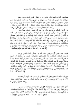 ‫مقدس‬ ‫کتاب‬ ‫مطالعه‬ ‫راهنمای‬- ‫والدم‬
‫ی‬
‫ر‬
‫موتا‬
‫د‬
‫س‬‫ز‬‫ن‬‫م‬
[
18
]
‫دیده‬ ‫که‬ ‫همانطور‬
‫همه‬ ‫و‬ ‫است‬ ‫شده‬ ‫تقسیم‬ ‫بخش‬ ‫دو‬ ‫به‬ ‫مقدس‬ ‫کتاب‬ ،‫ایم‬
‫می‬
‫می‬ ‫دوم‬ ‫نیمه‬ ‫در‬ ‫عیسی‬ ‫که‬ ‫دانند‬
‫پس‬ ،‫بود‬ ‫انسان‬ ‫قالب‬ ‫در‬ ‫خدا‬ ‫عیسی‬ ‫و‬ ‫آید‬
‫وزن‬ ‫او‬ ‫شهادت‬
‫دارد‬ ‫زیادی‬ . ‫گفت؟‬ ‫چه‬ ‫عتیق‬ ‫عهد‬ ‫اعتبار‬ ‫مورد‬ ‫در‬ ‫عیسی‬- ‫عیسی‬
‫می‬ ‫همیشه‬
‫و‬ ‫موعظه‬ ‫شده‬ ‫نوشته‬ ‫که‬ ‫همانطور‬ ،‫است‬ ‫درست‬ ‫عتیق‬ ‫عهد‬ ‫که‬ ‫گفت‬
‫می‬ ‫زندگی‬
‫کند‬ ( ‫متی‬
۵ : ۱۸
‫یوحنا‬ ‫؛‬
۱۰ : ۳۵
‫لوقا‬ ‫؛‬
۱۸ :۳۱-۳۳).
‫بودن‬ ‫خدا‬ ‫ادعای‬ ‫عیسی‬ ‫که‬ ‫بود‬ ‫این‬ ‫یهودیان‬ ‫برای‬ ‫شوک‬ ‫بزرگترین‬
‫صحبت‬ ‫عیسی‬ ‫وقتی‬ ‫اما‬ ،‫کرد‬
‫گفت‬ ،‫کرد‬ : « ‫می‬ ‫که‬ ‫سخنانی‬
‫نیست‬ ‫من‬ ‫از‬ ‫گویم‬ ( ‫نه‬
‫خودش‬ ‫ذهن‬ ‫پرداخته‬ ‫و‬ ‫)ساخته‬ ‫است‬ ‫فرستاده‬ ‫مرا‬ ‫که‬ ‫است‬ ‫کسی‬ ‫آن‬ ‫از‬ ‫بلکه‬ ،
(‫»)خدا‬. ‫پوشاند‬ ‫خود‬ ‫کالم‬ ‫به‬ ‫را‬ ‫خود‬ ‫الهی‬ ‫اقتدار‬ ‫عیسی‬ ‫خداوند‬ ‫(بنابراین‬ ‫متی‬
24:35 ‫؛‬7:24-27 ‫یوحنا‬ ‫؛‬6:63 ‫؛‬14:24 ‫؛‬17:8) ‫بیشتری‬ ‫زمان‬ ‫چه‬ ‫هر‬ ‫و‬
‫می‬
‫مردم‬ ،‫گذشت‬
‫می‬ ‫ایمان‬ ‫او‬ ‫به‬ ‫بیشتری‬
‫سال‬ ‫هزار‬ ‫دو‬ ‫از‬ ‫بیش‬ ،‫امروز‬ ‫و‬ ‫آوردند‬
‫می‬ ‫پیامبر‬ ‫عنوان‬ ‫به‬ ‫را‬ ‫عیسی‬ ،‫مسیحیت‬ ‫مانند‬ ‫دین‬ ‫دو‬ ،‫بعد‬
‫و‬ ‫یهودیان‬ ‫هم‬ ،‫پذیرند‬
‫مسلمانان‬ ‫(هم‬ ‫نمی‬ ‫خدا‬ ‫عنوان‬ ‫به‬ ‫را‬ ‫او‬ ‫اگرچه‬
‫پذیرند‬ ).
‫بپرسد‬ ‫کسی‬ ‫است‬ ‫ممکن‬: « ‫گواهی‬ ‫عتیق‬ ‫عهد‬ ،‫خب‬
‫که‬ ‫دارد‬ ‫هایی‬
‫همانطور‬ ،‫هستند‬ ‫درست‬
‫کتاب‬ ‫که‬
‫اشاره‬ ‫او‬ ‫سخنان‬ ‫به‬ ‫عیسی‬ ‫زندگینامه‬ ‫های‬
‫می‬
‫می‬ ‫تضمین‬ ‫کسی‬ ‫چه‬ ‫جدید؟‬ ‫عهد‬ ‫و‬ ،‫کنند‬
‫است؟‬ ‫شده‬ ‫گرفته‬ ‫الهام‬ ‫که‬ ‫کند‬ » -
‫نوشته‬ ‫که‬ ‫گفت‬ ً‫ا‬‫تلویح‬ ‫عیسی‬
‫روح‬ ‫الهام‬ ‫با‬ ‫شاگردان‬ ‫های‬
‫شده‬ ‫نوشته‬ ‫القدس‬
‫اند‬ ( ‫یوحنا‬
۱۴: ۲۶
‫؛‬
۲۰ : ۲۱
‫متی‬ ‫؛‬
۲۶ :۱۳) ‫گفته‬ ‫جدید‬ ‫عهد‬ ‫نویسندگان‬ ‫و‬
‫با‬ ‫آنها‬ ‫که‬ ‫اند‬
‫هدایت‬
‫روح‬
‫نوشته‬ ‫القدس‬
‫اند‬ ( ‫پطرس‬ ‫دوم‬
۳ :۱۵- ۱۶
‫قرنتیان‬ ‫اول‬ ‫؛‬
۲ :۱۳- ۱۴
‫قرنتیان‬ ‫دوم‬ ‫؛‬
۱۳: ۳
‫تسالونیکیان‬ ‫اول‬ ‫؛‬
۲ : ۱۳
‫؛‬
۴ : ۲
‫پطرس‬ ‫دوم‬ ‫؛‬
۳ : ۸
‫یوحنا‬ ‫اول‬ ‫؛‬
۱ : ۵
‫مکاشفه‬ ،
۱: ۱
‫غالطیان‬ ‫؛‬
۱ :۸).
‫شده‬ ‫گرفته‬ ‫الهام‬ ‫خدا‬ ‫جانب‬ ‫از‬ ‫مقدس‬ ‫کتاب‬ ‫دهیم‬ ‫تشخیص‬ ‫که‬ ‫است‬ ‫مهم‬
‫است‬ ‫کافی‬ ‫خدا‬ ‫مسیر‬ ‫در‬ ‫انسان‬ ‫هدایت‬ ‫برای‬ ‫(و‬ ‫پطرس‬ ‫دوم‬
۱ :۲۰- ۲۱
‫دوم‬ ‫؛‬
‫تیموتائوس‬
۳ :۱۴-۱۷).
‫موسی‬ ‫با‬ ‫ابتدا‬ ‫تدریج‬ ‫به‬ ‫خدا‬ ‫(وحی‬ ‫تثنیه‬
۴ :۲) ‫سیر‬ ‫همین‬ ،‫شد‬ ‫آغاز‬
‫شد‬ ‫اضافه‬ ‫انبیا‬ ‫کتب‬ ‫به‬ ‫(تکامل‬ ‫امثال‬
۳۰ :۵- ۶
‫لوقا‬ ‫؛‬
۱۶ :۲۹) ‫خدا‬ ‫وحی‬ ‫سرانجام‬ ‫و‬
‫عیسی‬ ‫آمدن‬ ‫(با‬ ‫مکاشفه‬
۲۲ :۱۸-۱۹) ‫پیامبر‬ ‫وعده‬ ‫ترتیب‬ ‫بدین‬ ‫و‬ ‫رسید‬ ‫کمال‬ ‫به‬
‫(بزرگ‬ ‫پیدایش‬
۳ : ۱۵
‫تثنیه‬ ‫؛‬
۱۸ :۱۵-۱۹) ‫شد‬ ‫محقق‬.
 