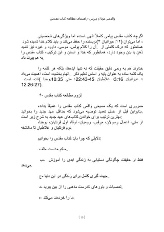 ‫مقدس‬ ‫کتاب‬ ‫مطالعه‬ ‫راهنمای‬- ‫والدم‬
‫ی‬
‫ر‬
‫موتا‬
‫د‬
‫س‬‫ز‬‫ن‬‫م‬
[
19
]
‫ویژگی‬ ‫اما‬ ،‫است‬ ‫الهی‬ ً‫ال‬‫کام‬ ‫پیامی‬ ‫مقدس‬ ‫کتاب‬ ‫اگرچه‬
‫شخصیتی‬ ‫های‬
‫می‬ ‫حفظ‬ ‫را‬ ‫نویسنده‬
‫شود‬ ‫نامیده‬ ‫خدا‬ ‫کالم‬ ‫باید‬ ‫و‬ ‫کند‬ ( ‫عبرانیان‬
۴ :۱۲) ‫می‬ ‫اما‬ ،
‫توان‬
‫نامید‬ ‫نیز‬ ‫غیره‬ ‫و‬ ‫داوود‬ ،‫موسی‬ ،‫پولس‬ ‫کالم‬ ‫را‬ ‫آن‬. ‫از‬ ‫کاملی‬ ‫درک‬ ‫که‬ ‫همانطور‬
‫را‬ ‫مقدس‬ ‫کتاب‬ ،‫ترکیب‬ ‫این‬ ‫و‬ ‫انسان‬ ‫و‬ ‫خدا‬ ‫که‬ ‫همانطور‬ ،‫دارد‬ ‫وجود‬ ‫بدن‬ ‫با‬ ‫ذهن‬
‫داد‬ ‫پیوند‬ ‫هم‬ ‫به‬.
‫ایده‬ ‫تنها‬ ‫نه‬ ‫که‬ ‫حقیقت‬ ‫دقیق‬ ‫وحی‬ ‫به‬ ‫هم‬ ‫خداوند‬
‫را‬ ‫کلمه‬ ‫هر‬ ‫بلکه‬ ،‫ها‬
‫بخشیده‬ ‫الهام‬
‫می‬ ‫اهمیت‬ ،‫است‬
‫داد‬ . ‫ذکر‬ ‫تعلیم‬ ‫اساس‬ ‫و‬ ‫پایه‬ ‫عنوان‬ ‫به‬ ‫ساده‬ ‫کلمه‬ ‫یک‬
‫است‬ ‫(شده‬ ‫یوحنا‬10:35 ‫متی‬ ‫؛‬22:43-45 ‫غالطیان‬ ‫؛‬3:16 ‫عبرانیان‬ ‫؛‬
12:26-27).
۶- ‫مقدس‬ ‫کتاب‬ ‫مطالعه‬ ‫لزوم‬
،‫بداند‬ ً‫ا‬‫عمیق‬ ‫را‬ ‫مقدس‬ ‫کتاب‬ ‫واقعی‬ ‫مسیحی‬ ‫یک‬ ‫که‬ ‫است‬ ‫ضروری‬
‫می‬ ‫توصیه‬ ‫تعمید‬ ‫غسل‬ ‫از‬ ‫قبل‬ ‫بنابراین‬
‫ک‬ ‫شود‬
‫بخوانید‬ ‫را‬ ‫جدید‬ ‫عهد‬ ‫حداقل‬ ‫ه‬ .
‫کتاب‬ ‫خواندن‬ ‫برای‬ ‫ترتیب‬ ‫بهترین‬
‫است‬ ‫زیر‬ ‫شرح‬ ‫به‬ ‫جدید‬ ‫عهد‬ ‫های‬ :
،‫یوحنا‬ ،‫قرنتیان‬ ‫اول‬ ،‫لوقا‬ ،‫رومیان‬ ،‫مرقس‬ ،‫رسوالن‬ ‫اعمال‬ ،‫متی‬ ‫از‬
‫مکاشفه‬ ‫تا‬ ‫غالطیان‬ ‫و‬ ‫قرنتیان‬ ‫دوم‬.
‫بخوانیم‬ ‫را‬ ‫مقدس‬ ‫کتاب‬ ‫باید‬ ‫چرا‬ ‫که‬ ‫دالیلی‬:
‫الف‬- ‫خداست‬ ‫حکم‬.
‫ب‬- ‫ح‬ ‫او‬ ‫فقط‬
‫آموزش‬ ‫را‬ ‫ابدی‬ ‫زندگی‬ ‫به‬ ‫دستیابی‬ ‫چگونگی‬ ‫قیقت‬
‫می‬
‫دهد‬ .
‫ج‬- ‫دنیا‬ ‫این‬ ‫در‬ ‫زندگی‬ ‫برای‬ ‫کامل‬ ‫گیری‬ ‫جهت‬.
‫د‬- ‫ببرید‬ ‫بین‬ ‫از‬ ‫را‬ ‫مذهبی‬ ‫نادرست‬ ‫باورهای‬ ‫و‬ ‫تعصبات‬.
‫ه‬- ‫می‬ ‫خردمند‬ ‫را‬ ‫ما‬
‫کند‬ .
 