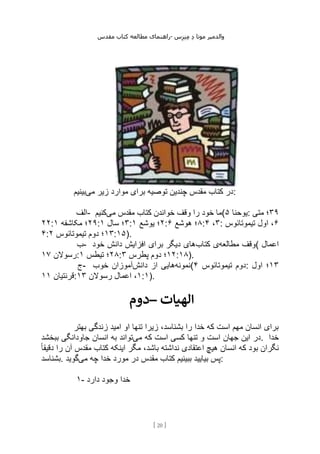 ‫مقدس‬ ‫کتاب‬ ‫مطالعه‬ ‫راهنمای‬- ‫والدم‬
‫ی‬
‫ر‬
‫موتا‬
‫د‬
‫س‬‫ز‬‫ن‬‫م‬
[
20
]
‫می‬ ‫زیر‬ ‫موارد‬ ‫برای‬ ‫توصیه‬ ‫چندین‬ ‫مقدس‬ ‫کتاب‬ ‫در‬
‫بینیم‬ :
‫الف‬- ‫می‬ ‫مقدس‬ ‫کتاب‬ ‫خواندن‬ ‫وقف‬ ‫را‬ ‫خود‬ ‫ما‬
‫کنیم‬ ( ‫یوحنا‬
۵ : ۳۹
‫متی‬ ‫؛‬
۲۲: ۲۹
‫مکاشفه‬ ‫؛‬
۱ : ۳
‫سال‬ ‫؛‬
۱ : ۲
‫یوشع‬ ‫؛‬
۱ : ۸
‫هوشع‬ ‫؛‬
۶ : ۳
،
۴ : ۶
‫تیموتائوس‬ ‫اول‬ ،
۴: ۱۳
‫تیموتائوس‬ ‫دوم‬ ‫؛‬
۲ :۱۵).
‫ب‬- ‫مطالعه‬ ‫وقف‬
‫کتاب‬ ‫ی‬
‫خود‬ ‫دانش‬ ‫افزایش‬ ‫برای‬ ‫دیگر‬ ‫های‬ ( ‫اعمال‬
‫رسوالن‬
۱۷ : ۲۸
‫تیطس‬ ‫؛‬
۱ : ۱۲
‫پطرس‬ ‫دوم‬ ‫؛‬
۳ :۱۸).
‫ج‬- ‫نمونه‬
‫دانش‬ ‫از‬ ‫هایی‬
‫خوب‬ ‫آموزان‬ ( ‫تیموتائوس‬ ‫دوم‬
۴ : ۱۳
‫اول‬ ‫؛‬
‫قرنتیان‬
۱۱ : ۱
‫رسوالن‬ ‫اعمال‬ ،
۱۳ :۱).
‫–دوم‬ ‫الهیات‬
‫بهتر‬ ‫زندگی‬ ‫امید‬ ‫او‬ ‫تنها‬ ‫زیرا‬ ،‫بشناسد‬ ‫را‬ ‫خدا‬ ‫که‬ ‫است‬ ‫مهم‬ ‫انسان‬ ‫برای‬
‫می‬ ‫که‬ ‫است‬ ‫کسی‬ ‫تنها‬ ‫و‬ ‫است‬ ‫جهان‬ ‫این‬ ‫در‬
‫ببخشد‬ ‫جاودانگی‬ ‫انسان‬ ‫به‬ ‫تواند‬ . ‫خدا‬
‫ان‬ ‫که‬ ‫بود‬ ‫نگران‬
ً‫ا‬‫دقیق‬ ‫را‬ ‫آن‬ ‫مقدس‬ ‫کتاب‬ ‫اینکه‬ ‫مگر‬ ،‫باشد‬ ‫نداشته‬ ‫اعتقادی‬ ‫هیچ‬ ‫سان‬
‫بشناسد‬. ‫می‬ ‫چه‬ ‫خدا‬ ‫مورد‬ ‫در‬ ‫مقدس‬ ‫کتاب‬ ‫ببینیم‬ ‫بیایید‬ ‫پس‬
‫گوید‬ :
۱- ‫دارد‬ ‫وجود‬ ‫خدا‬
 