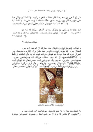 ‫مقدس‬ ‫کتاب‬ ‫مطالعه‬ ‫راهنمای‬- ‫والدم‬
‫ی‬
‫ر‬
‫موتا‬
‫د‬
‫س‬‫ز‬‫ن‬‫م‬
[
23
]
‫رسوالن‬
۲۸ :۲۵-۲۷) ‫می‬ ‫ظاهر‬ ‫مختلف‬ ‫اشکال‬ ‫به‬ ‫سه‬ ‫این‬ ‫گاهی‬ ‫و‬
‫شوند‬ ( ‫متی‬
۳:۱۶،۱۷). ‫سه‬ ‫خدای‬ ‫به‬ ‫یهودیان‬ ‫اکثر‬ ‫امروزه‬ ‫حتی‬
‫با‬ ‫حتی‬ ،‫ندارند‬ ‫اعتقاد‬ ‫گانه‬
‫نشانه‬
‫آ‬ ‫تورات‬ ‫در‬ ‫که‬ ‫هایی‬
‫است‬ ‫مده‬ ( ‫پیدایش‬
۱ :۲۶: ۳: ۲۲
‫؛‬
۱۱ :۷).
‫می‬ ‫آشکار‬ ‫را‬ ‫خدا‬ ‫ویژگی‬ ‫این‬ ‫روشنی‬ ‫به‬ ‫جدید‬ ‫عهد‬
‫نفر‬ ‫سه‬ ‫که‬ ‫کند‬
‫است‬ ‫بودن‬ ‫نفر‬ ‫سه‬ ،‫بودن‬ ‫خدا‬ ‫و‬ ‫خداست‬ ‫یک‬ ،‫(بودن‬ ‫یوحنا‬
۱ : ۱
‫؛‬
۱۰ : ۳۰
‫دوم‬ ‫؛‬
‫قرنتیان‬
۱۳ :۱۳).
۴- ‫نام‬
‫خداوند‬ ‫های‬
‫رایج‬
‫نام‬ ‫ترین‬
‫یهوه‬ ،‫ل‬‫ا‬ ،‫الوهیم‬ ‫از‬ ‫عبارتند‬ ‫خدا‬ ‫های‬ (‫)یهوه‬ ،
،‫آدونای‬
‫پدر‬. ‫رایج‬ ‫یهوه‬ ‫نام‬
‫خداست‬ ‫به‬ ‫اشاره‬ ‫برای‬ ‫عتیق‬ ‫عهد‬ ‫در‬ ‫نام‬ ‫ترین‬ . ‫یهوه‬ ‫شاهدان‬
‫تلفظ‬ ‫از‬ ‫استفاده‬ ‫جای‬ ‫به‬ ‫اما‬ ،‫شود‬ ‫خوانده‬ ‫خودش‬ ‫نام‬ ‫با‬ ‫باید‬ ‫خدا‬ ‫که‬ ‫دارند‬ ‫اصرار‬
‫می‬ ‫استفاده‬ ‫یهوه‬ ‫نام‬ ‫از‬ ،‫صحیح‬
‫عبری‬ ‫چهارضلعی‬ ‫که‬ ‫کنند‬ YHWH ‫با‬
‫مصوت‬
‫است‬ ‫آدونای‬ ‫نام‬ ‫های‬ . ‫یه‬ ‫نام‬ ،‫بنابراین‬
‫است‬ ‫ترکیبی‬ ‫نام‬ ‫یک‬ ‫وه‬ . ‫مصوت‬
‫های‬
‫می‬ ‫قرار‬ ‫جلو‬ ‫در‬ ‫وارونه‬ ‫صورت‬ ‫به‬ ‫آدونای‬ ‫نام‬
‫بنابراین‬ ،‫گیرند‬ : YaiHoWaH.
‫مصوت‬ ‫که‬ ‫آنجایی‬ ‫از‬
‫های‬ "ai" ‫"مانند‬and" ‫می‬ ‫تلفظ‬ ‫فرانسوی‬ ‫زبان‬ ‫در‬
‫شوند‬ .
‫باستان‬ ‫مصر‬ ‫خدای‬ ،‫اوزیریس‬.
‫انجیلی‬ ‫ما‬
‫نام‬ ‫تمام‬ ‫با‬ ‫را‬ ‫خدا‬ ،‫ها‬
‫می‬ ‫هایش‬
‫شامل‬ ‫این‬ ،‫خوانیم‬
‫و‬ ‫یهوه‬
‫می‬ ‫نیز‬ ‫عیسی‬
‫شود‬ : «‫عیسی‬... ‫است‬ ‫نامی‬ ‫هر‬ ‫از‬ ‫برتر‬ ‫که‬ ‫»نامی‬ ( ‫فیلیپیان‬
۲ :۹).
 