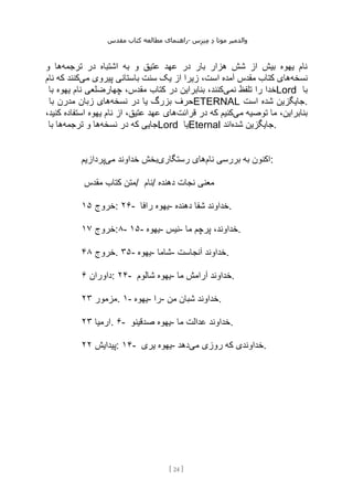 ‫مقدس‬ ‫کتاب‬ ‫مطالعه‬ ‫راهنمای‬- ‫والدم‬
‫ی‬
‫ر‬
‫موتا‬
‫د‬
‫س‬‫ز‬‫ن‬‫م‬
[
24
]
‫ترجمه‬ ‫در‬ ‫اشتباه‬ ‫به‬ ‫و‬ ‫عتیق‬ ‫عهد‬ ‫در‬ ‫بار‬ ‫هزار‬ ‫شش‬ ‫از‬ ‫بیش‬ ‫یهوه‬ ‫نام‬
‫و‬ ‫ها‬
‫نسخه‬
‫باستانی‬ ‫سنت‬ ‫یک‬ ‫از‬ ‫زیرا‬ ،‫است‬ ‫آمده‬ ‫مقدس‬ ‫کتاب‬ ‫های‬
‫می‬ ‫پیروی‬
‫نام‬ ‫که‬ ‫کنند‬
‫نمی‬ ‫تلفظ‬ ‫را‬ ‫خدا‬
‫با‬ ‫یهوه‬ ‫نام‬ ‫چهارضلعی‬ ،‫مقدس‬ ‫کتاب‬ ‫در‬ ‫بنابراین‬ ،‫کنند‬ Lord ‫با‬
‫نسخه‬ ‫در‬ ‫یا‬ ‫بزرگ‬ ‫حرف‬
‫با‬ ‫مدرن‬ ‫زبان‬ ‫های‬ ETERNAL ‫است‬ ‫شده‬ ‫جایگزین‬.
‫می‬ ‫توصیه‬ ‫ما‬ ،‫بنابراین‬
‫قرائت‬ ‫در‬ ‫که‬ ‫کنیم‬
،‫کنید‬ ‫استفاده‬ ‫یهوه‬ ‫نام‬ ‫از‬ ،‫عتیق‬ ‫عهد‬ ‫های‬
‫نسخه‬ ‫در‬ ‫که‬ ‫جایی‬
‫ترجمه‬ ‫و‬ ‫ها‬
‫با‬ ‫ها‬ Lord ‫یا‬Eternal ‫شده‬ ‫جایگزین‬
‫اند‬ .
‫نام‬ ‫بررسی‬ ‫به‬ ‫اکنون‬
‫رستگاری‬ ‫های‬
‫می‬ ‫خداوند‬ ‫بخش‬
‫پردازیم‬ :
‫مقدس‬ ‫کتاب‬ ‫متن‬/ ‫نام‬/ ‫دهن‬ ‫نجات‬ ‫معنی‬
‫ده‬
‫خروج‬
۱۵ : ۲۶- ‫رافا‬ ‫یهوه‬- ‫دهنده‬ ‫شفا‬ ‫خداوند‬.
‫خروج‬
۱۷ :۸- ۱۵- ‫یهوه‬- ‫نیس‬- ‫ما‬ ‫پرچم‬ ،‫خداوند‬.
‫خروج‬
۴۸ . ۳۵- ‫یهوه‬- ‫شاما‬- ‫آنجاست‬ ‫خداوند‬.
‫داوران‬
۶ : ۲۴- ‫شالوم‬ ‫یهوه‬- ‫ما‬ ‫آرامش‬ ‫خداوند‬.
‫مزمور‬
۲۳ . ۱- ‫یهوه‬- ‫را‬- ‫من‬ ‫شبان‬ ‫خداوند‬.
‫ارمیا‬
۲۳ . ۶- ‫صدقینو‬ ‫یهوه‬- ‫خداوند‬
‫ما‬ ‫عدالت‬ .
‫پیدایش‬
۲۲ : ۱۴- ‫یری‬ ‫یهوه‬- ‫می‬ ‫روزی‬ ‫که‬ ‫خداوندی‬
‫دهد‬ .
 