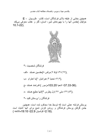 ‫مقدس‬ ‫کتاب‬ ‫مطالعه‬ ‫راهنمای‬- ‫والدم‬
‫ی‬
‫ر‬
‫موتا‬
‫د‬
‫س‬‫ز‬‫ن‬‫م‬
[
28
]
E - ‫کروبیان‬- ‫بخش‬ ‫همچنین‬
‫کتاب‬ ،‫است‬ ‫فرشتگان‬ ‫باالی‬ ‫طبقه‬ ‫از‬ ‫ی‬
‫چهره‬ ‫با‬ ‫را‬ ‫آنها‬ ‫مقدس‬
‫می‬ ‫معرفی‬ ‫عقاب‬ ‫و‬ ‫گاو‬ ،‫انسان‬ ،‫شیر‬ ‫های‬
‫کند‬ ( ‫حزقیال‬
10.1-22).
۳- ‫شخصیت‬ ‫فرشتگان‬
‫الف‬- ‫هستند‬ ‫(مقدسین‬ ‫مرقس‬
۸ : ۳۸
‫لوقا‬ ‫؛‬
۹ :۲۶).
‫ب‬- ‫احترام‬ ‫(با‬ ‫عبرانیان‬
۱ : ۶
‫نحمیا‬ ‫؛‬
۹ :۶).
‫ج‬- ‫هستند‬ ‫قدرتمند‬ ( ‫مزمور‬103.20 ‫اشعیا‬ ‫؛‬37.33-36).
‫د‬- ‫هستند‬ ‫مطیع‬ ‫(آنها‬ ‫پطرس‬ ‫اول‬
۳ : ۲۲
‫متی‬ ‫؛‬
۲۶ :۵۳).
۴- ‫کنید‬ ‫پرستش‬ ‫را‬ ‫فرشتگان‬
‫همچنین‬ ،‫است‬ ‫شده‬ ‫محکوم‬ ‫خدا‬ ‫توسط‬ ‫که‬ ‫است‬ ‫عملی‬ ‫فرشته‬ ‫پرستش‬
‫است‬ ‫اشتباه‬ ‫آنها‬ ‫برای‬ ‫شمع‬ ‫کردن‬ ‫روشن‬ ‫و‬ ‫فرشتگان‬ ‫پرستش‬ ‫گرفتن‬ ‫جشن‬
( ‫مکاشفه‬19:10 ‫؛‬22.9 ‫کولسیان‬ ‫؛‬2:18).
 