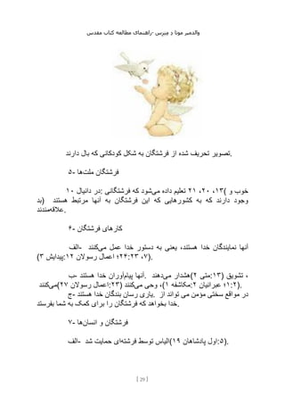 ‫مقدس‬ ‫کتاب‬ ‫مطالعه‬ ‫راهنمای‬- ‫والدم‬
‫ی‬
‫ر‬
‫موتا‬
‫د‬
‫س‬‫ز‬‫ن‬‫م‬
[
29
]
‫تصویر‬
‫دارند‬ ‫بال‬ ‫که‬ ‫کودکانی‬ ‫شکل‬ ‫به‬ ‫فرشتگان‬ ‫از‬ ‫شده‬ ‫تحریف‬ .
۵- ‫ملت‬ ‫فرشتگان‬
‫ها‬
‫دانیال‬ ‫در‬
۱۰ : ۱۳
،
۲۰
،
۲۱
‫می‬ ‫داده‬ ‫تعلیم‬
‫فرشتگانی‬ ‫که‬ ‫شود‬ ( ‫و‬ ‫خوب‬
‫)بد‬ ‫هستند‬ ‫مرتبط‬ ‫آنها‬ ‫به‬ ‫فرشتگان‬ ‫این‬ ‫که‬ ‫کشورهایی‬ ‫به‬ ‫که‬ ‫دارند‬ ‫وجود‬
‫عالقه‬
‫مندند‬ .
۶- ‫فرشتگان‬ ‫کارهای‬
‫الف‬- ‫خدا‬ ‫نمایندگان‬ ‫آنها‬
‫می‬ ‫عمل‬ ‫خدا‬ ‫دستور‬ ‫به‬ ‫یعنی‬ ،‫هستند‬
‫کنند‬
( ‫پیدایش‬
۳ : ۲۴
‫رسوالن‬ ‫اعمال‬ ‫؛‬
۱۲ : ۷
،
۲۳ ).
‫ب‬- ‫پیام‬ ‫آنها‬
‫هستند‬ ‫خدا‬ ‫آوران‬ . ‫می‬ ‫هشدار‬
‫دهند‬ ( ‫متی‬
۲ :۱۳) ‫تشویق‬ ،
‫می‬
‫کنند‬ ( ‫رسوالن‬ ‫اعمال‬
۲۷ :۲۳) ‫می‬ ‫وحی‬ ،
‫کنند‬ ( ‫مکاشفه‬
۱ : ۱
‫عبرانیان‬ ‫؛‬
۲ :۲).
‫ج‬- ‫هستند‬ ‫خدا‬ ‫بندگان‬ ‫رسان‬ ‫یاری‬. ‫سختی‬ ‫مواقع‬ ‫در‬
‫از‬ ‫تواند‬ ‫می‬ ‫مؤمن‬
‫بفرستد‬ ‫شما‬ ‫به‬ ‫کمک‬ ‫برای‬ ‫را‬ ‫فرشتگان‬ ‫که‬ ‫بخواهد‬ ‫خدا‬.
۷- ‫انسان‬ ‫و‬ ‫فرشتگان‬
‫ها‬
‫الف‬- ‫فرشته‬ ‫توسط‬ ‫الیاس‬
‫شد‬ ‫حمایت‬ ‫ای‬ ( ‫پادشاهان‬ ‫اول‬
۱۹ :۵).
 