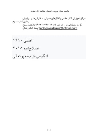 ‫مقدس‬ ‫کتاب‬ ‫مطالعه‬ ‫راهنمای‬- ‫والدم‬
‫ی‬
‫ر‬
‫موتا‬
‫د‬
‫س‬‫ز‬‫ن‬‫م‬
[
3
]
‫واتساپ‬ ‫و‬ ‫سخنرانیها‬ ،‫صوتی‬ ‫فایلهای‬ ‫با‬ ‫مقدس‬ ‫کتاب‬ ‫آموزش‬ ‫مرکز‬
‫مسیح‬ ‫کاتب‬ ‫متون‬.
‫واتس‬ ‫در‬ ‫مطالعاتی‬ ‫گروه‬
‫اپ‬
۵۵
۱۳
۹۹۶۲۲۰۷۶۶
‫مسیح‬ ‫کاتب‬ ‫با‬
‫الکترونیکی‬ ‫پست‬: teologovaldemir@hotmail.com
‫اصلی‬
۱۹۹۰
‫اصالح‬
‫شده‬
۲۰۱۵
‫پرتغالی‬ ‫ترجمه‬-‫انگلیسی‬
 