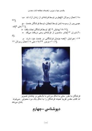 ‫مقدس‬ ‫کتاب‬ ‫مطالعه‬ ‫راهنمای‬- ‫والدم‬
‫ی‬
‫ر‬
‫موتا‬
‫د‬
‫س‬‫ز‬‫ن‬‫م‬
[
30
]
‫ب‬- ‫فرشته‬ ‫توسط‬ ‫پطرس‬
‫شد‬ ‫آزاد‬ ‫زندان‬ ‫از‬ ‫ای‬ ( ‫رسوالن‬ ‫اعمال‬
۵ :۱۸-
۲۳).
‫ج‬- ‫فرش‬ ‫توسط‬ ،‫شیطان‬ ‫توسط‬ ‫شدن‬ ‫وسوسه‬ ‫از‬ ‫پس‬ ‫عیسی‬
‫خدمت‬ ‫تگان‬
‫(شد‬ ‫متی‬
۴ :۱۱).
‫د‬- ‫یافت‬ ‫نجات‬ ‫فرشتگان‬ ‫توسط‬ ‫(لو‬ ‫پیدایش‬
۱۹ :۱۵-۱۷).
‫ه‬- ‫فرشته‬ ‫از‬ ‫سامسون‬ ‫مادر‬
‫می‬ ‫دریافت‬ ‫وحی‬ ‫ای‬
‫کند‬ ( ‫داوران‬
۱۳ :۲-
۵).
‫و‬- ‫دارند‬ ‫خود‬ ‫خدمت‬ ‫در‬ ‫فرشتگانی‬ ‫مؤمنان‬ ‫(همه‬ ‫عبرانیان‬
۱ : ۱۴
‫؛‬
‫رسوالن‬ ‫اعمال‬
۱۲ : ۱۵
‫متی‬ ‫؛‬
۱۸ : ۱۰
‫مزمور‬ ‫؛‬
۳۴ :۷).
‫بال‬ ‫با‬ ‫مردانی‬ ‫شکل‬ ‫به‬ ‫سنتی‬ ‫طور‬ ‫به‬ ‫فرشتگان‬
‫تصویر‬ ‫پشتشان‬ ‫بر‬ ‫هایی‬
‫می‬
‫شوند‬ - ‫معمولی‬ ‫مرد‬ ‫یک‬ ‫شکل‬ ‫به‬ ‫را‬ ‫فرشتگان‬ ‫همیشه‬ ً‫ا‬‫تقریب‬ ‫مقدس‬ ‫کتاب‬ ‫اما‬
‫می‬ ‫نشان‬
‫دهد‬ .
‫–چهارم‬ ‫دیوشنایس‬
 