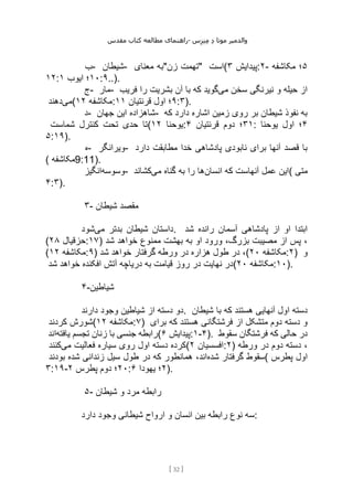 ‫مقدس‬ ‫کتاب‬ ‫مطالعه‬ ‫راهنمای‬- ‫والدم‬
‫ی‬
‫ر‬
‫موتا‬
‫د‬
‫س‬‫ز‬‫ن‬‫م‬
[
32
]
‫ب‬- ‫شیطان‬- ‫معنای‬ ‫زن"به‬ ‫"تهمت‬ ‫(است‬ ‫پیدایش‬
۳ :۲- ۵
‫مکاشفه‬ ‫؛‬
۱۲: ۱۰
‫ایوب‬ ‫؛‬
۱ :۹..).
‫ج‬- ‫مار‬- ‫می‬ ‫سخن‬ ‫نیرنگی‬ ‫و‬ ‫حیله‬ ‫از‬
‫فریب‬ ‫را‬ ‫بشریت‬ ‫آن‬ ‫با‬ ‫که‬ ‫گوید‬
‫می‬
‫دهند‬ ( ‫مکاشفه‬
۱۲ : ۹
‫قرنتیان‬ ‫اول‬ ‫؛‬
۱۱ :۳).
‫د‬- ‫جهان‬ ‫این‬ ‫شاهزاده‬- ‫که‬ ‫دارد‬ ‫اشاره‬ ‫زمین‬ ‫روی‬ ‫بر‬ ‫شیطان‬ ‫نفوذ‬ ‫به‬
‫شماست‬ ‫کنترل‬ ‫تحت‬ ‫حدی‬ ‫(تا‬ ‫یوحنا‬
۱۲ : ۳۱
‫قرنتیان‬ ‫دوم‬ ‫؛‬
۴ : ۴
‫یوحنا‬ ‫اول‬ ‫؛‬
۵:۱۹).
‫ه‬- ‫ویرانگر‬- ‫دارد‬ ‫مطابقت‬ ‫خدا‬ ‫پادشاهی‬ ‫نابودی‬ ‫برای‬ ‫آنها‬ ‫قصد‬ ‫با‬
( ‫مکاشفه‬9:11).
‫وسوسه‬
‫انگیز‬ - ‫انسان‬ ‫که‬ ‫آنهاست‬ ‫عمل‬ ‫این‬
‫می‬ ‫گناه‬ ‫به‬ ‫را‬ ‫ها‬
‫کشاند‬ ( ‫متی‬
۴:۳).
۳- ‫شیطان‬ ‫مقصد‬
‫می‬ ‫بدتر‬ ‫شیطان‬ ‫داستان‬
‫شود‬ . ‫شد‬ ‫رانده‬ ‫آسمان‬ ‫پادشاهی‬ ‫از‬ ‫او‬ ‫ابتدا‬
( ‫حزقیال‬
۲۸ :۱۷) ‫شد‬ ‫خواهد‬ ‫ممنوع‬ ‫بهشت‬ ‫به‬ ‫او‬ ‫ورود‬ ،‫بزرگ‬ ‫مصیبت‬ ‫از‬ ‫پس‬ ،
( ‫مکاشفه‬
۱۲ :۹) ‫شد‬ ‫خواهد‬ ‫گرفتار‬ ‫ورطه‬ ‫در‬ ‫هزاره‬ ‫طول‬ ‫در‬ ،( ‫مکاشفه‬
۲۰ :۲) ‫و‬
‫افکند‬ ‫آتش‬ ‫دریاچه‬ ‫به‬ ‫قیامت‬ ‫روز‬ ‫در‬ ‫نهایت‬ ‫در‬
‫شد‬ ‫خواهد‬ ‫ه‬ ( ‫مکاشفه‬
۲۰ :۱۰).
۴-‫شیاطین‬
‫دارند‬ ‫وجود‬ ‫شیاطین‬ ‫از‬ ‫دسته‬ ‫دو‬. ‫شیطان‬ ‫با‬ ‫که‬ ‫هستند‬ ‫آنهایی‬ ‫اول‬ ‫دسته‬
‫کردند‬ ‫(شورش‬ ‫مکاشفه‬
۱۲ :۷) ‫برای‬ ‫که‬ ‫هستند‬ ‫فرشتگانی‬ ‫از‬ ‫متشکل‬ ‫دوم‬ ‫دسته‬ ‫و‬
‫یافته‬ ‫تجسم‬ ‫زنان‬ ‫با‬ ‫جنسی‬ ‫رابطه‬
‫اند‬ ( ‫پیدایش‬
۶ :۱-۴). ‫سقوط‬ ‫فرشتگان‬ ‫که‬ ‫حالی‬ ‫در‬
‫می‬ ‫فعالیت‬ ‫سیاره‬ ‫روی‬ ‫اول‬ ‫دسته‬ ‫کرده‬
‫کنند‬ ( ‫افسسیان‬
۲ :۲) ‫ورطه‬ ‫در‬ ‫دوم‬ ‫دسته‬ ،
‫شده‬ ‫گرفتار‬ ‫سقوط‬
‫بودند‬ ‫شده‬ ‫زندانی‬ ‫سیل‬ ‫طول‬ ‫در‬ ‫که‬ ‫همانطور‬ ،‫اند‬ ( ‫پطرس‬ ‫اول‬
۳:۱۹- ۲۰
‫پطرس‬ ‫دوم‬ ‫؛‬
۲ : ۲
‫یهودا‬ ‫؛‬
۶ ).
۵- ‫شیطان‬ ‫و‬ ‫مرد‬ ‫رابطه‬
‫شیط‬ ‫ارواح‬ ‫و‬ ‫انسان‬ ‫بین‬ ‫رابطه‬ ‫نوع‬ ‫سه‬
‫دارد‬ ‫وجود‬ ‫انی‬ :
 