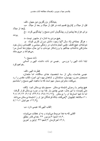 ‫مقدس‬ ‫کتاب‬ ‫مطالعه‬ ‫راهنمای‬- ‫والدم‬
‫ی‬
‫ر‬
‫موتا‬
‫د‬
‫س‬‫ز‬‫ن‬‫م‬
[
34
]
‫الف‬- ‫جهان‬ ‫دین‬ ‫بزرگترین‬ ‫بنیانگذار‬.
‫ب‬- ‫میالد‬ ‫از‬ ‫بعد‬ ‫و‬ ‫میالد‬ ‫از‬ ‫قبل‬ ‫در‬ ‫شده‬ ‫تقسیم‬ ‫(تاریخ‬ ‫و‬ ‫میالد‬ ‫از‬ ‫قبل‬
‫میالد‬ ‫از‬ ‫)بعد‬.
‫ج‬- ‫هزاره‬ ‫برای‬
‫کرده‬ ‫پیشگویی‬ ‫را‬ ‫مسیح‬ ‫آمدن‬ ‫پیشگویان‬ ‫و‬ ‫پیامبران‬ ‫ها‬
‫بودند‬.
‫د‬- ‫نیست‬ ‫مشهور‬ ‫او‬ ‫اندازه‬ ‫به‬ ‫مردی‬ ‫هیچ‬.
‫و‬- ‫کوتاه‬ ‫کاری‬ ‫دوران‬ ‫داشتن‬ ‫وجود‬ ‫(با‬۳. ۵
‫سال‬ ) ‫جمله‬ ‫هرگز‬ ،
‫ای‬
‫ننوشته‬
‫نداده‬ ‫انجام‬ ‫علمی‬ ‫کشف‬ ‫هیچ‬ ،‫ام‬
‫خود‬ ‫زمان‬ ‫اقتصادی‬ ‫و‬ ‫سیاسی‬ ‫زندگی‬ ‫در‬ ،‫ام‬
‫نداشته‬ ‫مشارکتی‬
‫یا‬ ‫جنگجو‬ ،‫ام‬
‫نبوده‬ ‫ورزشکار‬
‫مرا‬ ‫انسان‬ ‫میلیاردها‬ ،‫حال‬ ‫این‬ ‫با‬ ،‫ام‬
‫می‬
‫می‬ ‫و‬ ‫خوانند‬
‫پرستند‬ .
۱- ‫مسیح‬ ‫ذات‬
‫انسانی‬ ‫و‬ ‫الهی‬ ،‫داشت‬ ‫ذات‬ ‫دو‬ ‫عیسی‬. ‫بررسی‬ ‫را‬ ‫الهی‬ ‫ذات‬ ‫ابتدا‬
‫کرد‬ ‫خواهیم‬.
‫الف‬- ‫الهی‬ ‫فطرت‬
‫سه‬ ‫خدای‬ ‫شخصیت‬ ‫سه‬ ‫از‬ ‫یکی‬ ،‫خداست‬ ‫عیسی‬
،‫ملحدان‬ ‫اما‬ ،‫گانه‬
،‫یهودیان‬ ،‫مدرن‬ ‫مسیحیان‬
‫رد‬ ‫را‬ ‫مقدس‬ ‫کتاب‬ ‫آموزه‬ ‫این‬ ‫یهوه‬ ‫شاهدان‬ ‫و‬ ‫مسلمانان‬
‫می‬
‫بشناسیم‬ ‫را‬ ‫مسیح‬ ‫الهی‬ ‫ماهیت‬ ‫ما‬ ‫که‬ ‫است‬ ‫مهم‬ ‫بسیار‬ ‫بنابراین‬ ،‫کنند‬ .
‫)الف‬ ‫شود‬ ‫پرستش‬ ‫باید‬ ‫مسیح‬- ‫پرستش‬ ‫شایسته‬ ‫رسولی‬ ‫یا‬ ‫پیامبر‬ ‫هیچ‬
‫گرفت‬ ‫قرار‬ ‫پرستش‬ ‫مورد‬ ‫و‬ ‫بود‬ ‫خدا‬ ‫بار‬ ‫چندین‬ ‫عیسی‬ ،‫حال‬ ‫این‬ ‫با‬ ،‫(نیست‬ ‫متی‬
۲: ۲
‫؛‬
۸ : ۲
‫؛‬
۴
۱ : ۳۳
‫؛‬
۱۵ : ۲۵
‫؛‬
۲۸ :۱۶-۱۷). ‫انسان‬ ‫تنها‬ ‫نه‬ ‫اما‬
‫پرستش‬ ‫را‬ ‫او‬ ‫ها‬
‫می‬
‫می‬ ‫پرستش‬ ‫شایسته‬ ‫را‬ ‫او‬ ‫نیز‬ ‫فرشتگان‬ ‫بلکه‬ ،‫کنند‬
‫دانند‬ ( ‫فیلیپیان‬
۲ : ۱۰
‫مکاشفه‬ ‫؛‬
۵:۱۱- ۱۲
‫عبرانیان‬ ‫؛‬
۱ :۶).
‫ب‬- ‫دارد‬ ‫عیسی‬ ‫که‬ ‫الهی‬ ‫القاب‬:
‫می‬ ‫مربوط‬ ‫خدا‬ ‫به‬ ‫که‬ ‫القابی‬
‫می‬ ‫خطاب‬ ‫او‬ ‫به‬ ‫و‬ ‫شوند‬
،‫شوند‬
‫مطلق‬ ‫قادر‬ ‫خدای‬: ‫مزمور‬
۲۴ : ۸
‫اشعیا‬ ‫؛‬
۹ :۶.
‫آخرین‬ ‫و‬ ‫اولین‬: ‫اشعیا‬
۴۴ : ۶
‫آخرالزمان‬ ‫؛‬
۲ :۸.
 
