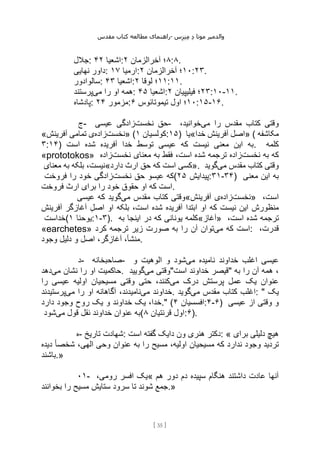 ‫مقدس‬ ‫کتاب‬ ‫مطالعه‬ ‫راهنمای‬- ‫والدم‬
‫ی‬
‫ر‬
‫موتا‬
‫د‬
‫س‬‫ز‬‫ن‬‫م‬
[
35
]
‫جالل‬: ‫اشعیا‬
۴۲ : ۸
‫آخرالزمان‬ ‫؛‬
۲ :۸.
‫نهایی‬ ‫داور‬: ‫ارمیا‬
۱۷ : ۱۰
‫آخرالزمان‬ ‫؛‬
۲ :۲۳.
‫سالوادور‬: ‫اشعیا‬
۴۳ : ۱۱
‫لوقا‬ ‫؛‬
۲ :۱۱.
‫می‬ ‫را‬ ‫او‬ ‫همه‬
‫پرستند‬ : ‫اشعیا‬
۴۵ : ۲۳
‫فیلیپیان‬ ‫؛‬
۲ :۱۰-۱۱.
‫پادشاه‬: ‫مزمور‬
۲۴ : ۱۰
‫اول‬ ‫؛‬
‫تیموتائوس‬
۶ :۱۵-۱۶.
‫ج‬- ‫نخست‬ ‫حق‬
‫عیسی‬ ‫زادگی‬ - ‫می‬ ‫را‬ ‫مقدس‬ ‫کتاب‬ ‫وقتی‬
،‫خوانید‬
« ‫نخست‬
‫زاده‬
‫آفرینش‬ ‫تمامی‬ ‫ی‬ » ( ‫کولسیان‬
۱ :۱۵) ‫خدا«یا‬ ‫آفرینش‬ ‫»اصل‬ ( ‫مکاشفه‬
۳:۱۴) ‫است‬ ‫شده‬ ‫آفریده‬ ‫خدا‬ ‫توسط‬ ‫عیسی‬ ‫که‬ ‫نیست‬ ‫معنی‬ ‫این‬ ‫به‬. ‫کلمه‬
«prototokos» ‫نخست‬ ‫به‬ ‫که‬
‫به‬ ‫فقط‬ ،‫است‬ ‫شده‬ ‫ترجمه‬ ‫زاده‬
‫نخست‬ ‫معنای‬
‫زاده‬
‫معنای‬ ‫به‬ ‫بلکه‬ ،‫دارد«نیست‬ ‫ارث‬ ‫حق‬ ‫که‬ ‫است‬ ‫»کسی‬. ‫می‬ ‫مقدس‬ ‫کتاب‬ ‫وقتی‬
‫گوید‬
‫نخست‬ ‫حق‬ ‫عیسو‬ ‫که‬
‫فروخت‬ ‫را‬ ‫خود‬ ‫زادگی‬ ( ‫پیدایش‬
۲۵ :۳۱-۳۴) ‫معنی‬ ‫این‬ ‫به‬
‫فروخت‬ ‫ارث‬ ‫برای‬ ‫را‬ ‫خود‬ ‫حقوق‬ ‫او‬ ‫که‬ ‫است‬.
‫می‬ ‫مقدس‬ ‫کتاب‬ ‫وقتی‬
‫عیسی‬ ‫که‬ ‫گوید‬ « ‫نخست‬
‫زاده‬
‫آفرینش‬ ‫ی‬ » ،‫است‬
‫آفرینش‬ ‫آغازگر‬ ‫اصل‬ ‫او‬ ‫بلکه‬ ،‫است‬ ‫شده‬ ‫آفریده‬ ‫ابتدا‬ ‫او‬ ‫که‬ ‫نیست‬ ‫این‬ ‫منظورش‬
‫(خداست‬ ‫یوحنا‬
۱ :۱-۳). ‫به‬ ‫اینجا‬ ‫در‬ ‫که‬ ‫یونانی‬ ‫»آغاز«کلمه‬ ،‫است‬ ‫شده‬ ‫ترجمه‬
«earchetes» ‫می‬ ‫که‬ ‫است‬
‫کرد‬ ‫ترجمه‬ ‫زیر‬ ‫صورت‬ ‫به‬ ‫را‬ ‫آن‬ ‫توان‬ : ،‫قدرت‬
‫وجود‬ ‫دلیل‬ ‫و‬ ‫اصل‬ ،‫آغازگر‬ ،‫منشأ‬.
‫د‬- ‫صاحبخانه‬- ‫ع‬
‫می‬ ‫نامیده‬ ‫خداوند‬ ‫اغلب‬ ‫یسی‬
‫و‬ ‫الوهیت‬ ‫و‬ ‫شود‬
‫می‬ ‫نشان‬ ‫را‬ ‫او‬ ‫حاکمیت‬
‫دهد‬ . ‫می‬ ‫وقتی‬
‫گویید‬ "‫است‬ ‫خداوند‬ ‫"قیصر‬ ‫به‬ ‫را‬ ‫آن‬ ‫همه‬ ،
‫می‬ ‫درک‬ ‫پرستش‬ ‫عمل‬ ‫یک‬ ‫عنوان‬
‫را‬ ‫عیسی‬ ‫اولیه‬ ‫مسیحیان‬ ‫وقتی‬ ‫حتی‬ ،‫کنند‬
‫می‬ ‫خداوند‬
‫می‬ ‫را‬ ‫او‬ ‫آگاهانه‬ ،‫نامیدند‬
‫پرستیدند‬ . ‫می‬ ‫مقدس‬ ‫کتاب‬ ‫اغلب‬
‫گوید‬ : " ‫یک‬
‫ی‬ ،‫خدا‬
‫دارد‬ ‫وجود‬ ‫روح‬ ‫یک‬ ‫و‬ ‫خداوند‬ ‫ک‬ ." ( ‫افسسیان‬
۴ :۴-۶) ‫عیسی‬ ‫از‬ ‫وقتی‬ ‫و‬
‫می‬ ‫قول‬ ‫نقل‬ ‫خداوند‬ ‫عنوان‬ ‫به‬
‫شود‬ ( ‫قرنتیان‬ ‫اول‬
۸ :۶).
‫ه‬- ‫تاریخ‬ ‫شهادت‬: ‫است‬ ‫گفته‬ ‫دایک‬ ‫ون‬ ‫هنری‬ ‫دکتر‬: « ‫برای‬ ‫دلیلی‬ ‫هیچ‬
‫دیده‬ ً‫ا‬‫شخص‬ ،‫الهی‬ ‫وحی‬ ‫عنوان‬ ‫به‬ ‫را‬ ‫مسیح‬ ،‫اولیه‬ ‫مسیحیان‬ ‫که‬ ‫ندارد‬ ‫وجود‬ ‫تردید‬
‫باشند‬.»
۱
۰ - ،‫رومی‬ ‫افسر‬ ‫«یک‬ ‫هم‬ ‫دور‬ ‫دم‬ ‫سپیده‬ ‫هنگام‬ ‫داشتند‬ ‫عادت‬ ‫آنها‬
‫بخوانند‬ ‫را‬ ‫مسیح‬ ‫ستایش‬ ‫سرود‬ ‫تا‬ ‫شوند‬ ‫جمع‬.»
 