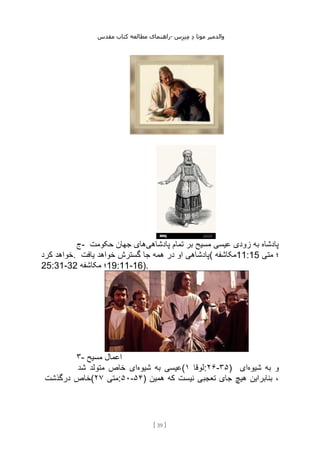 ‫مقدس‬ ‫کتاب‬ ‫مطالعه‬ ‫راهنمای‬- ‫والدم‬
‫ی‬
‫ر‬
‫موتا‬
‫د‬
‫س‬‫ز‬‫ن‬‫م‬
[
39
]
‫ج‬- ‫پادشاهی‬ ‫تمام‬ ‫بر‬ ‫مسیح‬ ‫عیسی‬ ‫زودی‬ ‫به‬ ‫پادشاه‬
‫حکومت‬ ‫جهان‬ ‫های‬
‫کرد‬ ‫خواهد‬. ‫یافت‬ ‫خواهد‬ ‫گسترش‬ ‫جا‬ ‫همه‬ ‫در‬ ‫او‬ ‫(پادشاهی‬ ‫مکاشفه‬11:15 ‫متی‬ ‫؛‬
25:31-32 ‫مکاشفه‬ ‫؛‬19:11-16).
۳- ‫مسیح‬ ‫اعمال‬
‫شیوه‬ ‫به‬ ‫عیسی‬
‫شد‬ ‫متولد‬ ‫خاص‬ ‫ای‬ ( ‫لوقا‬
۱ :۲۶-۳۵) ‫شیوه‬ ‫به‬ ‫و‬
‫ای‬
‫درگذشت‬ ‫(خاص‬ ‫متی‬
۲۷ :۵۰-۵۴) ‫همین‬ ‫که‬ ‫نیست‬ ‫تعجبی‬ ‫جای‬ ‫هیچ‬ ‫بنابراین‬ ،
 