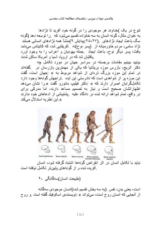 ‫مقدس‬ ‫کتاب‬ ‫مطالعه‬ ‫راهنمای‬- ‫والدم‬
‫ی‬
‫ر‬
‫موتا‬
‫د‬
‫س‬‫ز‬‫ن‬‫م‬
[
42
]
‫نژادها‬ ‫تا‬ ‫آفرید‬ ‫خود‬ ‫گونه‬ ‫در‬ ‫را‬ ‫موجودی‬ ‫هر‬ ‫(خداوند‬ ‫یک‬ ‫در‬ ‫تنوع‬
‫)گونه‬ ‫دهد‬ ‫توسعه‬ ‫را‬. ‫می‬ ‫تقسیم‬ ‫خانواده‬ ‫سه‬ ‫به‬ ‫انسان‬ ‫گونه‬ ،‫مثال‬ ‫عنوان‬ ‫به‬
‫که‬ ‫شود‬
‫نژا‬ ‫همه‬ ‫منشأ‬
‫هستند‬ ‫انسانی‬ ‫دهای‬ ( ‫پیدایش‬
۹ :۲۵-۲۷). ‫نژادهای‬ ‫ایجاد‬ ‫باعث‬ ‫سگ‬
‫می‬ ‫کانیتاس‬ ‫که‬ ،‫شد‬ ‫آفریقایی‬
‫نامد‬ . ‫نوح(نه‬ ‫)پسر‬ ‫از‬ ‫خاورمیانه‬ ‫مردم‬ ،‫سامی‬ ‫نژاد‬
‫آورد‬ ‫وجود‬ ‫به‬ ‫را‬ ‫اعراب‬ ‫و‬ ‫یهودیان‬ ‫جمله‬. ‫ایجاد‬ ‫باعث‬ ،‫نوح‬ ‫دیگر‬ ‫پسر‬ ،‫یافث‬
‫شدند‬ ‫ساکن‬ ‫آمریکا‬ ‫و‬ ‫آسیا‬ ،‫اروپا‬ ‫در‬ ‫که‬ ‫شد‬ ‫یافثیان‬.
‫چه‬ ‫تکامل‬ ‫مورد‬ ‫در‬ ‫جهان‬ ‫سراسر‬ ‫در‬ ‫برجسته‬ ‫مقامات‬ ‫ببینیم‬ ‫بیایید‬
‫گفته‬
‫اند‬ . ‫در‬ ‫بازرسان‬ ‫مهمترین‬ ‫از‬ ‫یکی‬ ‫که‬ ‫بریتانیا‬ ‫موزه‬ ‫بازرس‬ ،‫اتریج‬ ‫دکتر‬
‫گفت‬ ،‫است‬ ‫جهان‬: « ‫ذره‬ ‫بزرگ‬ ‫موزه‬ ‫این‬ ‫تمام‬ ‫در‬
‫به‬ ‫مربوط‬ ‫شواهد‬ ‫از‬ ‫ای‬
‫گونه‬ ‫تراجهش‬
‫دارد‬ ‫وجود‬ ‫ها‬ . ‫نادرستی‬ ‫که‬ ‫است‬ ‫شواهدی‬ ‫از‬ ‫پر‬ ‫موزه‬ ‫این‬
‫ایده‬ ‫این‬
‫می‬ ‫نشان‬ ‫را‬
‫دهد‬ .» ‫گفت‬ ‫مائورو‬ ‫فیلیپ‬ ‫دکتر‬: « ‫تکامل‬
‫که‬ ‫دارند‬ ‫اصرار‬ ‫گرایان‬
‫برای‬ ‫مدرکی‬ ‫اما‬ ،‫دارند‬ ‫مساعد‬ ‫تصمیم‬ ‫به‬ ‫نیاز‬ ‫و‬ ‫است‬ ‫صحیح‬ ‫اظهاراتشان‬
‫ندارند‬ ‫خود‬ ‫ادعاهای‬ ‫از‬ ‫پشتیبانی‬. ‫علیه‬ ‫دادگاه‬ ‫در‬ ‫شده‬ ‫ارائه‬ ‫شواهد‬ ‫تمام‬ ،‫واقع‬ ‫در‬
‫می‬ ‫استدالل‬ ‫نظریه‬ ‫این‬
‫کند‬ .»
‫ب‬ ‫نباید‬
‫گونه‬ ‫انقراض‬ ‫اثر‬ ‫در‬ ‫انسان‬ ‫تکامل‬ ‫ا‬
‫انسان‬ ،‫شود‬ ‫گرفته‬ ‫اشتباه‬ ‫ها‬
‫گونه‬ ‫از‬ ‫و‬ ‫شده‬ ‫آفریده‬
‫پایین‬ ‫های‬
‫است‬ ‫نیافته‬ ‫تکامل‬ ‫تر‬ .
۲- ‫سه‬
‫گانگی‬ (‫انسان‬ ‫)طبیعت‬
‫سه‬ ‫موجودی‬ ‫انسان‬
‫گانه‬ (‫شده‬ ‫تقسیم‬ ‫بخش‬ ‫سه‬ ‫)به‬ ‫نفس‬ ،‫بدن‬ ‫یعنی‬ ،‫است‬
‫روح‬ ‫و‬. ‫نویسنده‬
‫است‬ ‫گفته‬ ‫اسکوفیلد‬ ‫ی‬ : « ‫انس‬ ‫که‬ ‫آنجایی‬ ‫از‬
‫می‬ ،‫است‬ ‫روح‬ ‫ان‬
‫تواند‬
 