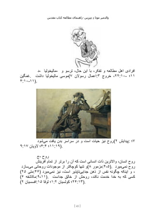 ‫مقدس‬ ‫کتاب‬ ‫مطالعه‬ ‫راهنمای‬- ‫والدم‬
‫ی‬
‫ر‬
‫موتا‬
‫د‬
‫س‬‫ز‬‫ن‬‫م‬
[
45
]
‫د‬- ‫مالیخولیا‬- ‫و‬ ‫ترسو‬ ،‫حال‬ ‫این‬ ‫با‬ ،‫تفکر‬ ‫و‬ ‫مطالعه‬ ‫اهل‬ ‫افرادی‬
‫غمگین‬. ‫داشت‬ ‫مالیخولیا‬ ‫(موسی‬ ‫رسوالن‬ ‫اعمال‬
۷ : ۲۲
‫خروج‬ ،
۳ :۱۰- ۱۱
‫؛‬
۴:۱۰-۱۱).
‫می‬ ‫یافت‬ ‫بدن‬ ‫سراسر‬ ‫در‬ ‫و‬ ‫است‬ ‫حیات‬ ‫نیز‬ ‫روح‬
‫شود‬ ( ‫پیدایش‬
۲ : ۷
‫؛‬
۹: ۴
‫الویان‬ ‫؛‬
۱۷ : ۱۱
‫؛‬
۴ :۱۹).
‫ج‬- ‫روح‬
‫آفرینش‬ ‫تمام‬ ‫از‬ ‫برتر‬ ‫را‬ ‫آن‬ ‫که‬ ‫است‬ ‫انسانی‬ ‫ذات‬ ‫واالترین‬ ،‫انسان‬ ‫روح‬
‫می‬ ‫روحانی‬ ‫موجودات‬ ‫از‬ ‫کوچکتر‬ ‫تنها‬ ‫و‬
‫سازد‬ ( ‫مزمور‬
۸ :۴-۵). ‫نمی‬ ‫روح‬
‫میرد‬
( ‫متی‬
۲۵ :۴۶) ‫جدایی‬ ‫ذهن‬ ‫از‬ ‫نفس‬ ‫چگونه‬ ‫اینکه‬ ‫و‬ ،
‫نمی‬ ‫نیز‬ ،‫است‬ ‫ناپذیر‬
‫میرد‬
( ‫مکاشفه‬
۶ :۹-۱۱). ‫خالق‬ ‫از‬ ‫روحش‬ ،‫نکند‬ ‫خدمت‬ ‫خدا‬ ‫به‬ ‫که‬ ‫کسی‬
‫جداست‬
( ‫افسسیان‬
۲ : ۱
‫لوقا‬ ‫؛‬
۱۵ : ۲۴
‫کولسیان‬ ‫؛‬
۲ :۱۳).
 