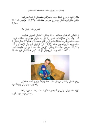 ‫مقدس‬ ‫کتاب‬ ‫مطالعه‬ ‫راهنمای‬- ‫والدم‬
‫ی‬
‫ر‬
‫موتا‬
‫د‬
‫س‬‫ز‬‫ن‬‫م‬
[
46
]
‫می‬ ‫تبدیل‬ ‫او‬ ‫شخصیتی‬ ‫ویژگی‬ ‫به‬ ،‫دارد‬ ‫تسلط‬ ‫روح‬ ‫بر‬ ‫آنچه‬
‫شود‬ ( ‫امثال‬
۱۶: ۱۸
‫مزمور‬ ‫؛‬
۱۰۶ :۳۳). ‫کند‬ ‫حفظ‬ ‫را‬ ‫خود‬ ‫روح‬ ‫باید‬ ‫انسان‬ ،‫(بنابراین‬ ‫مالکی‬
۲:۱۵).
۳- ‫انسان‬: ‫خدا‬ ‫تصویر‬
‫خداست‬ ‫تصویر‬ ‫(انسان‬ ‫پیدایش‬
۱ :۲۶). ‫سه‬ ‫خدای‬ ‫که‬ ‫آنجایی‬ ‫از‬
‫گانه‬
‫سه‬ ‫موجودی‬ ‫عنوان‬ ‫به‬ ‫نیز‬ ‫را‬ ‫انسان‬ ،‫است‬
‫آفرید‬ ‫گانه‬ ( ‫متی‬
۲۸ : ۱۹
‫اول‬ ‫؛‬
‫تسالونیکیان‬
۵ :۲۳) ‫خدا‬ ‫با‬ ‫تا‬ ‫ساخت‬ ‫قادر‬ ‫را‬ ‫او‬ ‫و‬ ‫داد‬ ‫استدالل‬ ‫قدرت‬ ‫انسان‬ ‫به‬ ‫خدا‬ ،
‫کند‬ ‫(همکاری‬ ‫پیدایش‬
۲ : ۱۹
‫قرنتیان‬ ‫اول‬ ‫؛‬
۳ :۹). ،‫خدا‬ ‫تصویر‬ ‫عنوان‬ ‫به‬ ‫انسان‬ ‫به‬
‫ب‬ ‫تا‬ ‫شد‬ ‫داده‬ ‫زمین‬
‫کند‬ ‫حکومت‬ ‫آن‬ ‫ر‬ ( ‫پیدایش‬
۱ :۲۶- ۲۸
‫مزامیر‬ ‫؛‬
۱۱۵ :۱۶).
‫تا‬ ‫شد‬ ‫آفریده‬ ‫خدا"انسان‬ ‫"پسر‬ ‫(باشد‬ ‫رومیان‬
۸ : ۱۴
‫یوحنا‬ ‫؛‬
۱ :۱۱-۱۲).
‫می‬ ‫قادر‬ ‫را‬ ‫انسان‬ ،‫روح‬
‫همانطور‬ ،‫کند‬ ‫برقرار‬ ‫ارتباط‬ ‫خدا‬ ‫با‬ ‫تا‬ ‫سازد‬
‫دارد‬ ‫ارتباط‬ ‫پدرش‬ ‫با‬ ‫فرزند‬ ‫که‬.
‫پیش‬ ‫مانند‬ ‫شهود‬
،‫ماست‬ ‫انتظار‬ ‫در‬ ‫آنچه‬ ‫از‬ ‫نمایشی‬
‫می‬ ‫امکان‬ ‫ما‬ ‫به‬
‫دهد‬
‫بگیریم‬ ‫را‬ ‫درست‬ ‫تصمیم‬.
 