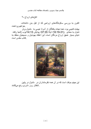 ‫مقدس‬ ‫کتاب‬ ‫مطالعه‬ ‫راهنمای‬- ‫والدم‬
‫ی‬
‫ر‬
‫موتا‬
‫د‬
‫س‬‫ز‬‫ن‬‫م‬
[
49
]
۲- ‫اتاق‬
‫ارواح‬ ‫های‬
‫سکونتگاه‬ ‫بررسی‬ ‫به‬ ‫اکنون‬
‫داشته‬ ‫بدن‬ ‫قبل‬ ‫از‬ ‫که‬ ‫ارواحی‬ ‫های‬
،‫اند‬
‫پرداخت‬ ‫خواهیم‬.
‫برتر‬ ‫شئول‬- ‫آ‬ ‫از‬ ‫یافتگان‬ ‫نجات‬ ‫همه‬ ،‫بود‬ ‫قدیمی‬ ‫بهشت‬
‫به‬ ‫عیسی‬ ‫تا‬ ‫دم‬
‫رفتند‬ ‫(آنجا‬ ‫ایوب‬14:13 ‫پیدایش‬ ‫؛‬37:35 ‫لوقا‬ ‫؛‬16:19-31). ‫معنای‬ ‫به‬ ‫شئول‬
‫به‬ ‫معتقد‬ ‫مسیحیان‬ ‫و‬ ‫یهودیان‬ ‫اعتقاد‬ ‫این‬ ،‫است‬ ‫مردگان‬ ‫ارواح‬ ‫عمیق‬ ‫بسیار‬ ‫دنیای‬
‫است‬ ‫مقدس‬ ‫کتاب‬.
‫پایین‬ ‫در‬ ‫شئول‬- ‫در‬ ‫نافرمانداران‬ ‫همه‬ ‫آن‬ ‫در‬ ‫که‬ ‫است‬ ‫موقت‬ ‫جهنم‬ ‫این‬
‫داوری‬ ‫روز‬ ‫انتظار‬
‫می‬ ‫رنج‬
‫کشند‬ .
 