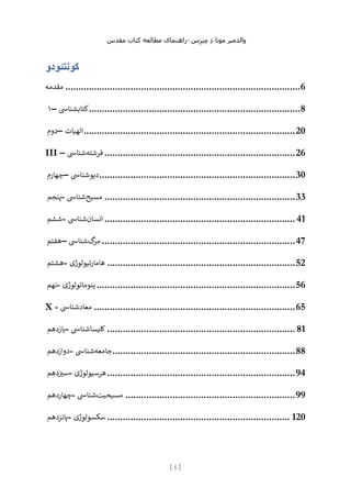 ‫مقدس‬ ‫کتاب‬ ‫مطالعه‬ ‫راهنمای‬- ‫والدم‬
‫ی‬
‫ر‬
‫موتا‬
‫د‬
‫س‬‫ز‬‫ن‬‫م‬
[
5
]
‫کونتئودو‬
‫مقدمه‬ ..........................................................................................6
۱– ‫کتابشنایس‬.................................................................................8
‫دوم‬– ‫اله‬
‫ی‬
‫ات‬ .................................................................................20
III – ‫فرشته‬
‫شنایس‬ .........................................................................26
‫چهارم‬– ‫د‬
‫ی‬
‫وشنایس‬ ...........................................................................30
‫پنجم‬- ‫مس‬
‫ی‬
‫ح‬
‫شنایس‬ .........................................................................33
‫ششم‬- ‫انسان‬
‫شنایس‬ ......................................................................... 41
‫هفتم‬– ‫گ‬
‫مر‬
‫شنایس‬ ..........................................................................47
‫هشتم‬- ‫هامار‬
‫ت‬
‫ی‬
‫ولوژ‬
‫ی‬ ........................................................................52
‫نهم‬- ‫پنوماتولوژ‬
‫ی‬ ............................................................................56
X - ‫معادشنایس‬ .............................................................................65
‫ی‬
‫ازدهم‬ - ‫کل‬
‫ی‬
‫سا‬
‫شنایس‬ ........................................................................ 81
‫دوازدهم‬- ‫جامعه‬
‫شنایس‬ ......................................................................88
‫س‬
‫ی‬
‫دهم‬ - ‫هرس‬
‫ی‬
‫ولوژ‬
‫ی‬ ........................................................................94
‫چهاردهم‬- ‫مس‬
‫ی‬
‫ح‬
‫ی‬
‫ت‬
‫شنایس‬ .................................................................99
‫پانزدهم‬- ‫سکسولوژ‬
‫ی‬ ...................................................................... 120
 