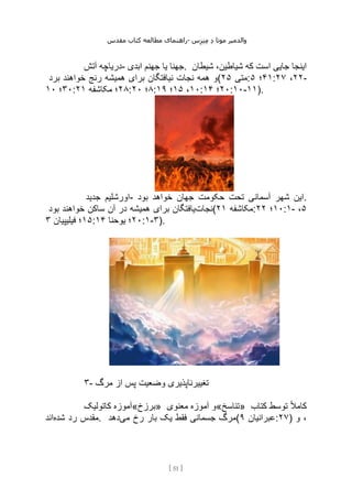 ‫مقدس‬ ‫کتاب‬ ‫مطالعه‬ ‫راهنمای‬- ‫والدم‬
‫ی‬
‫ر‬
‫موتا‬
‫د‬
‫س‬‫ز‬‫ن‬‫م‬
[
51
]
‫آتش‬ ‫دریاچه‬- ‫ابدی‬ ‫جهنم‬ ‫یا‬ ‫جهنا‬. ‫شیطان‬ ،‫شیاطین‬ ‫که‬ ‫است‬ ‫جایی‬ ‫اینجا‬
‫برد‬ ‫خواهند‬ ‫رنج‬ ‫همیشه‬ ‫برای‬ ‫نیافتگان‬ ‫نجات‬ ‫همه‬ ‫(و‬ ‫متی‬
۲۵ : ۴۱
‫؛‬
۵ : ۲۲
،
۲۷ -
۳۰
‫؛‬
۱۰ : ۲۸
‫مکاشفه‬ ‫؛‬
۲۱ : ۸
‫؛‬
۲۰ : ۱۰
،
۱۵
‫؛‬
۱۹ : ۲۰
‫؛‬
۱۴ :۱۰-۱۱).
‫جدید‬ ‫اورشلیم‬- ‫بود‬ ‫خواهد‬ ‫جهان‬ ‫حکومت‬ ‫تحت‬ ‫آسمانی‬ ‫شهر‬ ‫این‬.
‫نجات‬
‫بود‬ ‫خواهند‬ ‫ساکن‬ ‫آن‬ ‫در‬ ‫همیشه‬ ‫برای‬ ‫یافتگان‬ ( ‫مکاشفه‬
۲۱ : ۱۰
‫؛‬
۲۲ :۱- ۵
،
۱۵
‫فیلیپیان‬ ‫؛‬
۳ : ۲۰
‫یوحنا‬ ‫؛‬
۱۴ :۱-۳).
۳- ‫مرگ‬ ‫از‬ ‫پس‬ ‫وضعیت‬ ‫تغییرناپذیری‬
‫کاتولیک‬ ‫»برزخ«آموزه‬ ‫معنوی‬ ‫آموزه‬ ‫»تناسخ«و‬ ‫کتاب‬ ‫توسط‬ ً‫ال‬‫کام‬
‫شده‬ ‫رد‬ ‫مقدس‬
‫اند‬ . ‫می‬ ‫رخ‬ ‫بار‬ ‫یک‬ ‫فقط‬ ‫جسمانی‬ ‫مرگ‬
‫دهد‬ ( ‫عبرانیان‬
۹ :۲۷) ‫و‬ ،
 
