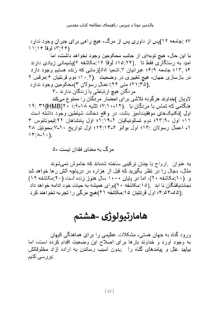 ‫مقدس‬ ‫کتاب‬ ‫مطالعه‬ ‫راهنمای‬- ‫والدم‬
‫ی‬
‫ر‬
‫موتا‬
‫د‬
‫س‬‫ز‬‫ن‬‫م‬
[
52
]
‫ندارد‬ ‫وجود‬ ‫جبران‬ ‫برای‬ ‫راهی‬ ‫هیچ‬ ،‫مرگ‬ ‫از‬ ‫پس‬ ‫داوری‬ ‫از‬ ‫(پس‬ ‫جامعه‬
۱۲ : ۷
‫؛‬
۱۱: ۳
‫لوقا‬ ‫؛‬
۱۶ :۲۶)
‫توبه‬ ‫هیچ‬ ،‫حال‬ ‫این‬ ‫با‬
‫وجو‬ ‫محکومین‬ ‫جانب‬ ‫از‬ ‫ای‬
‫اما‬ ،‫داشت‬ ‫نخواهد‬ ‫د‬
‫دارند‬ ‫زیادی‬ ‫(پشیمانی‬ ‫مکاشفه‬
۶ : ۱۵
‫لوقا‬ ‫؛‬
۱۶ :۲۴). ‫تا‬ ‫فقط‬ ‫رستگاری‬ ‫به‬ ‫امید‬
‫دارد‬ ‫وجود‬ ‫هستیم‬ ‫زنده‬ ‫که‬ ‫(زمانی‬ ‫اشعیا‬
۵۵ . ۶
‫عبرانیان‬ ‫؛‬
۳ : ۱۳
‫جامعه‬ ‫؛‬
۹ . ۴
‫؛‬
‫مرقس‬
۲ : ۱۰
‫قرنتیان‬ ‫دوم‬ ‫؛‬
۶ .۲). ‫وضعیت‬ ‫در‬ ‫تغییری‬ ‫هیچ‬ ،‫جهان‬ ‫بازسازی‬ ‫در‬
‫ندارد‬ ‫وجود‬ ‫(محکومین‬ ‫رسوالن‬ ‫اعمال‬
۳ : ۲۱
‫متی‬ ‫؛‬
۲۴ :۳۵).
۴- ‫ندارند‬ ‫زندگان‬ ‫با‬ ‫ارتباطی‬ ‫هیچ‬ ‫مردگان‬
‫می‬ ‫ممنوع‬ ‫را‬ ‫مردگان‬ ‫احضار‬ ‫برای‬ ‫تالشی‬ ‫هرگونه‬ ‫خداوند‬
‫کند‬ ( ‫الویان‬
۱۹: ۳۱[HMB] ‫؛‬
۲۰ :۶- ۷
‫تثنیه‬ ‫؛‬
۱۸ :۱۰-۱۲). ‫با‬ ‫مردگان‬ ‫با‬ ‫تماس‬ ‫که‬ ‫هنگامی‬
‫تکنیک‬
‫موفقیت‬ ‫های‬
‫است‬ ‫داشته‬ ‫وجود‬ ‫شیاطین‬ ‫دخالت‬ ‫واقع‬ ‫در‬ ،‫باشد‬ ‫آمیز‬ ( ‫اول‬
‫تیموتائوس‬
۴ : ۱
‫پادشاهان‬ ‫اول‬ ‫؛‬
۲۲ :۱۹- ۲۳
‫تسالونیکیان‬ ‫دوم‬ ‫؛‬
۲ :۹- ۱۱
‫اول‬ ‫؛‬
‫سموئیل‬
۲۸ :۷- ۱۴
‫تواریخ‬ ‫اول‬ ‫؛‬
۱۰ :۱۳- ۱۴
‫یوآئو‬ ‫اول‬ ‫؛‬
۴ : ۱
‫رسوالن‬ ‫اعمال‬ ،
۱۳:۸-۱۰).
۵- ‫نیست‬ ‫فقدان‬ ‫معنای‬ ‫به‬ ‫مرگ‬
‫شده‬ ‫ساخته‬ ‫ترکیبی‬ ‫چنان‬ ‫با‬ ‫ارواح‬
‫نمی‬ ‫خاموش‬ ‫که‬ ‫اند‬
‫شوند‬ . ‫عنوان‬ ‫به‬
‫شد‬ ‫خواهد‬ ‫رها‬ ‫آتش‬ ‫دریاچه‬ ‫در‬ ‫هزاره‬ ‫از‬ ‫قبل‬ ‫که‬ ‫بگیرید‬ ‫نظر‬ ‫در‬ ‫را‬ ‫دجال‬ ،‫مثال‬
( ‫مکاشفه‬
۱۹ :۲۰) ‫پایان‬ ‫در‬ ‫اما‬ ،
۱۰۰۰
‫است‬ ‫زنده‬ ‫هنوز‬ ‫سال‬ ( ‫مکاشفه‬
۲۰ :۱۰) ‫و‬
‫داد‬ ‫خواهد‬ ‫ادامه‬ ‫خود‬ ‫حیات‬ ‫به‬ ‫همیشه‬ ‫(برای‬ ‫مکاشفه‬
۲۰ :۱۵). ‫نجات‬
‫ابد‬ ‫تا‬ ‫یافتگان‬
‫کرد‬ ‫نخواهند‬ ‫تجربه‬ ‫را‬ ‫مرگی‬ ‫(هیچ‬ ‫م‬
‫کاشفه‬
۲۱ : ۴
‫قرنتیان‬ ‫اول‬ ‫؛‬
۱۵ :۵۴-۵۵).
‫هشتم‬- ‫هامارتیولوژی‬
‫کیهان‬ ‫هماهنگی‬ ‫برای‬ ‫را‬ ‫عظیمی‬ ‫مشکالت‬ ،‫هستی‬ ‫جهان‬ ‫به‬ ‫گناه‬ ‫ورود‬
‫اما‬ ،‫است‬ ‫کرده‬ ‫اقدام‬ ‫وضعیت‬ ‫این‬ ‫اصالح‬ ‫برای‬ ‫بارها‬ ‫خداوند‬ ‫و‬ ‫آورد‬ ‫وجود‬ ‫به‬
‫مخلوقاتش‬ ‫آزاد‬ ‫اراده‬ ‫به‬ ‫رساندن‬ ‫آسیب‬ ‫بدون‬. ‫را‬ ‫گناه‬ ‫پیامدهای‬ ‫و‬ ‫علل‬ ‫بیایید‬
‫کنیم‬ ‫بررسی‬:
 