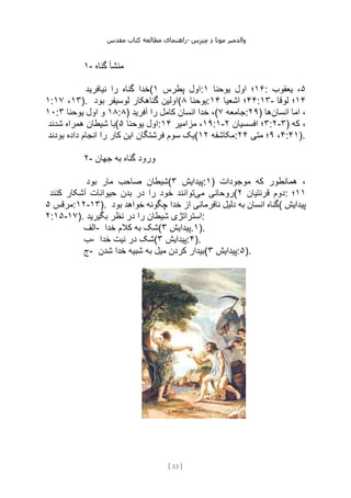 ‫مقدس‬ ‫کتاب‬ ‫مطالعه‬ ‫راهنمای‬- ‫والدم‬
‫ی‬
‫ر‬
‫موتا‬
‫د‬
‫س‬‫ز‬‫ن‬‫م‬
[
53
]
۱- ‫گناه‬ ‫منشأ‬
‫نیافرید‬ ‫را‬ ‫گناه‬ ‫(خدا‬ ‫پطرس‬ ‫اول‬
۱ : ۱۶
‫یوحنا‬ ‫اول‬ ‫؛‬
۱ : ۵
‫یعقوب‬ ،
۱: ۱۳
،
۱۷ ). ‫بود‬ ‫لوسیفر‬ ‫گناهکار‬ ‫(اولین‬ ‫یوحنا‬
۸ : ۴۴
‫اشعیا‬ ‫؛‬
۱۴ :۱۳- ۱۴
‫لوقا‬ ‫؛‬
۱۰: ۱۸
‫یوحنا‬ ‫اول‬ ‫و‬
۳ :۸) ‫آفرید‬ ‫را‬ ‫کامل‬ ‫انسان‬ ‫خدا‬ ،( ‫جامعه‬
۷ :۲۹) ‫انسان‬ ‫اما‬ ،
‫ها‬
‫شدند‬ ‫همراه‬ ‫شیطان‬ ‫(با‬ ‫اول‬
‫یوحنا‬
۵ : ۱۹
‫مزامیر‬ ،
۱۴ :۱- ۳
‫افسسیان‬ ‫؛‬
۲ :۲-۳) ‫که‬ ،
‫بودند‬ ‫داده‬ ‫انجام‬ ‫را‬ ‫کار‬ ‫این‬ ‫فرشتگان‬ ‫سوم‬ ‫(یک‬ ‫مکاشفه‬
۱۲ : ۴
،
۹
‫متی‬ ‫؛‬
۲۴ :۴۱).
۲- ‫جهان‬ ‫به‬ ‫گناه‬ ‫ورود‬
‫بود‬ ‫مار‬ ‫صاحب‬ ‫(شیطان‬ ‫پیدایش‬
۳ :۱) ‫موجودات‬ ‫که‬ ‫همانطور‬ ،
‫می‬ ‫روحانی‬
‫کنند‬ ‫آشکار‬ ‫حیوانات‬ ‫بدن‬ ‫در‬ ‫را‬ ‫خود‬ ‫توانند‬ ( ‫قرنتیان‬ ‫دوم‬
۲ : ۱۱
‫؛‬
‫مرقس‬
۵ :۱۲-۱۳). ‫بود‬ ‫خواهد‬ ‫چگونه‬ ‫خدا‬ ‫از‬ ‫نافرمانی‬ ‫دلیل‬ ‫به‬ ‫انسان‬ ‫(گناه‬ ‫پیدایش‬
۲:۱۵-۱۷). ‫بگیرید‬ ‫نظر‬ ‫در‬ ‫را‬ ‫شیطان‬ ‫استراتژی‬:
‫الف‬- ‫خدا‬ ‫کالم‬ ‫به‬ ‫(شک‬ ‫پیدایش‬
۳ .۱).
‫ب‬- ‫خدا‬ ‫نیت‬ ‫در‬ ‫(شک‬ ‫پیدایش‬
۳ :۴).
‫ج‬- ‫شدن‬ ‫خدا‬ ‫شبیه‬ ‫به‬ ‫میل‬ ‫کردن‬ ‫(بیدار‬ ‫پیدایش‬
۳ :۵).
 