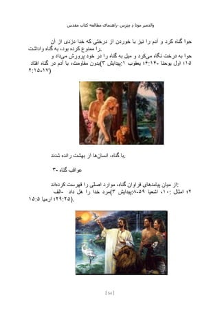 ‫مقدس‬ ‫کتاب‬ ‫مطالعه‬ ‫راهنمای‬- ‫والدم‬
‫ی‬
‫ر‬
‫موتا‬
‫د‬
‫س‬‫ز‬‫ن‬‫م‬
[
54
]
‫کرد‬ ‫گناه‬ ‫حوا‬
‫آن‬ ‫از‬ ‫دزدی‬ ‫خدا‬ ‫که‬ ‫درختی‬ ‫از‬ ‫خوردن‬ ‫با‬ ‫نیز‬ ‫را‬ ‫آدم‬ ‫و‬
‫واداشت‬ ‫گناه‬ ‫به‬ ،‫بود‬ ‫کرده‬ ‫ممنوع‬ ‫را‬.
‫حوا‬
‫می‬ ‫نگاه‬ ‫درخت‬ ‫به‬
‫می‬ ‫پرورش‬ ‫خود‬ ‫در‬ ‫را‬ ‫گناه‬ ‫به‬ ‫میل‬ ‫و‬ ‫کرد‬
‫و‬ ‫داد‬
‫افتاد‬ ‫گناه‬ ‫در‬ ‫آدم‬ ‫با‬ ،‫مقاومت‬ ‫(بدون‬ ‫پیدایش‬
۳ : ۶
‫یعقوب‬ ‫؛‬
۱ :۱۴- ۱۵
‫یوحنا‬ ‫اول‬ ‫؛‬
۲:۱۵-۱۷)
‫انسان‬ ،‫گناه‬ ‫با‬
‫بهش‬ ‫از‬ ‫ها‬
‫شدند‬ ‫رانده‬ ‫ت‬ .
۳- ‫گناه‬ ‫عواقب‬
‫کرده‬ ‫فهرست‬ ‫را‬ ‫اصلی‬ ‫موارد‬ ،‫گناه‬ ‫فراوان‬ ‫پیامدهای‬ ‫میان‬ ‫از‬
‫اند‬ :
‫الف‬- ‫داد‬ ‫هل‬ ‫را‬ ‫خدا‬ ‫(مرد‬ ‫پیدایش‬
۳ :۸- ۱۰
‫اشعیا‬ ،
۵۹ : ۲
‫امثال‬ ‫؛‬
۱۵: ۲۹
‫ارمیا‬ ‫؛‬
۵ :۲۵).
 