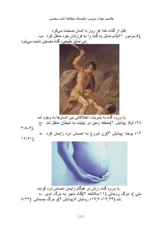 ‫مقدس‬ ‫کتاب‬ ‫مطالعه‬ ‫راهنمای‬- ‫والدم‬
‫ی‬
‫ر‬
‫موتا‬
‫د‬
‫س‬‫ز‬‫ن‬‫م‬
[
55
]
‫می‬ ‫صحبت‬ ‫انسان‬ ‫با‬ ‫روز‬ ‫هر‬ ‫خدا‬ ،‫گناه‬ ‫از‬ ‫قبل‬
‫کرد‬ .
‫ب‬- ‫کرد‬ ‫منتقل‬ ‫خود‬ ‫فرزندان‬ ‫به‬ ‫را‬ ‫گناه‬ ‫به‬ ‫تمایل‬ ‫(آدم‬ ‫مزمور‬
۵۱ .۵).
‫می‬ ‫نامیده‬ ‫نخستین‬ ‫گناه‬ ،‫طبیعی‬ ‫تمایل‬ ‫این‬
‫شود‬ .
‫انسان‬ ‫بین‬ ‫اختالفاتی‬ ،‫بشریت‬ ‫به‬ ‫گناه‬ ‫ورود‬ ‫با‬
‫آمد‬ ‫وجود‬ ‫به‬ ‫ها‬ .
‫ج‬- ‫شد‬ ‫منتقل‬ ‫شیطان‬ ‫به‬ ‫نهایت‬ ‫در‬ ‫زمین‬ ‫(منطقه‬ ‫پیدایش‬
۱ : ۲۸
‫لوقا‬ ‫؛‬
۴:۵-۶).
‫د‬- ‫کرد‬ ‫زایمان‬ ‫درد‬ ‫احساس‬ ‫به‬ ‫شروع‬ ‫(زن‬ ‫پیدایش‬
۳ : ۱۶
‫یوحنا‬ ‫؛‬
۱۶:۲۱).
‫کردند‬ ‫درد‬ ‫احساس‬ ‫زایمان‬ ‫هنگام‬ ‫در‬ ‫زنان‬ ،‫گناه‬ ‫ورود‬ ‫با‬.
‫ه‬- ‫ابدی‬ ‫مرگ‬ ‫به‬ ‫منجر‬ ‫(گناه‬ ‫مکاشفه‬
۲ :۱۱) ‫روحانی‬ ‫مرگ‬ ،( ‫متی‬
۸:۲۲) ‫جسمانی‬ ‫مرگ‬ ‫(و‬ ‫پیدایش‬
۲ : ۱۹
‫رومیان‬ ‫؛‬
۵ : ۱۲
‫؛‬
۶ :۲۳) ‫شد‬.
 