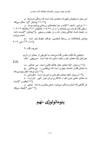 ‫مقدس‬ ‫کتاب‬ ‫مطالعه‬ ‫راهنمای‬- ‫والدم‬
‫ی‬
‫ر‬
‫موتا‬
‫د‬
‫س‬‫ز‬‫ن‬‫م‬
[
56
]
‫و‬- ‫تغییرات‬ ‫دستخوش‬ ‫سیاره‬ ‫این‬
‫انسان‬ ‫زندگی‬ ‫که‬ ‫است‬ ‫شده‬ ‫متعددی‬
‫ها‬
‫می‬ ‫مختل‬ ‫را‬
‫کند‬ ( ‫پیدایش‬
۳ :۱۷-۱۹).
‫ز‬- ‫جامه‬ ‫حوا‬ ‫و‬ ‫آدم‬
‫بودند‬ ‫پوشیده‬ ‫روحانی‬ ‫های‬ ( ‫اشعیا‬
۶۱ : ۱۰
‫مزامیر‬ ‫؛‬
۱۰۴: ۲
‫مکاشفه‬ ‫؛‬
۱۶ : ۱۵
‫غالطیان‬ ‫؛‬
۳ :۲۷..) ‫جامه‬ ‫این‬ ،‫کردند‬ ‫گناه‬ ‫وقتی‬ ،
‫از‬ ‫را‬ ‫ها‬
‫دادند‬ ‫(دست‬ ‫پیدایش‬
۳ :۷). ‫پدیدار‬ ‫اخالقی‬ ‫فساد‬ ،‫نتیجه‬ ‫در‬
‫وسیعی‬ ‫مقیاس‬ ‫در‬ ‫و‬ ‫شد‬
‫می‬ ‫انجام‬
‫شود‬ .
‫ح‬- ‫است‬ ‫بشر‬ ‫سقوط‬ ‫عواقب‬ ،‫شخصی‬ ‫روابط‬ ‫در‬ ‫(اختالفات‬ ‫پیدایش‬
۴: ۸
،
۱۹
‫متی‬ ‫؛‬
۱۹ :۶).
۴- ‫گناه‬ ‫تعریف‬
‫نام‬
‫می‬ ‫گناه‬ ‫مقدس‬ ‫کتاب‬ ‫که‬ ‫هایی‬
‫داریم‬ ‫آن‬ ‫معنای‬ ‫از‬ ‫تعریفی‬ ‫ما‬ ،‫نامد‬ :
‫الف‬- ‫سرپیچی‬- ‫است‬ ‫خدا‬ ‫دستورات‬ ‫رعایت‬ ‫عدم‬ ‫معنای‬ ‫(به‬ ‫عبرانیان‬
2.2).
‫ب‬- ‫عدالتی‬ ‫بی‬- ‫است‬ ‫قانون‬ ‫خالف‬ ‫عمل‬ ‫معنای‬ ‫(به‬ ‫رومیان‬
۱ :۱۸).
‫ج‬- ‫بی‬
‫عدالتی‬ - ‫بی‬ ‫که‬ ‫است‬ ‫چیزی‬ ‫انصاف‬ ‫فقدان‬ ‫معنای‬ ‫به‬
‫را‬ ‫نظمی‬
‫می‬ ‫ترویج‬
‫دهد‬ ( ‫یوحنا‬ ‫اول‬
۵ :۱۷).
‫د‬- ‫نافرمانی‬- ‫است‬ ‫شورش‬ ‫یا‬ ‫نافرمانی‬ ‫معنای‬ ‫(به‬ ‫رومیان‬
۵ :۱۹).
‫ه‬- ‫شرارت‬- ‫الهی‬ ‫امور‬ ‫برای‬ ‫فداکاری‬ ‫و‬ ‫تقوا‬ ‫بدون‬ ‫عملی‬ ‫معنای‬ ‫به‬
‫(است‬ ‫تیطوس‬
۲ :۱۲).
‫و‬- ‫بدهی‬- ‫می‬ ‫مرتکب‬ ‫انسان‬ ‫که‬ ‫گناهی‬ ‫هر‬
‫خدا‬ ‫به‬ ‫بیشتری‬ ‫بدهی‬ ،‫شود‬
‫می‬ ‫ایجاد‬
‫کند‬ ( ‫متی‬
۶ :۱۲).
‫نهم‬- ‫پنوماتولوژی‬
 