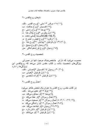 ‫مقدس‬ ‫کتاب‬ ‫مطالعه‬ ‫راهنمای‬- ‫والدم‬
‫ی‬
‫ر‬
‫موتا‬
‫د‬
‫س‬‫ز‬‫ن‬‫م‬
[
58
]
۲- ‫نام‬
‫روح‬ ‫های‬
‫القدس‬
‫الف‬- ‫القدس‬ ‫(روح‬ ‫متی‬
۱ : ۱۸
‫مرقس‬ ‫؛‬
۱۳ :۱۱).
‫ب‬- ‫حکمت‬ ‫(روح‬ ‫افسسیان‬
۱ :۱۷).
‫ج‬- ‫راستی‬ ‫(روح‬ ‫یوحنا‬
۱۶ :۱۳).
‫د‬- ‫خدا‬ ‫جالل‬ ‫(روح‬ ‫پطرس‬ ‫اول‬
۴ :۱۴).
‫ه‬- ‫دهنده‬ ‫(تسلی‬ ‫یوحنا‬14:26 ‫؛‬16.7).
‫و‬- ‫تضرع‬ ‫و‬ ‫فیض‬ ‫(روح‬ ‫زکریا‬
۱۲ :۱۰).
‫ج‬- ‫خدا‬ ‫(روح‬ ‫پیدایش‬
۴۱ : ۳۸
‫قرنتیان‬ ‫اول‬ ‫؛‬
۷ :۴۰).
‫ح‬- ‫مسیح‬ ‫(روح‬ ‫رومیان‬
۸ :۹).
‫من‬- ‫فرزندخواندگی‬ ‫(روح‬ ‫رومیان‬
۸ :۱۵).
۳- ‫القدس‬ ‫روح‬ ‫شخصیت‬
‫صورتی‬ ‫در‬ ‫تنها‬ ‫موجود‬ ‫»شخص«یک‬ ‫می‬ ‫محسوب‬
‫دارای‬ ‫که‬ ‫شود‬
‫ویژگی‬
‫می‬ ‫نشان‬ ‫مقدس‬ ‫کتاب‬ ‫و‬ ،‫باشد‬ ‫شخصیت‬ ‫های‬
‫روح‬ ‫که‬ ‫دهد‬
‫این‬ ‫القدس‬
‫ویژگی‬
‫را‬ ‫ها‬
‫دارد‬ :
‫الف‬- ‫(احساس‬ ‫افسسیان‬
۴ : ۳۰
‫رومیان‬ ،
۱۵ :۳۰).
‫ب‬- ‫(هوش‬ ‫قرنتیان‬ ‫اول‬
۲ :۱۰).
‫ج‬- ‫شخصی‬ ‫(اراده‬ ‫قرنتیان‬ ‫اول‬
۱۲ :۱۱).
۴- ‫القدس‬ ‫روح‬ ‫اعمال‬
‫می‬ ‫ظاهر‬ ‫شخص‬ ‫یک‬ ‫عنوان‬ ‫به‬ ‫القدس‬ ‫روح‬ ،‫مقدس‬ ‫کتاب‬ ‫در‬
‫شود‬ :
‫الف‬- ‫می‬ ‫تعلیم‬ ‫او‬
‫دهد‬ ( ‫لوقا‬
۱۲ :۱۲).
‫ب‬- ‫می‬ ‫محکوم‬ ‫او‬
‫کند‬ ( ‫یوحنا‬
۱۶ :۸).
‫ج‬- ‫می‬ ‫عطا‬ ‫او‬
‫کند‬ ( ‫رسوالن‬ ‫اعمال‬
۲ :۴).
‫د‬- ‫می‬ ‫صحبت‬ ‫او‬
‫کند‬ ( ‫رسوالن‬ ‫اعمال‬
۱۳ : ۲
‫؛‬
۸ : ۲۹
‫؛‬
۱۰ :۱۹).
‫ه‬- ‫می‬ ‫رانندگی‬ ‫او‬
‫کند‬ ( ‫رسوالن‬ ‫اعمال‬
۱۶ :۶-۷).
‫ف‬- ‫می‬ ‫شفاعت‬ ‫او‬
‫کند‬ ( ‫رومیان‬
۸ :۲۶-۲۷).
‫ج‬- ‫دارد‬ ‫دانش‬ ‫(او‬ ‫قرنتیان‬ ‫اول‬
۲ :۱۱).
‫ح‬- ‫می‬ ‫او‬
‫شکند‬ ( ‫قرنتیان‬ ‫اول‬
۱۲ :۱۱).
 