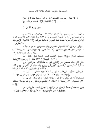 ‫مقدس‬ ‫کتاب‬ ‫مطالعه‬ ‫راهنمای‬- ‫والدم‬
‫ی‬
‫ر‬
‫موتا‬
‫د‬
‫س‬‫ز‬‫ن‬‫م‬
[
59
]
‫من‬- ‫می‬
‫کرد‬ ‫مقاومت‬ ‫آن‬ ‫برابر‬ ‫در‬ ‫توان‬ ( ‫رسوالن‬ ‫اعمال‬
۷ :۵۱).
‫ج‬- ‫می‬ ‫هدایت‬ ‫او‬
‫کند‬ ( ‫غالطیان‬
۵ :۱۸).
۵- ‫القدس‬ ‫روح‬ ‫ثمره‬
‫نجات‬ ‫عنوان‬ ‫به‬ ‫را‬ ‫عیسی‬ ‫شخصی‬ ‫وقتی‬
‫می‬ ‫دهنده‬
‫روح‬ ،‫پذیرد‬
‫بر‬ ‫القدس‬
‫می‬ ‫نازل‬ ‫او‬
‫شود‬ ( ‫قرنتیان‬ ‫اول‬
۶ :۱۹) ‫قرار‬ ‫انسان‬ ‫درون‬ ‫در‬ ‫را‬ ‫روح‬ ‫میوه‬ ‫او‬ ‫و‬
‫می‬
‫دهد‬ ( ‫غالطیان‬
۵ :۲۲) ‫می‬ ‫دریافت‬ ‫را‬ ‫الهی‬ ‫ذات‬ ‫جدید‬ ‫مؤمن‬ ‫بنابراین‬ ‫و‬
‫کند‬ ( ‫اول‬
‫پطرس‬
۱ :۴).
‫الف‬- ‫محبت‬- ‫همسرش‬ ‫باید‬ ‫(مؤمن‬ ‫افسسیان‬
۵ :۲۵) ‫مؤمنان‬ ‫دیگر‬ ،
( ‫یوحنا‬
۱۵ :۱۷) ‫غیرمؤمنان‬ ،( ‫متی‬
۵ :۴۷-۴۸) ‫دشمنان‬ ‫همچنین‬ ‫(و‬ ‫متی‬
۵ :۴۳-
۴۴) ‫باشد‬ ‫داشته‬ ‫دوست‬ ‫را‬.
‫ب‬- ‫لذت‬- ‫رنج‬ ‫از‬ ‫باید‬ ‫مسیحی‬
‫شاد‬ ‫همیشه‬ ‫و‬ ‫کند‬ ‫اجتناب‬ ‫خیالی‬ ‫های‬
‫(باشد‬ ‫رومیان‬
۱۴ : ۱۷
‫لوقا‬ ‫؛‬
۱۰ : ۲۰
‫فیلیپیان‬ ‫؛‬
۴ :۴).
‫ج‬- ‫آرامش‬- ‫مشکالت‬ ‫با‬ ‫خود‬ ‫زندگی‬ ‫در‬ ‫مسیحی‬ ‫یک‬ ‫اگر‬ ‫حتی‬
‫کند‬ ‫دوری‬ ‫ناامیدی‬ ‫از‬ ‫باید‬ ،‫باشد‬ ‫روبرو‬ ‫(بزرگی‬ ‫افسسیان‬
۲ : ۱۴
‫کولسیان‬ ‫؛‬
۱ :۱۹-
۲۰
‫اشعیا‬ ‫؛‬
۵۳ : ۵
‫عبرانیان‬ ‫و‬
۱۲ :۱۴).
‫د‬- ‫صبر‬- ‫معنای‬ ‫«به‬ ‫سختی‬ ‫تحمل‬ ‫توانایی‬
‫شجاعت‬ ‫و‬ ‫صبر‬ ‫با‬ ‫ها‬ »
‫(است‬ ‫تیموتائوس‬ ‫دوم‬
۳ : ۱۰
‫قرنتیان‬ ‫دوم‬ ،
۶ :۴- ۶
‫افسسیان‬ ‫؛‬
۴ :۲).
‫ه‬- ‫نیکی‬- ‫نجات‬
‫نیک‬ ‫اعمال‬ ،‫خود‬ ‫روزانه‬ ‫کردار‬ ‫و‬ ‫گفتار‬ ‫در‬ ‫یافتگان‬
‫می‬ ‫انجام‬
‫هستند‬ ‫مهربان‬ ‫مردم‬ ‫با‬ ‫و‬ ‫دهند‬ ( ‫امثال‬
۱۴ : ۱۴
‫رومیان‬ ‫؛‬
۱۵ : ۱۴
‫افسسیان‬ ‫؛‬
۵:۹).
‫و‬- ‫فروتنی‬- ‫است‬ ‫تجاوز‬ ‫با‬ ‫مواجهه‬ ‫در‬ ‫آرامش‬ ‫حفظ‬ ‫معنای‬ ‫(به‬ ‫متی‬
11:29 ‫یعقوب‬ ‫؛‬3:13 ‫غالطیان‬ ‫؛‬6:1‫پطرس‬ ‫اول‬ ‫؛‬ 3:15).
 