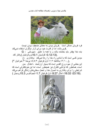 ‫مقدس‬ ‫کتاب‬ ‫مطالعه‬ ‫راهنمای‬- ‫والدم‬
‫ی‬
‫ر‬
‫موتا‬
‫د‬
‫س‬‫ز‬‫ن‬‫م‬
[
60
]
‫نیست‬ ‫بودن‬ ‫ضعیف‬ ‫معنای‬ ‫به‬ ‫بودن‬ ‫فروتن‬. ‫است‬ ‫ممکن‬ ‫فروتن‬ ‫فرد‬
‫نمی‬ ‫استفاده‬ ‫دیگران‬ ‫آزار‬ ‫برای‬ ‫خود‬ ‫قدرت‬ ‫از‬ ‫اما‬ ،‫باشد‬ ‫قوی‬
‫کند‬ .
G - ‫مهربانی‬- ‫عشق‬ ‫با‬ ‫همه‬ ‫با‬ ‫و‬ ‫باشد‬ ‫بخشنده‬ ‫باید‬ ‫چقدر‬ ‫خدا‬ ‫بنده‬
‫کند‬ ‫(رفتار‬ ‫قرنتیان‬ ‫دوم‬10.1 ‫کولسیان‬ ‫؛‬3.12-13).
‫ح‬- ‫وفاداری‬- ‫نمی‬ ‫رها‬ ‫را‬ ‫خدا‬ ‫راه‬ ‫شادی‬ ‫با‬ ‫که‬ ‫است‬ ‫کسی‬ ‫مؤمن‬
‫کند‬
( ‫عبرانیان‬
۳ : ۵
‫یوحنا‬ ‫؛‬
۳ :۵: ۱
‫قرنتیان‬ ‫اول‬ ‫؛‬
۴ : ۲
‫مکاشفه‬ ‫؛‬
۲ :۱۰..).
‫من‬- ‫اعتدال‬- ‫القدس‬ ‫روح‬ ‫میوه‬ ‫از‬ ‫بخشی‬ ‫این‬
‫ارزشمند‬ ‫بسیار‬ ‫که‬ ‫است‬
‫که‬ ‫است‬ ‫خودکنترلی‬ ‫این‬ ‫اما‬ ،‫است‬ ‫همینطور‬ ‫نیز‬ ‫کنترل‬ ‫توانایی‬ ‫که‬ ‫همانطور‬ ،‫است‬
‫سختی‬ ‫تحمل‬ ‫و‬ ‫خدا‬ ‫اصول‬ ‫به‬ ‫وفاداری‬ ‫برای‬ ‫را‬ ‫شرایطی‬
‫می‬ ‫فراهم‬ ‫زندگی‬ ‫های‬
‫کند‬
( ‫رومیان‬15.3 ‫تیموتائوس‬ ‫؛‬1.7 ‫قرنتیان‬ ‫اول‬ ‫؛‬9:27 ‫امثال‬ ‫؛‬16:32 ‫؛‬23:19).
 