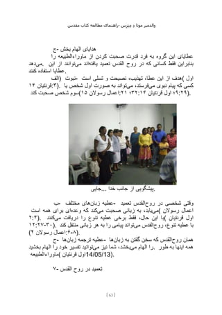 ‫مقدس‬ ‫کتاب‬ ‫مطالعه‬ ‫راهنمای‬- ‫والدم‬
‫ی‬
‫ر‬
‫موتا‬
‫د‬
‫س‬‫ز‬‫ن‬‫م‬
[
63
]
‫ج‬- ‫بخش‬ ‫الهام‬ ‫هدایای‬
‫کردن‬ ‫صحبت‬ ‫قدرت‬ ‫فرد‬ ‫به‬ ‫گروه‬ ‫این‬ ‫عطایای‬
‫را‬ ‫ماوراءالطبیعه‬ ‫از‬
‫می‬
‫دهد‬ . ‫یافته‬ ‫تعمید‬ ‫القدس‬ ‫روح‬ ‫در‬ ‫که‬ ‫کسانی‬ ‫فقط‬ ‫بنابراین‬
‫می‬ ‫اند‬
‫این‬ ‫از‬ ‫توانند‬
‫کنند‬ ‫استفاده‬ ‫عطایا‬.
‫)الف‬ ‫نبوت‬- ‫است‬ ‫تسلی‬ ‫و‬ ‫نصیحت‬ ،‫تهذیب‬ ،‫عطا‬ ‫این‬ ‫از‬ ‫(هدف‬ ‫اول‬
‫قرنتیان‬
۱۴ :۳). ‫می‬ ‫نبوی‬ ‫پیام‬ ‫که‬ ‫کسی‬
‫می‬ ،‫فرستد‬
‫یا‬ ‫شخص‬ ‫اول‬ ‫صورت‬ ‫به‬ ‫تواند‬
‫صحبت‬ ‫شخص‬ ‫سوم‬
‫کند‬ ( ‫رسوالن‬ ‫اعمال‬
۱۵ : ۳۲
‫؛‬
۲۱ : ۹
‫قرنتیان‬ ‫اول‬ ‫؛‬
۱۴ :۲۹).
‫جایی‬... ‫خدا‬ ‫جانب‬ ‫از‬ ‫پیشگویی‬.
‫ب‬- ‫زبان‬ ‫عطیه‬
‫مختلف‬ ‫های‬ - ‫روح‬ ‫در‬ ‫شخصی‬ ‫وقتی‬
‫تعمید‬ ‫القدس‬
‫می‬
‫می‬ ‫صحبت‬ ‫زبانی‬ ‫به‬ ،‫یابد‬
‫وعده‬ ‫که‬ ‫کند‬
‫است‬ ‫همه‬ ‫برای‬ ‫ای‬ ( ‫رسوالن‬ ‫اعمال‬
۲:۴). ‫می‬ ‫دریافت‬ ‫را‬ ‫تنوع‬ ‫عطیه‬ ‫برخی‬ ‫فقط‬ ،‫حال‬ ‫این‬ ‫با‬
‫کنند‬ ( ‫قرنتیان‬ ‫اول‬
۱۲:۲۷-۳۰). ‫روح‬ ،‫تنوع‬ ‫عطیه‬ ‫با‬
‫می‬ ‫القدس‬
‫کند‬ ‫منتقل‬ ‫زبانی‬ ‫هر‬ ‫به‬ ‫را‬ ‫پیامی‬ ‫تواند‬
( ‫رسوالن‬ ‫اعمال‬
۲ :۶-۸).
‫ج‬- ‫زبان‬ ‫ترجمه‬ ‫عطیه‬
‫ها‬ - ‫روح‬ ‫همان‬
‫زبان‬ ‫به‬ ‫گفتن‬ ‫سخن‬ ‫که‬ ‫القدس‬
‫ها‬
‫می‬ ‫الهام‬ ‫را‬
‫می‬ ‫نیز‬ ‫شما‬ ،‫بخشد‬
‫توانی‬
‫بخشید‬ ‫الهام‬ ‫را‬ ‫خود‬ ‫تفسیر‬ ‫د‬ . ‫طور‬ ‫به‬ ‫اینها‬ ‫همه‬
‫(ماوراءالطبیعه‬ ‫قرنتیان‬ ‫اول‬14/05/13).
۷- ‫القدس‬ ‫روح‬ ‫در‬ ‫تعمید‬
 