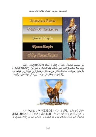 ‫مقدس‬ ‫کتاب‬ ‫مطالعه‬ ‫راهنمای‬- ‫والدم‬
‫ی‬
‫ر‬
‫موتا‬
‫د‬
‫س‬‫ز‬‫ن‬‫م‬
[
66
]
‫الف‬- ‫(بابل‬605-539 ‫قبل‬
‫میالد‬ ‫از‬ ) - ‫بابل‬ ‫نمایانگر‬ ‫مجسمه‬ ‫سر‬
( ‫دانیال‬2.37-38) ‫نیز‬ ‫شیر‬ ‫(و‬ ‫دانیال‬7.4) ‫پادشاه‬ ‫شیر‬ ‫و‬ ‫فلزات‬ ‫پادشاه‬ ‫طال‬ ،‫بود‬
‫می‬ ‫نشان‬ ‫که‬ ،‫است‬ ‫حیوانات‬
‫درخشان‬ ‫بابل‬ ‫دهد‬
‫بود‬ ‫خواهد‬ ‫امپراتوری‬ ‫ترین‬ . ‫بال‬
‫های‬
‫می‬ ‫سخن‬ ‫آنها‬ ‫ویرانگر‬ ‫سرعت‬ ‫از‬ ‫عقاب‬
‫گویند‬ ( ‫ارمیا‬4.7).
‫ب‬- ‫پارس‬ ‫و‬ ‫مادها‬
‫ها‬ (539-331 ‫میالد‬ ‫از‬ ‫)قبل‬. ‫بازو‬ ‫(دو‬ ‫دانیال‬
2:32 ،39) ‫شاخ‬ ‫دو‬ ‫با‬ ‫قوچ‬ ،( ‫دانیال‬8:3) ‫ایستاده‬ ‫طرف‬ ‫یک‬ ‫در‬ ‫که‬ ‫خرسی‬ ‫و‬
‫(بود‬ ‫دانیال‬7:5) ‫پارس‬ ‫و‬ ‫مادها‬ ‫امپراتوری‬ ‫نمایانگر‬
‫امپراتوری‬ ‫این‬ ‫زیرا‬ ‫هستند‬ ‫ها‬
 