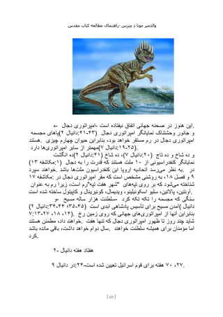 ‫مقدس‬ ‫کتاب‬ ‫مطالعه‬ ‫راهنمای‬- ‫والدم‬
‫ی‬
‫ر‬
‫موتا‬
‫د‬
‫س‬‫ز‬‫ن‬‫م‬
[
69
]
‫ه‬- ‫دجال‬ ‫امپراتوری‬- ‫است‬ ‫نیفتاده‬ ‫اتفاق‬ ‫جهانی‬ ‫صحنه‬ ‫در‬ ‫هنوز‬ ‫این‬.
‫مجسمه‬ ‫(پاهای‬ ‫دانیال‬
۲ :۴۱-۴۳) ‫دجال‬ ‫امپراتوری‬ ‫نمایانگر‬ ‫وحشتناک‬ ‫جانور‬ ‫و‬
‫هستند‬. ‫چیزی‬ ‫چهارم‬ ‫حیوان‬ ‫بنابراین‬ ،‫بود‬ ‫خواهد‬ ‫مستقر‬ ‫رم‬ ‫در‬ ‫دجال‬ ‫امپراتوری‬
‫امپراتوری‬ ‫سایر‬ ‫از‬ ‫مهمتر‬
‫دارد‬ ‫ها‬ ( ‫دانیال‬
۷ :۱۹-۲۵).
‫انگشت‬ ‫(ده‬ ‫دانیال‬
۲ :۴۱) ‫شاخ‬ ‫ده‬ ،( ‫دانیال‬
۷ :۲۰) ‫تاج‬ ‫ده‬ ‫و‬ ‫شاخ‬ ‫ده‬ ‫و‬
( ‫مکاشفه‬
۱۳ :۱) ‫از‬ ‫کنفدراسیونی‬ ‫نمایانگر‬
۱۰
‫دجال‬ ‫به‬ ‫را‬ ‫قدرت‬ ‫که‬ ‫هستند‬ ‫ملت‬
‫سپرد‬ ‫خواهند‬. ‫می‬ ‫نظر‬ ‫به‬
‫ملت‬ ‫کنفدراسیون‬ ‫این‬ ‫اروپا‬ ‫اتحادیه‬ ‫رسد‬
‫باشد‬ ‫ها‬ . ‫در‬
‫مکاشفه‬
۱۷ : ۹
‫فصل‬ ‫و‬
۱۸
‫در‬ ‫دجال‬ ‫امپراتوری‬ ‫مقر‬ ‫که‬ ‫است‬ ‫مشخص‬ ‫روشنی‬ ‫به‬ ،
‫عنوان‬ ‫به‬ ‫رم‬ ‫زیرا‬ ،‫است‬ ‫تپه"رم‬ ‫هفت‬ ‫"شهر‬ ‫می‬ ‫شناخته‬
‫تپه‬ ‫روی‬ ‫بر‬ ‫که‬ ‫شود‬
‫های‬
‫است‬ ‫شده‬ ‫ساخته‬ ‫کاپیتول‬ ‫و‬ ‫کوئیرینال‬ ،‫ویدیمال‬ ،‫اسکوئیلینو‬ ‫سلیو‬ ،‫پاالتین‬ ،‫آونتین‬.
‫و‬- ‫مسیح‬ ‫ساله‬ ‫هزار‬ ‫سلطنت‬- ‫تکه‬ ‫تکه‬ ‫را‬ ‫مجسمه‬ ‫که‬ ‫سنگی‬
‫کرد‬
( ‫دانیال‬
۲ :۳۴- ۳۵
‫؛‬
۴۴ -۴۵) ‫است‬ ‫ابدی‬ ‫پادشاهی‬ ‫تأسیس‬ ‫برای‬ ‫مسیح‬ ‫(آمدن‬ ‫دانیال‬
۷:۱۳- ۱۴
،
۱۸
،
۲۷ ). ‫امپراتوری‬ ‫از‬ ‫آنها‬ ‫بنابراین‬
‫رخ‬ ‫زمین‬ ‫روی‬ ‫که‬ ‫جهانی‬ ‫های‬
‫هستند‬ ‫مطمئن‬ ،‫داد‬ ‫خواهند‬. ‫هفت‬ ‫تنها‬ ‫که‬ ‫دجال‬ ‫امپراتوری‬ ‫ظهور‬ ‫تا‬ ‫روز‬ ‫چند‬ ‫شاید‬
‫باشد‬ ‫مانده‬ ‫باقی‬ ،‫داشت‬ ‫خواهد‬ ‫دوام‬ ‫سال‬. ‫ا‬
‫خواهند‬ ‫سلطنت‬ ‫همیشه‬ ‫برای‬ ‫مؤمنان‬ ‫ما‬
‫کرد‬.
۲- ‫دانیال‬ ‫هفته‬ ‫هفتاد‬
‫دانیال‬ ‫در‬
۹ :۲۴- ۲۷
،
۷۰
‫است‬ ‫شده‬ ‫تعیین‬ ‫اسرائیل‬ ‫قوم‬ ‫برای‬ ‫هفته‬ .
 