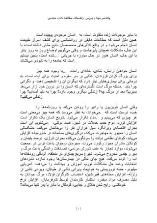 ‫مقدس‬ ‫کتاب‬ ‫مطالعه‬ ‫راهنمای‬- ‫والدم‬
‫ی‬
‫ر‬
‫موتا‬
‫د‬
‫س‬‫ز‬‫ن‬‫م‬
[
7
]
‫موجود‬ ‫انسان‬
‫است‬ ‫پیچیده‬ ‫ی‬ . ‫به‬ ،‫است‬ ‫متفاوت‬ ‫زنده‬ ‫موجودات‬ ‫سایر‬ ‫با‬
‫طبیعت‬ ‫اسرار‬ ‫کشف‬ ‫برای‬ ‫روانشناسی‬ ‫در‬ ‫دقیقی‬ ‫مطالعات‬ ‫که‬ ‫است‬ ‫دلیل‬ ‫همین‬
‫می‬ ‫انجام‬ ‫انسان‬
‫تالش‬ ‫واقع‬ ‫در‬ ‫و‬ ‫شود‬
‫با‬ ،‫است‬ ‫داشته‬ ‫مثبتی‬ ‫نتایج‬ ‫متخصصان‬ ‫های‬
‫می‬ ‫وقتی‬ ‫و‬ ‫پابرجاست‬ ‫همچنان‬ ‫مشکالت‬ ،‫حال‬ ‫این‬
‫بدتر‬ ‫روز‬ ‫به‬ ‫روز‬ ‫اوضاع‬ ‫گوییم‬
‫نیستیم‬ ‫بدبین‬ ،‫است‬ ‫شده‬... ‫جریانی‬ ‫با‬ ‫مبارزه‬ ‫حال‬ ‫در‬ ‫هنوز‬ ‫انسان‬ ،‫حال‬ ‫این‬ ‫با‬
‫می‬ ‫نابودی‬ ‫به‬ ‫را‬ ‫جامعه‬ ‫که‬ ‫است‬
‫کشاند‬ .
‫چیز‬ ‫همه‬ ‫وجود‬ ‫با‬... ‫خانه‬ ،‫شادی‬ ،‫آرامش‬ ‫خواهان‬ ‫انسان‬
‫راحت‬ ‫ای‬
‫به‬ ،‫است‬ ‫آینده‬ ‫برای‬ ‫امنیت‬ ‫و‬ ‫سفره‬ ‫سر‬ ‫بر‬ ‫غذایی‬ ،‫فرزندان‬ ‫کردن‬ ‫بزرگ‬ ‫برای‬
‫برای‬ ‫درمانی‬
‫بیماری‬
‫نگرانی‬ ‫و‬ ،‫دهند‬ ‫تشخیص‬ ‫را‬ ‫آن‬ ‫دیگران‬ ‫که‬ ‫دارد‬ ‫نیاز‬ ‫هایش‬
‫گسترده‬
‫می‬ ‫آزار‬ ‫خود‬ ‫درون‬ ‫در‬ ‫را‬ ‫انسان‬ ‫که‬ ‫ای‬
‫دهد‬ : ‫است‬ ‫مرگ‬ ‫مسئله‬. ‫باید‬ ‫چرا‬
‫آمده‬ ‫دنیا‬ ‫به‬ ‫چرا‬ ‫دارد؟‬ ‫وجود‬ ‫دیگری‬ ‫زندگی‬ ‫چه؟‬ ‫مرگ‬ ‫از‬ ‫بعد‬ ‫بمیریم؟‬
‫چرا‬ ‫ایم؟‬
‫می‬ ‫زندگی‬
‫کنیم؟‬
‫م‬ ‫روشن‬ ‫را‬ ‫رادیو‬ ‫یا‬ ‫تلویزیون‬ ‫انسان‬ ‫وقتی‬
‫ی‬
‫روزنامه‬ ‫یا‬ ‫کند‬
‫را‬ ‫ها‬
‫می‬
‫می‬ ‫نظر‬ ‫به‬ ،‫خواند‬
‫بی‬ ‫چیز‬ ‫همه‬ ‫که‬ ‫رسد‬
‫است‬ ‫معنی‬ . ‫که‬ ‫است‬ ‫درست‬ ،‫خب‬
‫است‬ ‫تکرار‬ ‫یک‬ ‫انسان‬ ‫تاریخ‬. ‫می‬ ‫تکرار‬ ‫مدام‬
‫شود‬ . ‫می‬ ‫که‬ ‫چیزی‬ ‫هر‬
‫و‬ ‫بینیم‬
‫می‬
‫است‬ ‫این‬ ‫شنویم‬ : ،‫دولتی‬ ‫فساد‬ ،‫شهر‬ ‫در‬ ‫حمالت‬ ‫جدید‬ ‫موج‬ ،‫تورم‬ ‫افزایش‬
‫نف‬ ‫هزاران‬ ‫سیل‬ ،‫ویرانگر‬ ‫اقتصادی‬ ‫بحران‬
‫بی‬ ‫را‬ ‫ر‬
‫می‬ ‫خانمان‬
‫خشکسالی‬ ،‫کند‬
‫می‬ ‫مهاجرت‬ ‫به‬ ‫مجبور‬ ‫را‬ ‫انسان‬
‫درگیری‬ ،‫کند‬
‫افزایش‬ ‫خاورمیانه‬ ‫در‬ ‫مسلحانه‬ ‫های‬
‫می‬
‫می‬ ‫سرنگون‬ ‫را‬ ‫دولت‬ ‫نظامی‬ ‫کودتای‬ ،‫یابد‬
‫و‬ ‫یتیمان‬ ‫درصد‬ ،‫انرژی‬ ‫بحران‬ ،‫کند‬
‫می‬ ‫رکورد‬ ‫مجرد‬ ‫مادران‬ ‫کودکان‬
‫جمعیت‬ ‫در‬ ‫ترس‬ ‫باعث‬ ‫نوجوان‬ ‫مجرمان‬ ،‫زند‬
‫می‬
‫ت‬ ‫موارد‬ ،‫شوند‬
‫و‬ ‫مرگ‬ ‫باعث‬ ‫رانندگی‬ ‫تصادفات‬ ،‫مردمی‬ ‫شورش‬ ‫عنف‬ ‫به‬ ‫جاوز‬
‫می‬ ‫مجروح‬ ‫چندین‬ ‫و‬ ‫میر‬
‫رودخانه‬ ‫آلودگی‬ ،‫منطقه‬ ‫در‬ ‫بیماری‬ ‫سریع‬ ‫شیوع‬ ،‫شود‬
‫ها‬
‫می‬ ‫آلوده‬ ‫را‬ ‫آب‬
‫بیمارستان‬ ‫در‬ ‫خالی‬ ‫جای‬ ‫هیچ‬ ،‫کند‬
‫نامزدهای‬ ،‫ندارد‬ ‫وجود‬ ‫ها‬
‫می‬ ‫را‬ ‫بهداشت‬ ‫و‬ ‫آموزش‬ ،‫تورم‬ ‫مشکالت‬ ‫حل‬ ‫وعده‬ ‫انتخابات‬
‫آدم‬ ‫دهند؛‬
‫ربا‬
‫یی‬
‫از‬ ‫ناشی‬ ‫ویرانی‬ ،‫طوفان‬ ‫از‬ ‫ناشی‬ ‫ویرانی‬ ،‫هواپیما‬ ‫به‬ ‫تروریستی‬ ‫حمله‬ ،‫میلیونر‬
‫محله‬ ‫افزایش‬ ،‫زلزله‬
‫به‬ ‫جوانان‬ ‫مرگ‬ ،‫فوالد‬ ‫کارگران‬ ‫اعتصاب‬ ،‫فقیرنشین‬ ‫های‬
‫نرخ‬ ‫افزایش‬ ،‫کارفرمایان‬ ‫توسط‬ ‫کارمندان‬ ‫استثمار‬ ،‫مخدر‬ ‫مواد‬ ‫مصرف‬ ‫دلیل‬
‫مادر‬ ‫با‬ ‫کودکان‬ ،‫جدایی‬ ‫و‬ ‫طالق‬ ‫شدن‬ ‫رایج‬ ،‫خودکشی‬
‫می‬ ‫تنها‬ ‫پدر‬ ‫یا‬
‫مانند؟‬
 