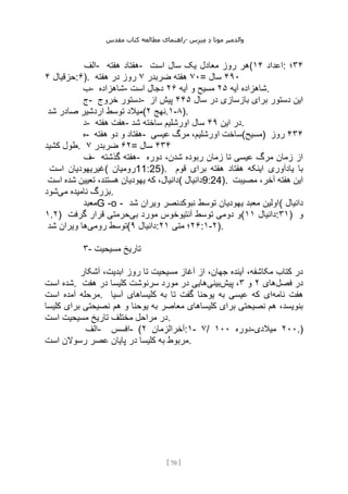 ‫مقدس‬ ‫کتاب‬ ‫مطالعه‬ ‫راهنمای‬- ‫والدم‬
‫ی‬
‫ر‬
‫موتا‬
‫د‬
‫س‬‫ز‬‫ن‬‫م‬
[
70
]
‫الف‬- ‫هفته‬ ‫هفتاد‬- ‫است‬ ‫سال‬ ‫یک‬ ‫معادل‬ ‫روز‬ ‫(هر‬ ‫اعداد‬
۱۴ : ۳۴
‫؛‬
‫حزقیال‬
۴ :۶). ۷۰
‫ضربدر‬ ‫هفته‬
۷
‫هفته‬ ‫در‬ ‫روز‬ = ۴۹۰
‫سال‬
‫ب‬- ‫شاهزاده‬- ‫آیه‬ ‫شاهزاده‬
۲۵
‫آیه‬ ‫و‬ ‫مسیح‬
۲۶
‫است‬ ‫دجال‬ .
‫ج‬- ‫خروج‬ ‫دستور‬- ‫سال‬ ‫در‬ ‫بازسازی‬ ‫برای‬ ‫دستور‬ ‫این‬
۴۴۵
‫از‬ ‫پیش‬
‫شد‬ ‫صادر‬ ‫اردشیر‬ ‫توسط‬ ‫(میالد‬ ‫نهج‬
۲ .۱-۸).
‫د‬- ‫هفته‬ ‫هفت‬- ‫این‬ ‫در‬
۴۹
‫شد‬ ‫ساخته‬ ‫اورشلیم‬ ‫سال‬ .
‫ه‬- ‫هفته‬ ‫دو‬ ‫و‬ ‫هفتاد‬- ‫عیسی‬ ‫مرگ‬ ،‫اورشلیم‬ ‫)مسیح(ساخت‬ ۴۳۴
‫روز‬
‫کشید‬ ‫طول‬. ۶۲
‫ضربدر‬
۷ = ۴۳۴
‫سال‬
‫ف‬- ‫گذشته‬ ‫هفته‬- ‫دوره‬ ،‫شدن‬ ‫ربوده‬ ‫زمان‬ ‫تا‬ ‫عیسی‬ ‫مرگ‬ ‫زمان‬ ‫از‬
‫است‬ ‫(غیریهودیان‬ ‫رومیان‬11:25). ‫قوم‬ ‫برای‬ ‫هفته‬ ‫هفتاد‬ ‫اینکه‬ ‫یادآوری‬ ‫با‬
‫است‬ ‫شده‬ ‫تعیین‬ ،‫هستند‬ ‫یهودیان‬ ‫که‬ ،‫(دانیال‬ ‫دانیال‬9:24). ‫مصیبت‬ ،‫آخر‬ ‫هفته‬ ‫این‬
‫می‬ ‫نامیده‬ ‫بزرگ‬
‫شود‬ .
‫معبد‬G -o - ‫شد‬ ‫ویران‬ ‫نبوکدنصر‬ ‫توسط‬ ‫یهودیان‬ ‫معبد‬ ‫(اولین‬ ‫دانیال‬
۱.۲) ‫بی‬ ‫مورد‬ ‫آنتیوخوس‬ ‫توسط‬ ‫دومی‬ ‫و‬
‫گرفت‬ ‫قرار‬ ‫حرمتی‬ ( ‫دانیال‬
۱۱ :۳۱) ‫و‬
‫رومی‬ ‫توسط‬
‫شد‬ ‫ویران‬ ‫ها‬ ( ‫دانیال‬
۹ : ۲۶
‫متی‬ ‫؛‬
۲۱ :۱-۲).
۳- ‫مسیحیت‬ ‫تاریخ‬
‫آشکار‬ ،‫ابدیت‬ ‫روز‬ ‫تا‬ ‫مسیحیت‬ ‫آغاز‬ ‫از‬ ،‫جهان‬ ‫آینده‬ ،‫مکاشفه‬ ‫کتاب‬ ‫در‬
‫است‬ ‫شده‬. ‫فصل‬ ‫در‬
‫های‬
۲
‫و‬
۳
‫پیش‬ ،
‫بینی‬
‫هفت‬ ‫در‬ ‫کلیسا‬ ‫سرنوشت‬ ‫مورد‬ ‫در‬ ‫هایی‬
‫است‬ ‫آمده‬ ‫مرحله‬. ‫نامه‬ ‫هفت‬
‫آسیا‬ ‫کلیساهای‬ ‫به‬ ‫تا‬ ‫گفت‬ ‫یوحنا‬ ‫به‬ ‫عیسی‬ ‫که‬ ‫ای‬
‫کلیسا‬ ‫برای‬ ‫نصیحتی‬ ‫هم‬ ‫و‬ ‫یوحنا‬ ‫به‬ ‫معاصر‬ ‫کلیساهای‬ ‫برای‬ ‫نصیحتی‬ ‫هم‬ ،‫بنویسد‬
‫است‬ ‫مسیحیت‬ ‫تاریخ‬ ‫مختلف‬ ‫مراحل‬ ‫در‬.
‫الف‬- ‫افسس‬- ( ‫آخرالزمان‬
۲ :۱- ۷/ ‫دوره‬
۱۰۰ - ۲۰۰
‫میالدی‬ .)
‫است‬ ‫رسوالن‬ ‫عصر‬ ‫پایان‬ ‫در‬ ‫کلیسا‬ ‫به‬ ‫مربوط‬.
 