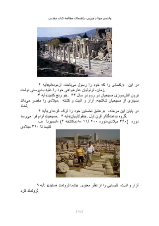 ‫مقدس‬ ‫کتاب‬ ‫مطالعه‬ ‫راهنمای‬- ‫والدم‬
‫ی‬
‫ر‬
‫موتا‬
‫د‬
‫س‬‫ز‬‫ن‬‫م‬
[
71
]
‫آیه‬
۲ « ‫می‬ ‫رسول‬ ‫را‬ ‫خود‬ ‫که‬ ‫را‬ ‫کسانی‬
‫آزموده‬ ،‫نامند‬
‫ام‬ .» ‫این‬ ‫در‬
‫بت‬ ‫علیه‬ ‫را‬ ‫خود‬ ‫عذرخواهی‬ ‫ترتولیان‬ ،‫زمان‬
‫نوشت‬ ‫پرستی‬ .
‫آیه‬
۳ «‫کشید‬ ‫رنج‬ ‫»و‬. ‫آتش‬ ‫نرون‬
‫سال‬ ‫در‬ ‫روم‬ ‫در‬ ‫مسیحیان‬ ‫سوزی‬
۶۴
‫را‬ ‫میالدی‬
‫می‬ ‫مقصر‬
‫داند‬ . ‫کشته‬ ‫و‬ ‫اذیت‬ ‫و‬ ‫آزار‬ ،‫شکنجه‬ ‫مسیحیان‬ ‫از‬ ‫بسیاری‬
‫شدند‬.
‫آیه‬
۴ « ‫کرده‬ ‫ترک‬ ‫را‬ ‫خود‬ ‫نخستین‬ ‫عشق‬
‫ای‬ .» ،‫مرحله‬ ‫این‬ ‫پایان‬ ‫در‬
‫می‬ ‫فرا‬ ‫آرام‬ ‫مسیحیت‬
‫رسد‬ . ‫آیه‬
۶ «‫»نقوالویان‬. ‫بدعت‬ ‫گروه‬
‫اول‬ ‫قرن‬ ‫گذار‬ .
‫ب‬- ‫اسمیرنا‬- ( ‫مکاشفه‬
۲ :۸- ۱۱/ ‫دوره‬
۲۰۰ - ۳۶۰
‫میالدی‬ ) ‫دوره‬
‫تا‬ ‫کلیسا‬
۳۶۰
‫میالدی‬
‫آیه‬
۹ : «‫هستید‬ ‫ثروتمند‬ ‫»شما‬ ‫معنوی‬ ‫نظر‬ ‫از‬ ‫را‬ ‫کلیسایی‬ ،‫اذیت‬ ‫و‬ ‫آزار‬
‫کرد‬ ‫ثروتمند‬.
 