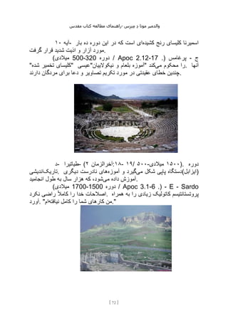 ‫مقدس‬ ‫کتاب‬ ‫مطالعه‬ ‫راهنمای‬- ‫والدم‬
‫ی‬
‫ر‬
‫موتا‬
‫د‬
‫س‬‫ز‬‫ن‬‫م‬
[
72
]
‫آیه‬
۱۰ - ‫کشیده‬ ‫رنج‬ ‫کلیسای‬ ‫اسمیرنا‬
‫بار‬ ‫ده‬ ‫دوره‬ ‫این‬ ‫در‬ ‫که‬ ‫است‬ ‫ای‬
‫گرفت‬ ‫قرار‬ ‫شدید‬ ‫اذیت‬ ‫و‬ ‫آزار‬ ‫مورد‬.
‫ج‬
-
.( ‫پرغامس‬
17
-
Apoc 2.12
‫دوره‬ /
320
-
500
)‫میالدی‬
"‫شده‬ ‫تخمیر‬ ‫"کلیسای‬ ‫نیکوالییان"عیسی‬ ‫و‬ ‫بلعام‬ ‫"آموزه‬ ‫می‬ ‫محکوم‬ ‫را‬
‫کند‬ . ‫آنها‬
‫دارند‬ ‫مردگان‬ ‫برای‬ ‫دعا‬ ‫و‬ ‫تصاویر‬ ‫تکریم‬ ‫مورد‬ ‫در‬ ‫عقیدتی‬ ‫خطای‬ ‫چندین‬.
‫د‬- ‫طیاتیرا‬- ( ‫آخرالزمان‬
۲ :۱۸- ۱۹/ ۵۰۰- ۱۵۰۰
‫میالدی‬ ). ‫دوره‬
‫تاریک‬
‫اندیشی‬ . ‫می‬ ‫شکل‬ ‫پاپی‬ ‫دستگاه‬
‫آموزه‬ ‫و‬ ‫گیرد‬
‫دیگری‬ ‫نادرست‬ ‫های‬ (‫)ایزابل‬
‫می‬ ‫داده‬ ‫آموزش‬
‫انجامید‬ ‫طول‬ ‫به‬ ‫سال‬ ‫هزار‬ ‫که‬ ،‫شود‬ .
Sardo
-
E
-
.(
6
-
Apoc 3.1
‫دوره‬ /
1500
-
1700
)‫میالدی‬
‫نکرد‬ ‫راضی‬ ً‫ال‬‫کام‬ ‫را‬ ‫خدا‬ ‫اصالحات‬. ‫همراه‬ ‫به‬ ‫را‬ ‫زیادی‬ ‫کاتولیک‬ ‫پروتستانتیسم‬
‫آورد‬. " ‫نیافته‬ ‫کامل‬ ‫را‬ ‫شما‬ ‫کارهای‬ ‫من‬
‫ام‬ ."
 