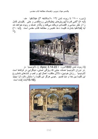 ‫مقدس‬ ‫کتاب‬ ‫مطالعه‬ ‫راهنمای‬- ‫والدم‬
‫ی‬
‫ر‬
‫موتا‬
‫د‬
‫س‬‫ز‬‫ن‬‫م‬
[
73
]
‫ف‬- ‫فیالدلفیا‬- ( ‫مکاشفه‬
۳ :۷- ۱۳/ ‫دوره‬
۱۷۰۰
‫شدن‬ ‫ربوده‬ ‫تا‬ .)
‫کامل‬ ‫کلیسای‬. ‫پیوریتن‬
‫روح‬ ‫پنطیکاستی‬ ‫های‬
‫حتی‬ ‫و‬ ‫القدس‬ "‫قدرت‬ ‫"کمی‬ ( ‫آیه‬
۸ )
‫می‬ ‫دریافت‬ ‫اقتصادی‬ ‫و‬ ‫سیاسی‬ ‫نظر‬ ‫از‬ ‫را‬
‫شد‬ ‫خواهند‬ ‫ربوده‬ ‫و‬ ‫هستند‬ ‫وفادار‬ ‫و‬ ‫کنند‬
( ‫آیه‬
۱۰ ). ‫است‬ ‫مقدس‬ ‫کتاب‬ ‫مطالعه‬ ‫و‬ ‫تقدیس‬ ،‫دعا‬ ،‫کلیسا‬ ‫بشارت‬ ‫(فیالدلفیا‬ ‫آیه‬
۷).
‫ز‬- ‫الئودیسیا‬- (. Apoc 3.14-22 / ‫دوره‬1800 ‫شدن‬ ‫ربوده‬ ‫)تا‬
‫فرقه‬ ‫در‬ ‫دنیاگرایی‬ ،‫اصلی‬ ‫ویژگی‬ ‫که‬ ‫جایی‬ ،‫هستند‬ ‫الئودیسیا‬ ‫دوران‬ ‫در‬
‫است‬ ‫ها‬ .
‫لذت‬ ‫و‬ ‫لعب‬ ‫و‬ ‫لهو‬ ‫اعمال‬ ،‫متقلب‬ ‫دالالن‬ ،‫خودبین‬ ‫زنان‬
‫نامشروع‬ ‫های‬ ... ‫الئودیسیا‬
‫ببینید‬ ‫!را‬ ‫نکرد‬ ‫ستایش‬ ‫را‬ ‫کلیسا‬ ‫این‬ ‫هرگز‬ ‫عیسی‬. ‫و‬ ‫خدا‬ ‫بین‬ ‫کلیسا‬ ‫این‬
‫تقسیم‬ ‫دنیا‬
‫است‬ ‫(شده‬ ‫آیات‬15-16).
 