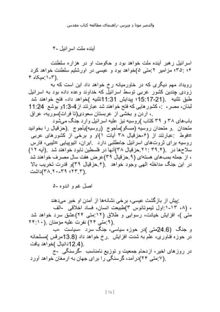 ‫مقدس‬ ‫کتاب‬ ‫مطالعه‬ ‫راهنمای‬- ‫والدم‬
‫ی‬
‫ر‬
‫موتا‬
‫د‬
‫س‬‫ز‬‫ن‬‫م‬
[
74
]
۴- ‫اسرائیل‬ ‫ملت‬ ‫آینده‬
‫سلطنت‬ ‫هزاره‬ ‫در‬ ‫او‬ ‫حکومت‬ ‫و‬ ‫بود‬ ‫خواهد‬ ‫ملت‬ ‫آینده‬ ‫رهبر‬ ‫اسرائیل‬
‫کرد‬ ‫خواهد‬ ‫سلطنت‬ ‫اورشلیم‬ ‫در‬ ‫عیسی‬ ‫و‬ ‫بود‬ ‫(خواهد‬ ‫متی‬
۵ : ۳۵
‫مزامیر‬ ‫؛‬
۲ : ۶
‫؛‬
‫میکاه‬
۴ :۱-۳).
‫به‬ ‫که‬ ‫است‬ ‫این‬ ‫داد‬ ‫خواهد‬ ‫رخ‬ ‫خاورمیانه‬ ‫در‬ ‫که‬ ‫دیگری‬ ‫مهم‬ ‫رویداد‬
‫اسرائیل‬ ‫به‬ ‫بود‬ ‫داده‬ ‫وعده‬ ‫خداوند‬ ‫که‬ ‫اسرائیل‬ ‫توسط‬ ‫عربی‬ ‫کشور‬ ‫چندین‬ ‫زودی‬
‫شد‬ ‫خواهند‬ ‫فتح‬ ،‫داد‬ ‫(خواهد‬ ‫تثنیه‬11:31 ‫پیدایش‬ ‫؛‬15:17-21). ‫تثنیه‬ ‫طبق‬
11:24 ‫یوشع‬ ‫و‬1:3-4‫از‬ ‫عبارتند‬ ‫شد‬ ‫خواهند‬ ‫فتح‬ ‫که‬ ‫کشورهایی‬ ،: ‫لب‬
،‫مصر‬ ،‫نان‬
‫عراق‬ ،‫فرات(سوریه‬ ‫سعودی)تا‬ ‫عربستان‬ ‫از‬ ‫بخشی‬ ‫و‬ ‫اردن‬ ،.
‫می‬ ‫جنگ‬ ‫وارد‬ ‫اسرائیل‬ ‫علیه‬ ‫نیز‬ ‫روسیه‬
‫شود‬ ( ‫باب‬
‫های‬
۳۸
‫و‬
۳۹
‫کتاب‬
‫بخوانید‬ ‫را‬ ‫)حزقیال‬. ‫)روسیه(یأجوج‬ ‫)مسکو(مأجوج‬ ‫روسیه‬ ‫متحدان‬ ‫و‬. ‫متحدان‬
‫عربی‬ ‫کشورهای‬ ‫از‬ ‫برخی‬ ‫و‬ ‫(او‬ ‫حزقیال‬
۳۸
‫آیات‬
۱ -۶) ‫از‬ ‫عبارتند‬: ‫فوط‬=
‫فارس‬ ،‫=لیبی‬ ‫اتیوپیایی‬ ،‫ایران‬. ‫ثروت‬ ‫برای‬ ‫روسیه‬
‫جاه‬ ‫اسرائیل‬ ‫های‬
‫دارد‬ ‫طلبی‬
( ‫آیه‬
۱۲ ). ‫شد‬ ‫خواهند‬ ‫نابود‬ ‫فلسطین‬ ‫در‬ ‫(آنها‬ ‫حزقیال‬
۳۸ .۲۱: ۳۹.۴). ‫سالح‬
‫در‬ ‫ها‬
‫شد‬ ‫خواهند‬ ‫مصرف‬ ‫سال‬ ‫هفت‬ ‫(عرض‬ ‫حزقیال‬
۳۹ .۹) ‫بمب‬ ‫جمله‬ ‫از‬ ،
‫هسته‬ ‫های‬
‫ای‬
‫باال‬ ‫تخریب‬ ‫قدرت‬ ‫(و‬ ‫حزقیال‬
۳۹ .۶). ‫خواهد‬ ‫وجود‬ ‫الهی‬ ‫مداخله‬ ‫جنگ‬ ‫این‬ ‫در‬
‫(داشت‬۳۸.۲۰- ۲۳
‫؛‬
۳۹ .۳).
۵- ‫اندوه‬ ‫و‬ ‫غم‬ ‫اصل‬
‫نشانه‬ ‫برخی‬ ،‫عیسی‬ ‫بازگشت‬ ‫از‬ ‫پیش‬
‫می‬ ‫خبر‬ ‫او‬ ‫آمدن‬ ‫از‬ ‫ها‬
‫دهند‬ :
‫الف‬- ‫اخالقی‬ ‫فساد‬ ،‫انسان‬ ‫(طبیعت‬ ‫تیموتائوس‬ ‫اول‬
۳ :۱- ۸
،
۱۳ ) ،
‫شد‬ ‫خواهد‬ ‫سرد‬ ‫(عشق‬ ‫متی‬
۲۴ :۱۲) ‫طالق‬ ‫و‬ ‫رسوایی‬ ،‫خیانت‬ ‫افزایش‬ ،( ‫متی‬
۲۴:۱۰). ‫مؤمنان‬ ‫علیه‬ ‫نفرت‬ ( ‫متی‬
۲۴ :۹).
‫ب‬- ‫سیاست‬- ‫سرد‬ ‫جنگ‬ ،‫سیاسی‬ ‫حوزه‬ ‫(در‬ ‫متی‬24.6) ‫جنگ‬ ‫و‬
‫(مسلحانه‬ ‫مرقس‬13.8) ‫داد‬ ‫خواهد‬ ‫رخ‬. ‫افزایش‬ ‫شدت‬ ‫به‬ ‫علم‬ ،‫فناوری‬ ‫حوزه‬ ‫در‬
‫یافت‬ ‫(خواهد‬ ‫دانیال‬12.4).
‫ج‬- ‫گرسنگی‬- ‫نامناسب‬ ‫توزیع‬ ‫و‬ ‫جمعیت‬ ‫ازدحام‬ ،‫اخیر‬ ‫روزهای‬ ‫در‬
‫آورد‬ ‫خواهد‬ ‫ارمغان‬ ‫به‬ ‫جهان‬ ‫برای‬ ‫را‬ ‫گرسنگی‬ ،‫(درآمد‬ ‫متی‬
۲۴ :۷).
 