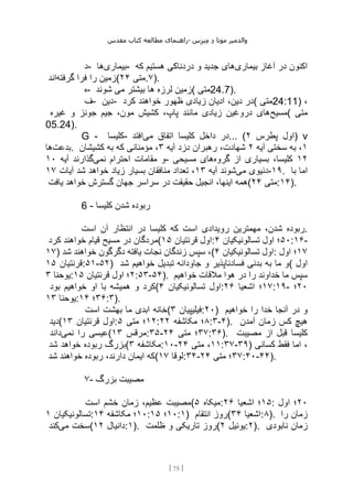 ‫مقدس‬ ‫کتاب‬ ‫مطالعه‬ ‫راهنمای‬- ‫والدم‬
‫ی‬
‫ر‬
‫موتا‬
‫د‬
‫س‬‫ز‬‫ن‬‫م‬
[
75
]
‫د‬- ‫بیماری‬
‫ها‬ - ‫بیماری‬ ‫آغاز‬ ‫در‬ ‫اکنون‬
‫که‬ ‫هستیم‬ ‫دردناکی‬ ‫و‬ ‫جدید‬ ‫های‬
‫گرفته‬ ‫فرا‬ ‫را‬ ‫زمین‬
‫اند‬ ( ‫متی‬
۲۴ .۷).
‫ه‬- ‫شوند‬ ‫می‬ ‫بیشتر‬ ‫ها‬ ‫لرزه‬ ‫(زمین‬ ‫متی‬24.7).
‫ف‬- ‫دین‬- ‫کرد‬ ‫خواهند‬ ‫ظهور‬ ‫زیادی‬ ‫ادیان‬ ،‫دین‬ ‫(در‬ ‫متی‬24:11) ،
‫مسیح‬
‫غیره‬ ‫و‬ ‫جونز‬ ‫جیم‬ ،‫مون‬ ‫کشیش‬ ،‫پاپ‬ ‫مانند‬ ‫زیادی‬ ‫دروغین‬ ‫های‬ ( ‫متی‬
05.24).
G - ‫کلیسا‬- ‫می‬ ‫اتفاق‬ ‫کلیسا‬ ‫داخل‬ ‫در‬
‫افتد‬ ... ( ‫پطرس‬ ‫اول‬
۲ ) v
‫بدعت‬
‫ها‬ . ۱
‫آیه‬ ‫سختی‬ ‫به‬ ،
۲
‫آیه‬ ‫دزد‬ ‫رهبران‬ ،‫شهادت‬
۳
‫کشیشان‬ ‫به‬ ‫که‬ ‫مؤمنانی‬ ،
‫مق‬ ‫و‬
‫نمی‬ ‫احترام‬ ‫امات‬
‫آیه‬ ‫گذارند‬
۱۰ - ۱۲
‫گروه‬ ‫از‬ ‫بسیاری‬ ،‫کلیسا‬
‫مسیحی‬ ‫های‬
‫می‬ ‫دنیوی‬
‫آیه‬ ‫شوند‬
۱۳
‫آیات‬ ‫شد‬ ‫خواهد‬ ‫زیاد‬ ‫بسیار‬ ‫منافقان‬ ‫تعداد‬ ،
۱۷ -۱۹. ‫با‬ ‫اما‬
‫یافت‬ ‫خواهد‬ ‫گسترش‬ ‫جهان‬ ‫سراسر‬ ‫در‬ ‫حقیقت‬ ‫انجیل‬ ،‫اینها‬ ‫(همه‬ ‫متی‬
۲۴ :۱۴).
6 - ‫کلیسا‬ ‫شدن‬ ‫ربوده‬
‫رویدادی‬ ‫مهمترین‬ ،‫شدن‬ ‫ربوده‬
‫است‬ ‫آن‬ ‫انتظار‬ ‫در‬ ‫کلیسا‬ ‫که‬ ‫است‬ .
‫کرد‬ ‫خواهند‬ ‫قیام‬ ‫مسیح‬ ‫در‬ ‫(مردگان‬ ‫قرنتیان‬ ‫اول‬
۱۵ : ۵۰
‫تسالونیکیان‬ ‫اول‬ ‫؛‬
۴ :۱۶-
۱۷) ‫شد‬ ‫خواهند‬ ‫دگرگون‬ ‫یافته‬ ‫نجات‬ ‫زندگان‬ ‫سپس‬ ،( ‫تسالونیکیان‬ ‫اول‬
۴ : ۱۷
‫اول‬ ‫؛‬
‫قرنتیان‬
۱۵ :۵۱-۵۲) ‫شد‬ ‫خواهیم‬ ‫تبدیل‬ ‫جاودانه‬ ‫و‬ ‫فسادناپذیر‬ ‫بدنی‬ ‫به‬ ‫ما‬ ‫(و‬ ‫اول‬
‫یوحنا‬
۳ : ۲
‫قرنتیان‬ ‫اول‬ ‫؛‬
۱۵ :۵۳-۵۴). ‫خواهیم‬ ‫مالقات‬ ‫هوا‬ ‫در‬ ‫را‬ ‫خداوند‬ ‫ما‬ ‫سپس‬
‫بود‬ ‫خواهیم‬ ‫او‬ ‫با‬ ‫همیشه‬ ‫و‬ ‫(کرد‬ ‫تسالونیکیان‬ ‫اول‬
۴ : ۱۷
‫اشعیا‬ ‫؛‬
۲۶ :۱۹- ۲۰
‫؛‬
‫یوحنا‬
۱۳ : ۳۶
‫؛‬
۱۴ :۳).
‫است‬ ‫بهشت‬ ‫ما‬ ‫ابدی‬ ‫(خانه‬ ‫فیلیپیان‬
۳ :۲۰) ‫خواهیم‬ ‫را‬ ‫خدا‬ ‫آنجا‬ ‫در‬ ‫و‬
‫(دید‬ ‫قرنتیان‬ ‫اول‬
۱۳ : ۱۲
‫متی‬ ‫؛‬
۵ : ۸
‫مکاشفه‬ ‫؛‬
۲۲ :۳-۴). ‫آمدن‬ ‫زمان‬ ‫کس‬ ‫هیچ‬
‫نمی‬ ‫را‬ ‫عیسی‬
‫داند‬ ( ‫مرقس‬
۱۳ :۳۵- ۳۷
‫متی‬ ‫؛‬
۲۴ :۳۶). ‫مصیبت‬ ‫از‬ ‫قبل‬ ‫کلیسا‬
‫شد‬ ‫خواهد‬ ‫ربوده‬ ‫(بزرگ‬ ‫مکاشفه‬
۳ :۱۰- ۱۱
‫متی‬ ،
۲۴ :۳۷-۳۹) ‫کسانی‬ ‫فقط‬ ‫اما‬ ،
‫شد‬ ‫خواهند‬ ‫ربوده‬ ،‫دارند‬ ‫ایمان‬ ‫(که‬ ‫لوقا‬
۱۷ :۳۴- ۳۷
‫متی‬ ‫؛‬
۲۴ :۴۰-۴۴).
۷- ‫بزرگ‬ ‫مصیبت‬
‫است‬ ‫خشم‬ ‫زمان‬ ،‫عظیم‬ ‫(مصیبت‬ ‫میکاه‬
۵ : ۱۵
‫اشعیا‬ ‫؛‬
۲۶ : ۲۰
‫اول‬ ‫؛‬
‫تسالونیکیان‬
۱ : ۱۰
‫مکاشفه‬ ‫؛‬
۱۴ : ۱۰
‫؛‬
۱۵ :۱) ‫انتقام‬ ‫(روز‬ ‫اشعیا‬
۳۴ :۸). ‫را‬ ‫زمان‬
‫می‬ ‫سخت‬
‫کند‬ ( ‫دانیال‬
۱۲ :۱). ‫ظلمت‬ ‫و‬ ‫تاریکی‬ ‫(روز‬ ‫یوئیل‬
۲ :۲). ‫نابودی‬ ‫زمان‬
 