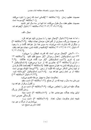 ‫مقدس‬ ‫کتاب‬ ‫مطالعه‬ ‫راهنمای‬- ‫والدم‬
‫ی‬
‫ر‬
‫موتا‬
‫د‬
‫س‬‫ز‬‫ن‬‫م‬
[
76
]
‫می‬ ‫نابود‬ ‫را‬ ‫زمین‬ ‫که‬ ‫است‬ ‫کسانی‬
‫کنند‬ ( ‫مکاشفه‬
۱۱ :۱۸). ‫عظیم‬ ‫مصیبت‬
‫زمان‬ ،
‫است‬ ‫(وسوسه‬ ‫مکاشفه‬
۳ :۱۰).
‫می‬ ‫طول‬ ‫سال‬ ‫هفت‬ ‫عظیم‬ ‫مصیبت‬
‫تشدید‬ ‫آخر‬ ‫سال‬ ‫سه‬ ‫در‬ ‫تنها‬ ‫اما‬ ،‫کشد‬
‫شد‬ ‫(خواهد‬ ‫دانیال‬
۷ : ۲۵
‫مکاشفه‬ ‫؛‬
۱۱ : ۲
‫؛‬
۱۲ : ۶،۱۴
‫؛‬
۱۳ :۵).
‫الف‬- ‫دجال‬
‫کرد‬ ‫خواهد‬ ‫تأیید‬ ‫بسیاری‬ ‫با‬ ‫را‬ ‫عهد‬ ‫(دجال‬ ‫دانیال‬
۹ :۲۷) ‫همه‬ ‫نه‬ ‫اما‬ ،
( ‫مکاشفه‬
۷ :۳-۴). ‫نیافته‬ ‫نجات‬ ‫مؤمنان‬ ،‫گمراهان‬ ‫از‬ ‫بسیاری‬ ،‫بزرگ‬ ‫مصیبت‬ ‫در‬
‫می‬ ‫داده‬ ‫بشارت‬ ‫که‬ ‫دیگران‬ ‫و‬
‫وجود‬ ‫با‬ ‫و‬ ‫گشت‬ ‫خواهند‬ ‫باز‬ ‫خدا‬ ‫سوی‬ ‫به‬ ،‫شوند‬
‫یافت‬ ‫خواهند‬ ‫نجات‬ ،‫شدن‬ ‫کشته‬ ‫و‬ ‫(شکنجه‬ ‫مکاشفه‬
۷ : ۱۴
‫؛‬
۱۲ : ۱۷
‫؛‬
۱۵ : ۲
‫دانیال‬ ‫؛‬
۷: ۲۵
‫؛‬
۱۲ :۷).
‫می‬ ‫را‬ ‫شیطان‬ ‫قدرت‬ ‫که‬ ‫است‬ ‫مردی‬ ‫دجال‬
‫پذیرد‬ ( ‫متی‬
۴ :۴- ۱۰
‫؛‬
‫مکاشفه‬
۱۳ :۲). ‫کنید‬ ‫تقلید‬ ‫مسیح‬ ‫(از‬ ‫رسوالن‬ ‫اعمال‬
۲ : ۲۲
‫تسالونیکیان‬ ‫دوم‬ ‫؛‬
۲:۹). ‫هالکت‬ ‫فرزند‬ ،‫گناه‬ ‫مرد‬ ‫(او‬ ‫تسالونیکیان‬ ‫دوم‬
۲ :۳) ‫شریر‬ ،( ‫دوم‬
‫تسالونیکیان‬
۲ :۸) ‫برمی‬ ‫دریا‬ ‫از‬ ‫که‬ ‫جانوری‬ ،
‫خیزد‬ ( ‫مکاشفه‬
۱۳ :۱) ‫دارای‬ ،
‫فراوان‬ ‫کالم‬ ‫(فصاحت‬ ‫مکاشفه‬
۱۳ :۵) ً‫ا‬‫قطع‬ ،‫مسیح‬ ‫عنوان‬ ‫به‬ ‫شدن‬ ‫پذیرفته‬ ‫برای‬ ‫و‬
‫است‬ ‫یهودی‬ ‫(یک‬ ‫یوحنا‬
۵ :۴۳). ‫می‬ ‫آشکار‬ ‫زمانی‬ ‫تنها‬ ‫او‬
‫زمین‬ ‫از‬ ‫کلیسا‬ ‫که‬ ‫شود‬
‫شود‬ ‫(برداشته‬ ‫تسالونیکیان‬ ‫دوم‬
۲ :۷-۸). ‫بود‬ ‫خواهد‬ ‫زمین‬ ‫تمام‬ ‫بر‬ ‫او‬ ‫سلطه‬
( ‫مکاشفه‬
۱۳ : ۷
‫دانیال‬ ‫؛‬
۷ :۲۳).
‫می‬ ‫تقسیم‬ ‫مرحله‬ ‫چهار‬ ‫به‬ ‫دجال‬ ‫حکومت‬
‫شود‬ :
‫سفید‬ ‫اسب‬- ( ‫مکاشفه‬
۶ :۱-۲) ‫دوره‬
‫صلح‬ ‫آن‬ ‫در‬ ‫که‬ ‫نیمه‬ ‫و‬ ‫سال‬ ‫سه‬ ‫ای‬
‫بود‬ ‫خواهد‬ ‫برقرار‬ ‫کنترل‬ ‫و‬.
‫سرخ‬ ‫اسب‬- ( ‫مکاشفه‬
۶ :۳-۴) ‫شعله‬ ‫را‬ ‫اسرائیل‬ ‫علیه‬ ‫جنگ‬
‫می‬ ‫ور‬
،‫کند‬
‫بزرگ‬ ‫کشتار‬ ‫زمان‬.
‫سیاه‬ ‫اسب‬- ( ‫مکاشفه‬
۶ .۵-۶) ‫جیره‬ ،‫جنگ‬ ‫پیامد‬ ‫اولین‬
‫و‬ ‫غذا‬ ‫بندی‬
‫است‬ ‫عمومی‬ ‫گرسنگی‬.
‫زرد‬ ‫اسب‬- ( ‫مکاشفه‬
۶ :۷-۸) ‫تعداد‬ ،‫دجال‬ ‫حکومت‬ ‫تمام‬ ‫نتیجه‬
‫بی‬
‫بود‬ ‫میر‬ ‫و‬ ‫مرگ‬ ‫از‬ ‫شماری‬ .
‫ب‬- ‫مسیح‬ ‫داوری‬ ‫تخت‬
 