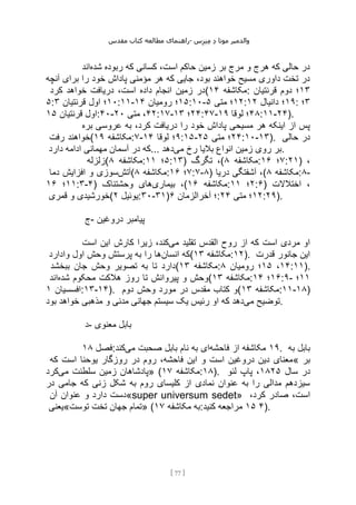 ‫مقدس‬ ‫کتاب‬ ‫مطالعه‬ ‫راهنمای‬- ‫والدم‬
‫ی‬
‫ر‬
‫موتا‬
‫د‬
‫س‬‫ز‬‫ن‬‫م‬
[
77
]
‫شده‬ ‫ربوده‬ ‫که‬ ‫کسانی‬ ،‫است‬ ‫حاکم‬ ‫زمین‬ ‫بر‬ ‫مرج‬ ‫و‬ ‫هرج‬ ‫که‬ ‫حالی‬ ‫در‬
‫اند‬
‫آنچه‬ ‫برای‬ ‫را‬ ‫خود‬ ‫پاداش‬ ‫مؤمنی‬ ‫هر‬ ‫که‬ ‫جایی‬ ،‫بود‬ ‫خواهند‬ ‫مسیح‬ ‫داوری‬ ‫تخت‬ ‫در‬
‫کرد‬ ‫خواهد‬ ‫دریافت‬ ،‫است‬ ‫داده‬ ‫انجام‬ ‫زمین‬ ‫(در‬ ‫مکاش‬
‫فه‬
۱۴ : ۱۳
‫قرنتیان‬ ‫دوم‬ ‫؛‬
۵: ۱۰
‫قرنتیان‬ ‫اول‬ ‫؛‬
۳ :۱۱- ۱۵
‫رومیان‬ ‫؛‬
۱۴ :۱۰- ۱۲
‫متی‬ ‫؛‬
۵ : ۱۹
‫دانیال‬ ‫؛‬
۱۲ : ۳
‫؛‬
‫قرنتیان‬ ‫اول‬
۱۵ :۴۰- ۴۲
‫متی‬ ،
۲۰ :۱۷- ۲۴
‫؛‬
۱۳ :۴۷- ۴۸
‫لوقا‬ ‫؛‬
۱۹ :۱۱-۲۴).
‫بره‬ ‫عروسی‬ ‫به‬ ،‫کرد‬ ‫دریافت‬ ‫را‬ ‫خود‬ ‫پاداش‬ ‫مسیحی‬ ‫هر‬ ‫اینکه‬ ‫از‬ ‫پس‬
‫رفت‬ ‫(خواهند‬ ‫مکاشفه‬
۱۹ :۷- ۹
‫لوقا‬ ‫؛‬
۱۴ :۱۵- ۲۴
‫متی‬ ‫؛‬
۲۵ :۱۰-۱۳). ‫حالی‬ ‫در‬
‫دارد‬ ‫ادامه‬ ‫مهمانی‬ ‫آسمان‬ ‫در‬ ‫که‬... ‫می‬ ‫رخ‬ ‫بالیا‬ ‫انواع‬ ‫زمین‬ ‫روی‬ ‫بر‬
‫دهد‬ .
‫(زلزله‬ ‫مکاشفه‬
۸ : ۵
‫؛‬
۱۱ :۱۳) ‫تگرگ‬ ،( ‫مکاشفه‬
۸ : ۷
‫؛‬
۱۶ :۲۱) ،
‫آتش‬
‫دما‬ ‫افزایش‬ ‫و‬ ‫سوزی‬ ( ‫مکاشفه‬
۸ : ۷
‫؛‬
۱۶ :۷-۸) ‫دریا‬ ‫آشفتگی‬ ،( ‫مکاشفه‬
۸ :۸-
۱۱
‫؛‬
۱۶ :۳-۴) ‫بیماری‬ ،
‫وحشتناک‬ ‫های‬ ( ‫مکاشفه‬
۱۶ : ۲
‫؛‬
۱۱ :۶) ‫اختالالت‬ ،
‫قمری‬ ‫و‬ ‫(خورشیدی‬ ‫یوئیل‬
۲ :۳۰-۳۱) ‫آخرالزمان‬ ‫؛‬
۶ : ۱۲
‫متی‬ ‫؛‬
۲۴ :۲۹).
‫ج‬- ‫دروغین‬ ‫پیامبر‬
‫می‬ ‫تقلید‬ ‫القدس‬ ‫روح‬ ‫از‬ ‫که‬ ‫است‬ ‫مردی‬ ‫او‬
‫است‬ ‫این‬ ‫کارش‬ ‫زیرا‬ ،‫کند‬
‫انسان‬ ‫که‬
‫وادارد‬ ‫اول‬ ‫وحش‬ ‫پرستش‬ ‫به‬ ‫را‬ ‫ها‬ ( ‫مکاشفه‬
۱۳ :۱۲). ‫قدرت‬ ‫جانور‬ ‫این‬
‫ببخشد‬ ‫جان‬ ‫وحش‬ ‫تصویر‬ ‫به‬ ‫تا‬ ‫(دارد‬ ‫مکاشفه‬
۱۳ : ۱۴
،
۱۵
‫رومیان‬ ‫؛‬
۸ :۱۱).
‫شده‬ ‫محکوم‬ ‫هالکت‬ ‫روز‬ ‫تا‬ ‫پیروانش‬ ‫و‬ ‫وحش‬
‫اند‬ ( ‫مکاشفه‬
۱۳ : ۱۶
‫؛‬
۱۴ :۹- ۱۱
‫؛‬
‫افسسیان‬
۱ :۱۳-۱۴). ‫دوم‬ ‫وحش‬ ‫مورد‬ ‫در‬ ‫مقدس‬ ‫کتاب‬ ‫(و‬ ‫مکاشفه‬
۱۳ :۱۱-۱۸)
‫می‬ ‫توضیح‬
‫مذ‬ ‫و‬ ‫مدنی‬ ‫جهانی‬ ‫سیستم‬ ‫یک‬ ‫رئیس‬ ‫او‬ ‫که‬ ‫دهد‬
‫بود‬ ‫خواهد‬ ‫هبی‬ .
‫د‬- ‫معنوی‬ ‫بابل‬
‫فصل‬
۱۸ : ۱۹
‫فاحشه‬ ‫از‬ ‫مکاشفه‬
‫می‬ ‫صحبت‬ ‫بابل‬ ‫نام‬ ‫به‬ ‫ای‬
‫کند‬ . ‫به‬ ‫بابل‬
‫که‬ ‫است‬ ‫یوحنا‬ ‫روزگار‬ ‫در‬ ‫روم‬ ،‫فاحشه‬ ‫این‬ ‫و‬ ‫است‬ ‫دروغین‬ ‫دین‬ ‫«معنای‬ ‫بر‬
‫می‬ ‫سلطنت‬ ‫زمین‬ ‫پادشاهان‬
‫کرد‬ » ( ‫مکاشفه‬
۱۷ :۱۸). ‫سال‬ ‫در‬
۱۸۲۵
‫لئو‬ ‫پاپ‬ ،
‫در‬ ‫جامی‬ ‫که‬ ‫زنی‬ ‫شکل‬ ‫به‬ ‫روم‬ ‫کلیسای‬ ‫از‬ ‫نمادی‬ ‫عنوان‬ ‫به‬ ‫را‬ ‫مدالی‬ ‫سیزدهم‬
‫آن‬ ‫عنوان‬ ‫و‬ ‫دارد‬ ‫«دست‬super universum sedet» ،‫کرد‬ ‫صادر‬ ،‫است‬
‫توست«یعنی‬ ‫تخت‬ ‫جهان‬ ‫»تمام‬ ( ‫مکاشفه‬ ‫به‬
۱۷ : ۴
۱۵
‫کنید‬ ‫مراجعه‬ ).
 