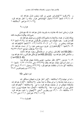 ‫مقدس‬ ‫کتاب‬ ‫مطالعه‬ ‫راهنمای‬- ‫والدم‬
‫ی‬
‫ر‬
‫موتا‬
‫د‬
‫س‬‫ز‬‫ن‬‫م‬
[
79
]
‫ع‬ ‫بنابراین‬
‫شد‬ ‫خواهد‬ ‫نازل‬ ‫زیتون‬ ‫کوه‬ ‫بر‬ ‫یسی‬ ( ‫زکریا‬
۱۴ :۴) ‫و‬
‫کرد‬ ‫خواهد‬ ‫آغاز‬ ‫را‬ ‫ساله‬ ‫هزار‬ ‫(پادشاهی‬ ‫دانیال‬
۷ :۱۳- ۱۴
‫اشعیا‬ ‫؛‬
۶۳ :۱- ۶
‫؛‬
‫مکاشفه‬
۱ : ۷
‫مزامیر‬ ‫؛‬
۲ :۱-۱۲).
۹– ‫هزاره‬
‫خودشان‬ ‫که‬ ‫داد‬ ‫خواهد‬ ‫نشان‬ ‫بشریت‬ ‫به‬ ‫خداوند‬ ‫که‬ ‫است‬ ‫زمانی‬ ‫هزاره‬
‫نمی‬
‫کنند‬ ‫حکومت‬ ‫چگونه‬ ‫دانند‬ .
‫سالح‬ ،‫همه‬ ‫از‬ ‫اول‬
‫ماشین‬ ‫به‬ ‫ها‬
‫شد‬ ‫خواهند‬ ‫تبدیل‬ ‫کشاورزی‬ ‫آالت‬ ( ‫میکاه‬
۴: ۳
‫اشعیا‬ ‫؛‬
۲ :۴). ‫شد‬ ‫خواهد‬ ‫دگرگونی‬ ‫دستخوش‬ ‫نیز‬ ‫طبیعت‬ ‫خود‬. ‫مرغوب‬ ‫گیاه‬
‫شد‬ ‫(خواهد‬ ‫اشعیا‬
۵۵ : ۱۳
‫؛‬
۴۱ :۱۸- ۲۰
‫؛‬
۳۵ : ۱
،
۲
‫و‬
۷ ). ‫و‬ ‫وحشی‬ ‫حیوانات‬
‫بی‬ ‫غریزه‬ ‫گوشتخواران‬
‫داد‬ ‫خواهند‬ ‫دست‬ ‫از‬ ‫را‬ ‫خود‬ ‫رحمی‬ ( ‫اشعیا‬
۱۱ :۶- ۹
‫؛‬
۶۵: ۲۵
‫؛‬
۳۴ : ۲۵
‫هوشع‬ ،‫حزقیال‬
۲ :۱۸).
‫داشت‬ ‫خواهد‬ ‫وجود‬ ‫درخشندگی‬ ‫در‬ ‫زیادی‬ ‫(افزایش‬ ‫اشعیا‬30.26) ،
‫بود‬ ‫خواهد‬ ‫شاد‬ ‫و‬ ‫طوالنی‬ ‫(زندگی‬ ‫اشعیا‬65.20-22) ‫بود‬ ‫خواهد‬ ‫کامل‬ ‫سالمتی‬ ‫و‬
( ‫اشعیا‬35.3 ،6).
‫بود‬ ‫خواهد‬ ‫جهان‬ ‫پادشاه‬ ‫عیسی‬ ،‫سیاسی‬ ‫نظر‬ ‫(از‬ ‫مزمور‬
۴۷ : ۱- ۹
‫؛‬
‫اشعیا‬
۱۱ : ۱- ۱۶
‫؛‬
۲۴ : ۲۳
‫متی‬ ‫؛‬
۲۵ :۳۴) ‫یافت‬ ‫خواهد‬ ‫نجات‬ ‫اسرائیل‬ ‫تمام‬ ‫و‬ ،
( ‫ارمیا‬
۳۱ : ۳۱- ۳۴
‫رومیان‬ ‫؛‬
۱۱ :۲۶) ‫کرد‬ ‫خواهیم‬ ‫سلطنت‬ ‫او‬ ‫با‬ ‫ما‬ ‫(و‬ ‫مکاشفه‬
۲ :
۲۶- ۲۷
‫تیموتائوس‬ ‫دوم‬ ‫؛‬
۲ :۱۲).
10- ‫نهایی‬ ‫نبرد‬
‫شد‬ ‫دستگیر‬ ‫شیطان‬ ،‫هزاره‬ ‫آغاز‬ ‫(در‬ ‫مکاشفه‬
۲۰ :۱-۳) ‫نهایت‬ ‫در‬ ‫اما‬ ،
‫شد‬ ‫خواهد‬ ‫(آزاد‬ ‫مکاشفه‬
۲۰ :۷) ‫مر‬ ‫و‬
‫ملت‬ ‫همه‬ ‫دم‬
‫جذب‬ ‫خدا‬ ‫با‬ ‫جنگ‬ ‫برای‬ ‫را‬ ‫ها‬
‫کرد‬ ‫(خواهد‬ ‫مکاشفه‬
۲۰ :۸). ‫این‬ ‫با‬ ،‫کرد‬ ‫خواهد‬ ‫حمایت‬ ‫او‬ ‫از‬ ‫شیطان‬ ‫متأسفانه‬
‫است‬ ‫پیروز‬ ‫همیشه‬ ‫خدا‬ ،‫(حال‬ ‫مکاشفه‬
۲۰ :۹). ‫خدا‬ ،‫نبرد‬ ‫آخرین‬ ‫از‬ ‫پس‬ ‫اندکی‬
‫کرد‬ ‫خواهد‬ ‫نابود‬ ‫را‬ ‫(جهان‬ ‫متی‬
۲۴ : ۳
‫پطرس‬ ‫دوم‬ ‫؛‬
۳ : ۷
،
۱۰ - ۱۲
‫مکاشفه‬ ‫؛‬
۲۰: ۱۱
‫متی‬ ‫؛‬
۲۴ : ۳۵
‫؛‬
‫عبرانیان‬
۱ :۱۰-۱۲).
۱۱– ‫قضاوت‬
 