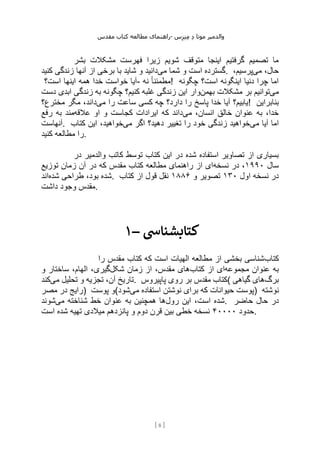 ‫مقدس‬ ‫کتاب‬ ‫مطالعه‬ ‫راهنمای‬- ‫والدم‬
‫ی‬
‫ر‬
‫موتا‬
‫د‬
‫س‬‫ز‬‫ن‬‫م‬
[
8
]
‫بشر‬ ‫مشکالت‬ ‫فهرست‬ ‫زیرا‬ ‫شویم‬ ‫متوقف‬ ‫اینجا‬ ‫گرفتیم‬ ‫تصمیم‬ ‫ما‬
‫می‬ ‫شما‬ ‫و‬ ‫است‬ ‫گسترده‬
‫کنید‬ ‫زندگی‬ ‫آنها‬ ‫از‬ ‫برخی‬ ‫با‬ ‫شاید‬ ‫و‬ ‫دانید‬ . ‫می‬ ،‫حال‬
،‫پرسیم‬
‫است؟‬ ‫اینها‬ ‫همه‬ ‫خدا‬ ‫خواست‬ ‫آیا‬- ‫نه‬ ً‫ا‬‫!مطمئن‬ ‫چگونه‬ ‫است؟‬ ‫اینگونه‬ ‫دنیا‬ ‫چرا‬ ‫اما‬
‫می‬
‫بهمن‬ ‫مشکالت‬ ‫بر‬ ‫توانیم‬
‫وار‬
‫دست‬ ‫ابدی‬ ‫زندگی‬ ‫به‬ ‫چگونه‬ ‫کنیم؟‬ ‫غلبه‬ ‫زندگی‬ ‫این‬
‫می‬ ‫را‬ ‫ساعت‬ ‫کسی‬ ‫چه‬ ‫دارد؟‬ ‫را‬ ‫پاسخ‬ ‫خدا‬ ‫آیا‬ ‫یابیم؟‬
‫مخترع؟‬ ‫مگر‬ ،‫داند‬ ! ‫بنابراین‬
‫می‬ ،‫انسان‬ ‫خالق‬ ‫عنوان‬ ‫به‬ ،‫خدا‬
‫عالقه‬ ‫او‬ ‫و‬ ‫کجاست‬ ‫ایرادات‬ ‫که‬ ‫داند‬
‫رفع‬ ‫به‬ ‫مند‬
‫آنهاست‬. ‫می‬ ‫آیا‬ ‫اما‬
‫می‬ ‫اگر‬ ‫دهید؟‬ ‫تغییر‬ ‫را‬ ‫خود‬ ‫زندگی‬ ‫خواهید‬
‫خواهی‬
‫کتاب‬ ‫این‬ ،‫د‬
‫کنید‬ ‫مطالعه‬ ‫را‬.
‫در‬ ‫والدمیر‬ ‫کاتب‬ ‫توسط‬ ‫کتاب‬ ‫این‬ ‫در‬ ‫شده‬ ‫استفاده‬ ‫تصاویر‬ ‫از‬ ‫بسیاری‬
‫سال‬
۱۹۹۰
‫نسخه‬ ‫در‬ ،
‫توزیع‬ ‫زمان‬ ‫آن‬ ‫در‬ ‫که‬ ‫مقدس‬ ‫کتاب‬ ‫مطالعه‬ ‫راهنمای‬ ‫از‬ ‫ای‬
‫شده‬ ‫طراحی‬ ،‫بود‬ ‫شده‬
‫اند‬ . ‫اول‬ ‫نسخه‬ ‫در‬
۱۳۰
‫و‬ ‫تصویر‬
۱۸۸۶
‫کتاب‬ ‫از‬ ‫قول‬ ‫نقل‬
‫داشت‬ ‫وجود‬ ‫مقدس‬.
۱– ‫کتابشنایس‬
‫کتاب‬
‫را‬ ‫مقدس‬ ‫کتاب‬ ‫که‬ ‫است‬ ‫الهیات‬ ‫مطالعه‬ ‫از‬ ‫بخشی‬ ‫شناسی‬
‫مجموعه‬ ‫عنوان‬ ‫به‬
‫کتاب‬ ‫از‬ ‫ای‬
‫شکل‬ ‫زمان‬ ‫از‬ ،‫مقدس‬ ‫های‬
‫و‬ ‫ساختار‬ ،‫الهام‬ ،‫گیری‬
‫می‬ ‫تحلیل‬ ‫و‬ ‫تجزیه‬ ،‫آن‬ ‫تاریخ‬
‫کند‬ . ‫پاپیروس‬ ‫روی‬ ‫بر‬ ‫مقدس‬ ‫(کتاب‬ ‫برگ‬
‫گیاهی‬ ‫های‬
‫مصر‬ ‫در‬ ‫)رایج‬ ‫پوست‬ ‫(و‬ ‫نوشتن‬ ‫برای‬ ‫که‬ ‫حیوانات‬ ‫پوست‬
‫می‬ ‫استفاده‬
‫شود‬ ) ‫نوشته‬
‫رول‬ ‫این‬ ،‫است‬ ‫شده‬
‫می‬ ‫شناخته‬ ‫خط‬ ‫عنوان‬ ‫به‬ ‫همچنین‬ ‫ها‬
‫شوند‬ . ‫حاضر‬ ‫حال‬ ‫در‬
‫حدود‬
۴۰۰۰۰
‫است‬ ‫شده‬ ‫تهیه‬ ‫میالدی‬ ‫پانزدهم‬ ‫و‬ ‫دوم‬ ‫قرن‬ ‫بین‬ ‫خطی‬ ‫نسخه‬ .
 