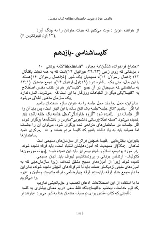 ‫مقدس‬ ‫کتاب‬ ‫مطالعه‬ ‫راهنمای‬- ‫والدم‬
‫ی‬
‫ر‬
‫موتا‬
‫د‬
‫س‬‫ز‬‫ن‬‫م‬
[
81
]
‫می‬ ‫دعوت‬ ‫عزیز‬ ‫خواننده‬ ‫از‬
‫آورد‬ ‫چنگ‬ ‫به‬ ‫را‬ ‫جاودان‬ ‫حیات‬ ‫که‬ ‫کنیم‬
( ‫تیموتائوس‬ ‫اول‬
۶ :۱۲).
‫یازدهم‬- ‫کلیساشنایس‬
۱- ‫یونانی‬ ‫"کلمه‬ekklesia" ‫معنای‬ ‫شدگان"به‬ ‫فراخوانده‬ ‫"اجتماع‬
‫یافتگان‬ ‫نجات‬ ‫همه‬ ‫به‬ ‫که‬ ‫(است‬ ‫عبرانیان‬
۱۲ :۲۲-۲۳) ‫زمین‬ ‫روی‬ ‫که‬ ‫مؤمنانی‬ ،
‫(هستند‬ ‫رسوالن‬ ‫اعمال‬
۱۶ :۵) ‫شهر‬ ‫یک‬ ‫مسیحیان‬ ،( ‫رسوالن‬ ‫اعمال‬
۱۱ : ۲۲
‫؛‬
۱۳:۱) ‫مؤمنان‬ ‫تجمع‬ ‫(و‬ ‫قرنتیان‬ ‫اول‬
۱۴ :۱۹) ‫دارد‬ ‫اشاره‬. ‫یک‬ ‫حتی‬ ،‫حال‬ ‫این‬ ‫با‬
‫اصطالح‬ ‫مقدس‬ ‫کتاب‬ ‫در‬ ‫هم‬ ‫"کلیسا"بار‬ ‫جمع‬ ‫آن‬ ‫در‬ ‫مسیحیان‬ ‫که‬ ‫ساختمانی‬ ‫به‬
‫می‬
‫ندارد‬ ‫اشاره‬ ،‫شوند‬ . ‫که‬ ‫است‬ ‫این‬ ‫ما‬ ‫روزگار‬ ‫اشتباهات‬ ‫از‬ ‫دیگر‬ ‫"کلیسا"یکی‬ ‫به‬
‫یک‬
‫می‬ ‫اطالق‬ ‫مذهبی‬ ‫سازمان‬
‫شود‬ .
‫بنامیم‬ ‫ساختمان‬ ‫سازه‬ ‫عنوان‬ ‫به‬ ‫را‬ ‫جلسه‬ ‫محل‬ ‫باید‬ ‫ما‬. ‫محل‬ ،‫بنابراین‬
‫را‬ ‫آن‬ ‫باید‬ ‫پس‬ ،‫است‬ ‫انبار‬ ‫این‬ ‫با‬ ‫ساده‬ ‫اتاق‬ ‫یک‬ ‫جلسه"جلسه‬ ‫"اتاق‬ ‫بنامیم‬. ‫اگر‬ ‫اما‬
‫باید‬ ،‫باشد‬ ‫خانه‬ ‫یک‬ ‫جلسه‬ ‫خانوادگی"محل‬ ‫"گروه‬ ‫شود‬ ‫نامیده‬. ‫در‬ ‫جلسات‬ ‫اگر‬
‫دانشگاه‬ ‫و‬ ‫مدارس‬
‫ها‬
،‫شود‬ ‫برگزار‬ " ‫اطالع‬ ‫هسته‬
‫دانشجویی‬ ‫رسانی‬ " ‫می‬ ‫نامیده‬
‫شود‬ .
‫ساختمان‬ ‫در‬ ‫جلسات‬ ‫اگر‬
‫می‬ ،‫شود‬ ‫برگزار‬ ‫شده‬ ‫طراحی‬ ‫های‬
‫جلسات‬ ‫را‬ ‫آن‬ ‫توان‬
‫نامید‬ ‫مرکزی‬. ‫نه‬ ‫و‬ ‫هستند‬ ‫مردم‬ ‫کلیسا‬ ‫که‬ ‫باشیم‬ ‫داشته‬ ‫یاد‬ ‫به‬ ‫باید‬ ‫همیشه‬ ‫اما‬
‫ساختمان‬
‫ها‬ .
‫سازمان‬ ‫از‬ ‫فراتر‬ ‫همچنین‬ ‫کلیسا‬
‫است‬ ‫مسیحی‬ ‫های‬ . ‫بنابر‬
‫بخش‬ ،‫این‬
‫هایی‬
‫آموزه‬ ‫که‬ ‫مسیحیت‬ ‫از‬
‫شوند‬ ‫نامیده‬ ‫فرقه‬ ‫باید‬ ،‫است‬ ‫اشتباه‬ ‫هایشان‬ (ً‫ال‬‫مث‬: ‫شاهدان‬
‫مورمون‬ ،‫یهوه‬
‫ها‬ ). ‫شوند‬ ‫نامیده‬ ‫دین‬ ‫باید‬ ‫نیز‬ ‫شینتوئیسم‬ ‫و‬ ‫اسالم‬ ،‫بودیسم‬ ‫مورد‬ ‫در‬.
‫مسیحی‬ ‫ادیان‬ ‫باید‬ ‫لیبرال‬ ‫پروتستانتیسم‬ ‫و‬ ‫یونانی‬ ‫ارتدکس‬ ،‫کاتولیک‬
‫آموزه‬ ‫از‬ ‫زیرا‬ ‫شوند‬ ‫نامیده‬
‫ه‬
‫شده‬ ‫مشتق‬ ‫مسیح‬ ‫ای‬
‫سازمان‬ ‫زیرا‬ ،‫اند‬
‫به‬ ‫که‬ ‫هایی‬
‫آموزه‬
‫نزدیک‬ ‫منجی‬ ‫های‬
‫فرقه‬ ‫نام‬ ‫با‬ ‫باید‬ ‫هستند‬ ‫تر‬
‫بنابراین‬ ،‫شوند‬ ‫نامیده‬ ‫انجیلی‬ ‫های‬
‫غیره‬ ‫و‬ ‫وسلیان‬ ‫متدیست‬ ‫فرقه‬ ،‫چهارضلعی‬ ‫فرقه‬ ،‫باپتیست‬ ‫فرقه‬ ،‫خدا‬ ‫مجمع‬ ‫نام‬ ‫ما‬
‫می‬ ‫را‬
‫گوییم‬ .
‫جزم‬ ‫و‬ ‫تعصب‬ ‫ادعای‬ ‫اصطالحات‬ ‫این‬ ‫از‬ ‫استفاده‬ ‫با‬ ‫ما‬
،‫نداریم‬ ‫اندیشی‬
‫کلمه‬ ‫به‬ ‫بیشتری‬ ‫معنای‬ ‫داریم‬ ‫سعی‬ ‫فقط‬ ‫»کلیسا«بلکه‬ ‫ببخشیم‬ ،‫خداست‬ ‫قوم‬ ‫که‬.
‫می‬ ‫کار‬ ‫به‬ ‫خدا‬ ‫خادمان‬ ‫توصیف‬ ‫برای‬ ‫مقدس‬ ‫کتاب‬ ‫که‬ ‫کلماتی‬
‫از‬ ‫عبارتند‬ ‫برد‬ :
 