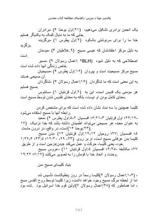 ‫مقدس‬ ‫کتاب‬ ‫مطالعه‬ ‫راهنمای‬- ‫والدم‬
‫ی‬
‫ر‬
‫موتا‬
‫د‬
‫س‬‫ز‬‫ن‬‫م‬
[
82
]
‫برادران‬- ( ‫یوحنا‬ ‫اول‬
۴ :۲۱) ‫می‬ ‫تشکیل‬ ‫برادری‬ ‫انجمن‬ ‫یک‬
،‫دهیم‬
‫هستیم‬ ‫یکدیگر‬ ‫به‬ ‫کمک‬ ‫دنبال‬ ‫به‬ ‫ما‬ ‫که‬ ‫جایی‬.
‫برگزیده‬- ( ‫پطرس‬ ‫اول‬
۱ :۲) ‫باشکوه‬ ‫سرنوشتی‬ ‫برای‬ ‫را‬ ‫ما‬ ‫خدا‬
‫برگزید‬.
‫مؤمنان‬- ( ‫غالطیان‬
۳ .۹) ‫مسیح‬ ‫عیسی‬ ‫که‬ ‫اعتقادشان‬ ‫مرکز‬ ‫دلیل‬ ‫به‬
‫است‬.
‫مسیر‬- ( ‫رسوالن‬ ‫اعمال‬
۹ : ۲BLH) ‫شیوه‬ ‫دلیل‬ ‫به‬ ‫که‬ ‫اصطالحی‬
‫است‬ ‫شده‬ ‫داده‬ ‫آنها‬ ‫زندگی‬ ‫خاص‬.
‫مسیحیان‬- ( ‫پطرس‬ ‫اول‬
۴ :۱۶) ‫است‬ ‫مسیحیت‬ ‫مرکز‬ ‫مسیح‬
‫پیروان‬ ‫و‬
‫هستند‬ ‫مسیحی‬ ‫آن‬.
‫شاگردان‬- ( ‫رسوالن‬ ‫اعمال‬
۴ :۱۶) ‫شاگردان‬ ‫ما‬ ‫که‬ ‫است‬ ‫معنی‬ ‫این‬ ‫به‬
‫هستیم‬ ‫مسیح‬.
‫سانتوس‬- ( ‫قرنتیان‬ ‫اول‬
۱ .۲) ‫به‬ ‫این‬ ،‫است‬ ‫قدیس‬ ‫یک‬ ‫مؤمنی‬ ‫هر‬
‫است‬ ‫مسیح‬ ‫توسط‬ ‫شدن‬ ‫تقدیس‬ ‫معنای‬ ‫به‬ ‫بلکه‬ ،‫نیست‬ ‫او‬ ‫بودن‬ ‫کامل‬ ‫معنای‬.
‫شده‬ ‫داده‬ ‫نشان‬ ‫نماد‬ ‫سه‬ ‫با‬ ‫همچنین‬ ‫کلیسا‬
‫کردن‬ ‫مشخص‬ ‫برای‬ ‫که‬ ‫است‬
‫می‬ ‫استفاده‬ ‫مسیح‬ ‫با‬ ‫آنها‬ ‫رابطه‬
‫شود‬ .
‫معبد‬- ( ‫پطرس‬ ‫اول‬
۲ :۵- ۶
‫افسسیان‬ ‫؛‬
۲ :۲۱- ۲۲
‫قرنتیان‬ ‫اول‬ ‫؛‬
۳ :۱۶-
۱۷) ‫می‬ ‫مسیحی‬ ‫هر‬ ،‫معبد‬ ‫عنوان‬ ‫به‬
‫نزدیک‬ ‫خدا‬ ‫که‬ ‫باشد‬ ‫داشته‬ ‫اطمینان‬ ‫تواند‬
‫ماست‬ ‫درون‬ ‫در‬ ،‫واقع‬ ‫در‬ ،‫(است‬ ‫یوحنا‬
۱۴ :۲۳).
‫مسیح‬ ‫بدن‬- ( ‫قرنتیان‬ ‫اول‬
۱۲ :۱۲- ۲۷
‫رومیان‬ ‫؛‬
۱۲ : ۵
‫افسسیان‬ ‫؛‬
۱:۲۲- ۲۳
‫؛‬
۴ : ۱۲
‫؛‬
۵ : ۲۳
،
۲۹
،
۳۰ ) ‫روی‬ ‫بر‬ ‫او‬ ،‫است‬ ‫مسیح‬ ‫عرفانی‬ ‫بدن‬ ‫کلیسا‬
‫طریق‬ ‫از‬ ‫و‬ ‫است‬ ‫»بدن«زمین‬ ‫می‬ ‫عمل‬ ‫و‬ ‫حرکت‬ ،‫کلیسا‬ ‫یعنی‬ ،‫خود‬
‫کند‬ .
‫مسیح‬ ‫عروس‬- ( ‫قرنتیان‬ ‫اول‬
۱۱ : ۲
‫افسسیان‬ ‫؛‬
۵ :۲۵- ۲۷
‫مکاشفه‬ ‫؛‬
۱۹: ۷
‫؛‬
۲۲ :۱۷) ‫تصوی‬ ‫به‬ ‫را‬ ‫قومش‬ ‫با‬ ‫خدا‬ ‫اتحاد‬ ‫و‬ ‫وحدت‬
‫می‬ ‫ر‬
‫کشد‬ .
‫من‬- ‫مسیح‬ ‫کلیسای‬ ‫بنیاد‬
‫شد‬ ‫تأسیس‬ ‫پنطیکاست‬ ‫روز‬ ‫در‬ ً‫ا‬‫رسم‬ ‫(کلیسا‬ ‫رسوالن‬ ‫اعمال‬
۲ :۱-۴) ،
‫مسح‬ ‫القدس‬ ‫روح‬ ‫توسط‬ ‫کلیسا‬ ‫زیرا‬ ،‫داشت‬ ‫خواهد‬ ‫وجود‬ ‫مسیح‬ ‫مرگ‬ ‫لحظه‬ ‫از‬ ‫اما‬
‫بود‬ ‫شده‬. ‫بود‬ ‫اسرائیل‬ ‫خدا‬ ‫قوم‬ ‫(اولین‬ ‫رسوالن‬ ‫اعمال‬
۷ :۳۸) ‫که‬ ‫همانطور‬ ‫اما‬ ،
 