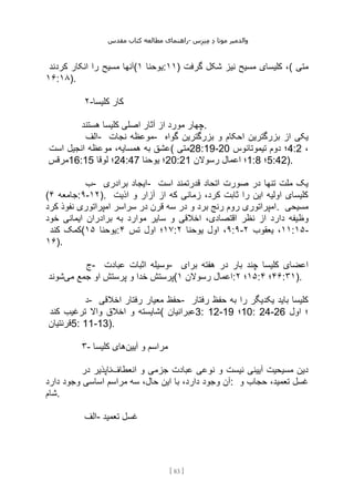 ‫مقدس‬ ‫کتاب‬ ‫مطالعه‬ ‫راهنمای‬- ‫والدم‬
‫ی‬
‫ر‬
‫موتا‬
‫د‬
‫س‬‫ز‬‫ن‬‫م‬
[
83
]
‫کردند‬ ‫انکار‬ ‫را‬ ‫مسیح‬ ‫(آنها‬ ‫یوحنا‬
۱ :۱۱) ‫گرفت‬ ‫شکل‬ ‫نیز‬ ‫مسیح‬ ‫کلیسای‬ ،( ‫متی‬
۱۶:۱۸).
۲-‫کلیسا‬ ‫کار‬
‫هستند‬ ‫کلیسا‬ ‫اصلی‬ ‫آثار‬ ‫از‬ ‫مورد‬ ‫چهار‬.
‫الف‬- ‫نجات‬ ‫موعظه‬- ‫گواه‬ ‫بزرگترین‬ ‫و‬ ‫احکام‬ ‫بزرگترین‬ ‫از‬ ‫یکی‬
‫است‬ ‫انجیل‬ ‫موعظه‬ ،‫همسایه‬ ‫به‬ ‫(عشق‬ ‫متی‬28:19-20 ‫تیموتائوس‬ ‫دوم‬ ‫؛‬4:2 ،
‫مرقس‬16:15 ‫لوقا‬ ‫؛‬24:47 ‫یوحنا‬ ‫؛‬20:21 ‫رسوالن‬ ‫اعمال‬ ‫؛‬1:8 ‫؛‬5:42).
‫ب‬- ‫برادری‬ ‫ایجاد‬- ‫است‬ ‫قدرتمند‬ ‫اتحاد‬ ‫صورت‬ ‫در‬ ‫تنها‬ ‫ملت‬ ‫یک‬
( ‫جامعه‬
۴ :۹-۱۲). ‫اذیت‬ ‫و‬ ‫آزار‬ ‫از‬ ‫که‬ ‫زمانی‬ ،‫کرد‬ ‫ثابت‬ ‫را‬ ‫این‬ ‫اولیه‬ ‫کلیسای‬
‫کرد‬ ‫نفوذ‬ ‫امپراتوری‬ ‫سراسر‬ ‫در‬ ‫قرن‬ ‫سه‬ ‫در‬ ‫و‬ ‫برد‬ ‫رنج‬ ‫روم‬ ‫امپراتوری‬. ‫مسیحی‬
‫وظ‬
‫خود‬ ‫ایمانی‬ ‫برادران‬ ‫به‬ ‫موارد‬ ‫سایر‬ ‫و‬ ‫اخالقی‬ ،‫اقتصادی‬ ‫نظر‬ ‫از‬ ‫دارد‬ ‫یفه‬
‫کند‬ ‫(کمک‬ ‫یوحنا‬
۱۵ : ۱۷
‫تس‬ ‫اول‬ ‫؛‬
۴ : ۹
‫یوحنا‬ ‫اول‬ ،
۲ :۹- ۱۱
‫یعقوب‬ ،
۲ :۱۵-
۱۶).
‫ج‬- ‫عبادت‬ ‫اثبات‬ ‫وسیله‬- ‫برای‬ ‫هفته‬ ‫در‬ ‫بار‬ ‫چند‬ ‫کلیسا‬ ‫اعضای‬
‫می‬ ‫جمع‬ ‫او‬ ‫پرستش‬ ‫و‬ ‫خدا‬ ‫پرستش‬
‫شوند‬ ( ‫رسوالن‬ ‫اعمال‬
۱ : ۱۵
‫؛‬
۲ : ۴۶
‫؛‬
۴ :۳۱).
‫د‬- ‫اخالقی‬ ‫رفتار‬ ‫معیار‬ ‫حفظ‬- ‫رفتار‬ ‫حفظ‬ ‫به‬ ‫را‬ ‫یکدیگر‬ ‫باید‬ ‫کلیسا‬
‫کند‬ ‫ترغیب‬ ‫واال‬ ‫اخالق‬ ‫و‬ ‫(شایسته‬ ‫عبرانیان‬3: 12-19 ‫؛‬10: 24-26 ‫اول‬ ‫؛‬
‫قرنتیان‬5: 11-13).
۳- ‫آیین‬ ‫و‬ ‫مراسم‬
‫کلیسا‬ ‫های‬
‫انعطاف‬ ‫و‬ ‫جزمی‬ ‫عبادت‬ ‫نوعی‬ ‫و‬ ‫نیست‬ ‫آیینی‬ ‫مسیحیت‬ ‫دین‬
‫در‬ ‫ناپذیر‬
‫با‬ ،‫دارد‬ ‫وجود‬ ‫آن‬
‫دارد‬ ‫وجود‬ ‫اساسی‬ ‫مراسم‬ ‫سه‬ ،‫حال‬ ‫این‬ : ‫و‬ ‫حجاب‬ ،‫تعمید‬ ‫غسل‬
‫شام‬.
‫الف‬- ‫تعمید‬ ‫غسل‬
 