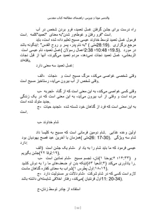 ‫مقدس‬ ‫کتاب‬ ‫مطالعه‬ ‫راهنمای‬- ‫والدم‬
‫ی‬
‫ر‬
‫موتا‬
‫د‬
‫س‬‫ز‬‫ن‬‫م‬
[
84
]
‫آب‬ ‫در‬ ‫شخص‬ ‫بردن‬ ‫فرو‬ ،‫تعمید‬ ‫غسل‬ ‫گرفتن‬ ‫جشن‬ ‫برای‬ ‫درست‬ ‫راه‬
‫است‬. ‫"تعمید"کلمه‬ ‫معنای‬ ‫"به‬ ‫غوطه‬ ‫و‬ ‫رفتن‬ ‫فرو‬
‫شدن‬ ‫ور‬ " ‫است‬.
‫باید‬ ،‫است‬ ‫شده‬ ‫داده‬ ‫تعلیم‬ ‫مسیح‬ ‫عیسی‬ ‫خداوند‬ ‫توسط‬ ‫تعمید‬ ‫غسل‬ ‫فرمول‬
‫اینگون‬
‫باشد‬ ‫ه‬ : "‫القدس‬ ‫روح‬ ‫و‬ ‫پسر‬ ،‫پدر‬ ‫نام‬ ‫"به‬ ( ‫متی‬28:19). ‫برگزاری‬ ‫مرجع‬
‫است‬ ‫عیسی‬ ‫نام‬ ،‫تعمید‬ ‫(غسل‬ ‫رسوالن‬ ‫اعمال‬2:38 ‫؛‬10:48 ‫؛‬19.5). ‫مورد‬ ‫در‬
‫نمی‬ ‫نجات‬ ‫تعمید‬ ‫غسل‬ ،‫اثربخشی‬
‫می‬ ‫تعمید‬ ‫مردم‬ ،‫دهد‬
‫نجات‬ ‫قبل‬ ‫از‬ ‫آنها‬ ،‫گیرند‬
‫یافته‬
‫اند‬ .
‫دارد‬ ‫معنی‬ ‫سه‬ ‫تعمید‬ ‫غسل‬:
‫الف‬- ‫نجات‬- ‫وقتی‬
‫می‬ ‫غواصی‬ ‫شخصی‬
‫و‬ ‫است‬ ‫مسیح‬ ‫مرگ‬ ،‫کند‬
‫می‬ ‫بیرون‬ ‫آب‬ ‫از‬ ‫شخص‬ ‫وقتی‬
‫است‬ ‫مسیح‬ ‫رستاخیز‬ ،‫آید‬ .
‫ب‬- ‫تجربه‬- ‫می‬ ‫غواصی‬ ‫کسی‬ ‫وقتی‬
‫گناه‬ ‫از‬ ‫که‬ ‫است‬ ‫معنی‬ ‫این‬ ‫به‬ ،‫کند‬
‫می‬ ‫بیرون‬ ‫آب‬ ‫از‬ ‫وقتی‬ ‫و‬ ‫است‬ ‫مرده‬
‫زندگی‬ ‫یک‬ ‫در‬ ‫که‬ ‫است‬ ‫معنی‬ ‫این‬ ‫به‬ ،‫آید‬
‫است‬ ‫شده‬ ‫متولد‬ ‫جدید‬.
‫ج‬- ‫حیات‬ ‫تجدید‬- ‫م‬ ‫این‬ ‫به‬
‫شده‬ ‫شسته‬ ‫خود‬ ‫گناهان‬ ‫از‬ ‫فرد‬ ‫که‬ ‫است‬ ‫عنی‬
‫است‬.
‫ب‬- ‫خداوند‬ ‫شام‬
‫داد‬ ‫کلیسا‬ ‫به‬ ‫مسیح‬ ‫که‬ ‫است‬ ‫فرمانی‬ ‫دومین‬ ‫شام‬. ‫غذایی‬ ‫وعده‬ ‫اولین‬
‫بود‬ ‫یهودیان‬ ‫فصح‬ ‫عید‬ ‫آخرین‬ ‫با‬ ‫(همزمان‬ ‫متی‬26: 17-30). ‫ویژگی‬ ‫سه‬ ‫شام‬
‫دارد‬:
‫)الف‬ ‫است‬ ‫جشن‬ ‫یک‬ ‫شام‬- ‫او‬ ‫یاد‬ ‫به‬ ‫را‬ ‫شام‬ ‫باید‬ ‫ما‬ ‫که‬ ‫فرمود‬ ‫عیسی‬
‫جشن‬
‫بگیریم‬ ( ‫لوقا‬
۲۲ :۱۹).
‫ب‬- ‫است‬ ‫نمادین‬ ‫شام‬- ‫مسیح‬ ‫تجسم‬ ،‫(نان‬ ‫یوحنا‬
۱ : ۱۴
‫؛‬
۶ :۳۳) ‫و‬
‫ضعف‬ ‫او‬ ‫بدن‬ ‫اینکه‬
‫کشید‬ ‫دوش‬ ‫به‬ ‫را‬ ‫ما‬ ‫های‬ ( ‫اشعیا‬
۵۳ :۴) ‫می‬ ‫یادآوری‬ ‫را‬
‫کند‬ .
‫ماست‬ ‫گناهان‬ ‫کفاره‬ ‫معنای‬ ‫به‬ ‫(شراب‬ ‫پطرس‬ ‫اول‬
۱ :۱۸-۱۹).
‫ج‬- ‫دارد‬ ‫مسئولیت‬ ‫بر‬ ‫داللت‬ ‫شام‬- ‫شرکت‬ ‫شام‬ ‫در‬ ‫که‬ ‫کسی‬ ‫است‬ ‫الزم‬
‫می‬
‫شایسته‬ ‫اخالقی‬ ‫رفتار‬ ،‫کند‬
‫باشد‬ ‫داشته‬ ‫ای‬ ( ‫قرنتیان‬ ‫اول‬11: 20-34).
‫ج‬-‫زنان‬ ‫توسط‬ ‫چادر‬ ‫از‬ ‫استفاده‬
 