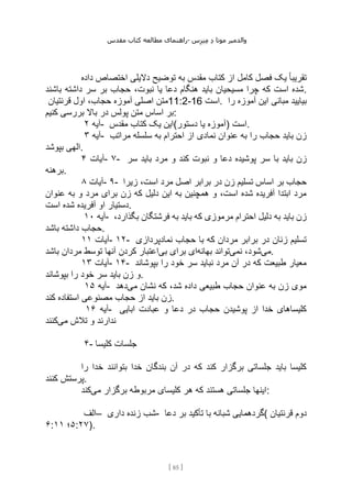 ‫مقدس‬ ‫کتاب‬ ‫مطالعه‬ ‫راهنمای‬- ‫والدم‬
‫ی‬
‫ر‬
‫موتا‬
‫د‬
‫س‬‫ز‬‫ن‬‫م‬
[
85
]
‫داده‬ ‫اختصاص‬ ‫دالیلی‬ ‫توضیح‬ ‫به‬ ‫مقدس‬ ‫کتاب‬ ‫از‬ ‫کامل‬ ‫فصل‬ ‫یک‬ ً‫ا‬‫تقریب‬
‫باشن‬ ‫داشته‬ ‫سر‬ ‫بر‬ ‫حجاب‬ ،‫نبوت‬ ‫یا‬ ‫دعا‬ ‫هنگام‬ ‫باید‬ ‫مسیحیان‬ ‫چرا‬ ‫که‬ ‫است‬ ‫شده‬
‫د‬ .
‫قرنتیان‬ ‫اول‬ ،‫حجاب‬ ‫آموزه‬ ‫اصلی‬ ‫متن‬11:2-16 ‫است‬. ‫را‬ ‫آموزه‬ ‫این‬ ‫مبانی‬ ‫بیایید‬
‫کنیم‬ ‫بررسی‬ ‫باال‬ ‫در‬ ‫پولس‬ ‫متن‬ ‫اساس‬ ‫بر‬:
‫آیه‬
۲ - ‫مقدس‬ ‫کتاب‬ ‫یک‬ ‫دستور(این‬ ‫یا‬ ‫)آموزه‬ ‫است‬.
‫آیه‬
۳ - ‫مراتب‬ ‫سلسله‬ ‫به‬ ‫احترام‬ ‫از‬ ‫نمادی‬ ‫عنوان‬ ‫به‬ ‫را‬ ‫حجاب‬ ‫باید‬ ‫زن‬
‫بپوشد‬ ‫الهی‬.
‫آیات‬
۴ - ۷- ‫با‬ ‫باید‬ ‫زن‬
‫سر‬ ‫باید‬ ‫مرد‬ ‫و‬ ‫کند‬ ‫نبوت‬ ‫و‬ ‫دعا‬ ‫پوشیده‬ ‫سر‬
‫برهنه‬.
‫آیات‬
۸ - ۹- ‫زیرا‬ ،‫است‬ ‫مرد‬ ‫اصل‬ ‫برابر‬ ‫در‬ ‫زن‬ ‫تسلیم‬ ‫اساس‬ ‫بر‬ ‫حجاب‬
‫عنوان‬ ‫به‬ ‫و‬ ‫مرد‬ ‫برای‬ ‫زن‬ ‫که‬ ‫دلیل‬ ‫این‬ ‫به‬ ‫همچنین‬ ‫و‬ ،‫است‬ ‫شده‬ ‫آفریده‬ ‫ابتدا‬ ‫مرد‬
‫است‬ ‫شده‬ ‫آفریده‬ ‫او‬ ‫دستیار‬.
‫آیه‬
۱۰ - ‫به‬ ‫باید‬ ‫که‬ ‫مرموزی‬ ‫احترام‬ ‫دلیل‬ ‫به‬ ‫باید‬ ‫زن‬
،‫بگذارد‬ ‫فرشتگان‬
‫باشد‬ ‫داشته‬ ‫حجاب‬.
‫آیات‬
۱۱ - ۱۲- ‫نمادپردازی‬ ‫حجاب‬ ‫با‬ ‫که‬ ‫مردان‬ ‫برابر‬ ‫در‬ ‫زنان‬ ‫تسلیم‬
‫می‬
‫نمی‬ ،‫شود‬
‫بهانه‬ ‫تواند‬
‫بی‬ ‫برای‬ ‫ای‬
‫باشد‬ ‫مردان‬ ‫توسط‬ ‫آنها‬ ‫کردن‬ ‫اعتبار‬ .
‫آیات‬
۱۳ - ۱۴- ‫بپوشاند‬ ‫را‬ ‫خود‬ ‫سر‬ ‫نباید‬ ‫مرد‬ ‫آن‬ ‫در‬ ‫که‬ ‫طبیعت‬ ‫معیار‬
‫بپوشاند‬ ‫را‬ ‫خود‬ ‫سر‬ ‫باید‬ ‫زن‬ ‫و‬.
‫آیه‬
۱۵ - ‫می‬ ‫نشان‬ ‫که‬ ،‫شد‬ ‫داده‬ ‫طبیعی‬ ‫حجاب‬ ‫عنوان‬ ‫به‬ ‫زن‬ ‫موی‬
‫دهد‬
‫کند‬ ‫استفاده‬ ‫مصنوعی‬ ‫حجاب‬ ‫از‬ ‫باید‬ ‫زن‬.
‫آیه‬
۱۶ - ‫ابایی‬ ‫عبادت‬ ‫و‬ ‫دعا‬ ‫در‬ ‫حجاب‬ ‫پوشیدن‬ ‫از‬ ‫خدا‬ ‫کلیساهای‬
‫می‬ ‫تالش‬ ‫و‬ ‫ندارند‬
‫کنند‬
۴- ‫کلیسا‬ ‫جلسات‬
‫ر‬ ‫خدا‬ ‫بتوانند‬ ‫خدا‬ ‫بندگان‬ ‫آن‬ ‫در‬ ‫که‬ ‫کند‬ ‫برگزار‬ ‫جلساتی‬ ‫باید‬ ‫کلیسا‬
‫ا‬
‫کنند‬ ‫پرستش‬.
‫می‬ ‫برگزار‬ ‫مربوطه‬ ‫کلیسای‬ ‫هر‬ ‫که‬ ‫هستند‬ ‫جلساتی‬ ‫اینها‬
‫کند‬ :
‫–الف‬ ‫داری‬ ‫زنده‬ ‫شب‬- ‫دعا‬ ‫بر‬ ‫تأکید‬ ‫با‬ ‫شبانه‬ ‫(گردهمایی‬ ‫قرنتیان‬ ‫دوم‬
۶: ۵
‫؛‬
۱۱ :۲۷).
 