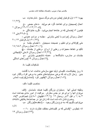 ‫مقدس‬ ‫کتاب‬ ‫مطالعه‬ ‫راهنمای‬- ‫والدم‬
‫ی‬
‫ر‬
‫موتا‬
‫د‬
‫س‬‫ز‬‫ن‬‫م‬
[
86
]
‫ب‬- ‫خداوند‬ ‫شام‬- ‫دوره‬ ‫جشن‬
‫مسیح‬ ‫مرگ‬ ‫ای‬ ( ‫یهودا‬
۱۲
‫قرنتیان‬ ‫اول‬ ‫؛‬
۱۱:۲۶).
‫ج‬- ‫جمعی‬ ‫دعای‬- ‫ه‬ ‫گرد‬ ‫شفاعت‬ ‫برای‬ ‫مسیحیان‬
‫می‬ ‫م‬
‫آیند‬ ( ‫اعمال‬
‫رسوالن‬
۱ :۱۳- ۱۴
‫؛‬
۱۲ : ۵
،
۱۲ ).
‫د‬- ‫خانوادگی‬ ‫گروه‬- ‫خانه‬ ‫در‬ ‫که‬ ‫خدماتی‬
‫می‬ ‫انجام‬ ‫ها‬
‫شود‬ ( ‫فیلمون‬
۲
‫؛‬
‫متی‬
۱۲ :۴۶-۵۰).
- ‫عمومی‬ ‫مراسم‬ ‫و‬ ‫جلسه‬- ‫بشارتی‬ ‫لحنی‬ ‫با‬ ‫(مراسم‬ ‫رسوالن‬ ‫اعمال‬
۲۰: ۲۰
‫قرنتیان‬ ‫اول‬ ‫؛‬
۱۴ :۲۴).
‫و‬- ‫جلسه‬ ‫اعضای‬- ‫فرقه‬
‫مسیحیان‬ ‫نصیحت‬ ‫و‬ ‫تعلیم‬ ‫برای‬ ‫ای‬ ( ‫متی‬
۱۸:۱۵- ۲۰
‫رسوالن‬ ‫اعمال‬ ‫؛‬
۲ :۱).
g - ‫جلسات‬ ‫از‬ ‫رهایی‬- ‫ارواح‬ ‫از‬ ‫رهایی‬ ‫و‬ ‫معجزات‬ ،‫شفاها‬ ‫بر‬ ‫تأکید‬
‫(شیطانی‬ ‫متی‬
۸ : ۱۶
‫رسوالن‬ ‫اعمال‬ ‫؛‬
۵ :۳۲).
‫ح‬- ‫بشارتی‬ ‫دانشجویی‬ ‫هسته‬- ‫دانشگاه‬ ،‫مدارس‬ ‫در‬ ‫جلسات‬
‫و‬ ‫ها‬
‫دوره‬
‫آمادگی‬ ‫های‬ ( ‫رسوالن‬ ‫اعمال‬
۱۹ :۹).
۵- ‫کلیسا‬ ‫تشکیالت‬
‫گذشت‬ ‫با‬ ‫اما‬ ،‫نداشت‬ ‫سازمانی‬ ‫هیچ‬ ‫اولیه‬ ‫کلیسای‬ ،‫پنطیکاست‬ ‫روز‬ ‫تا‬
‫مسئولیت‬ ‫برخی‬ ‫که‬ ‫شد‬ ‫الزم‬ ‫زمان‬
‫شود‬ ‫واگذار‬ ‫افراد‬ ‫برخی‬ ‫به‬ ‫خاص‬ ‫های‬ . ‫بدین‬
‫شماس‬ ،‫)شماسان(ترتیب‬ ‫کرد‬ ‫(ظهور‬ ‫رسوالن‬ ‫اعمال‬
۶ :۱-۶).
‫الف‬- ‫کلیسا‬ ‫مناصب‬:
‫)الف‬ ‫شماسان‬- ‫بزرگان‬ ‫دستیاران‬
‫هستند‬ ‫کلیسا‬ . ‫آنها‬ ‫اصلی‬ ‫وظیفه‬
‫است‬ ‫جماعت‬ ‫مادی‬ ‫امور‬ ‫از‬ ‫مراقبت‬. ‫می‬
‫سفارش‬ ‫جنس‬ ‫دو‬ ‫هر‬ ‫برای‬ ‫را‬ ‫آنها‬ ‫توان‬
‫(داد‬ ‫تیموتائوس‬ ‫اول‬
۳ :۸- ۱۳
‫فیلیپیان‬ ‫؛‬
۱ :۱). ‫رومیان‬ ‫در‬
۱۶ : ۱
‫فیل‬ ‫و‬
۴ : ۳
‫به‬
‫جماعت‬ ‫در‬ ‫نیز‬ ‫زنان‬ ‫که‬ ‫است‬ ‫شده‬ ‫داده‬ ‫نشان‬ ‫وضوح‬
‫داشته‬ ‫وظایفی‬ ‫ها‬
‫اند‬ .
‫ب‬- ‫(بزرگان‬ ‫اسقف‬
‫ها‬ ) - ‫می‬
‫وجود‬ ‫بزرگان‬ ‫نوع‬ ‫سه‬ ‫که‬ ‫بگوییم‬ ‫توانیم‬
‫دارد‬:
۰۰۱- ‫دارند‬ ‫نظارت‬ ‫مختلف‬ ‫کلیساهای‬ ‫بر‬ ‫که‬ ‫(کسانی‬ ‫تیطوس‬
۱ : ۵
‫؛‬
‫رسوالن‬ ‫اعمال‬
۱۴ :۲۳).
 